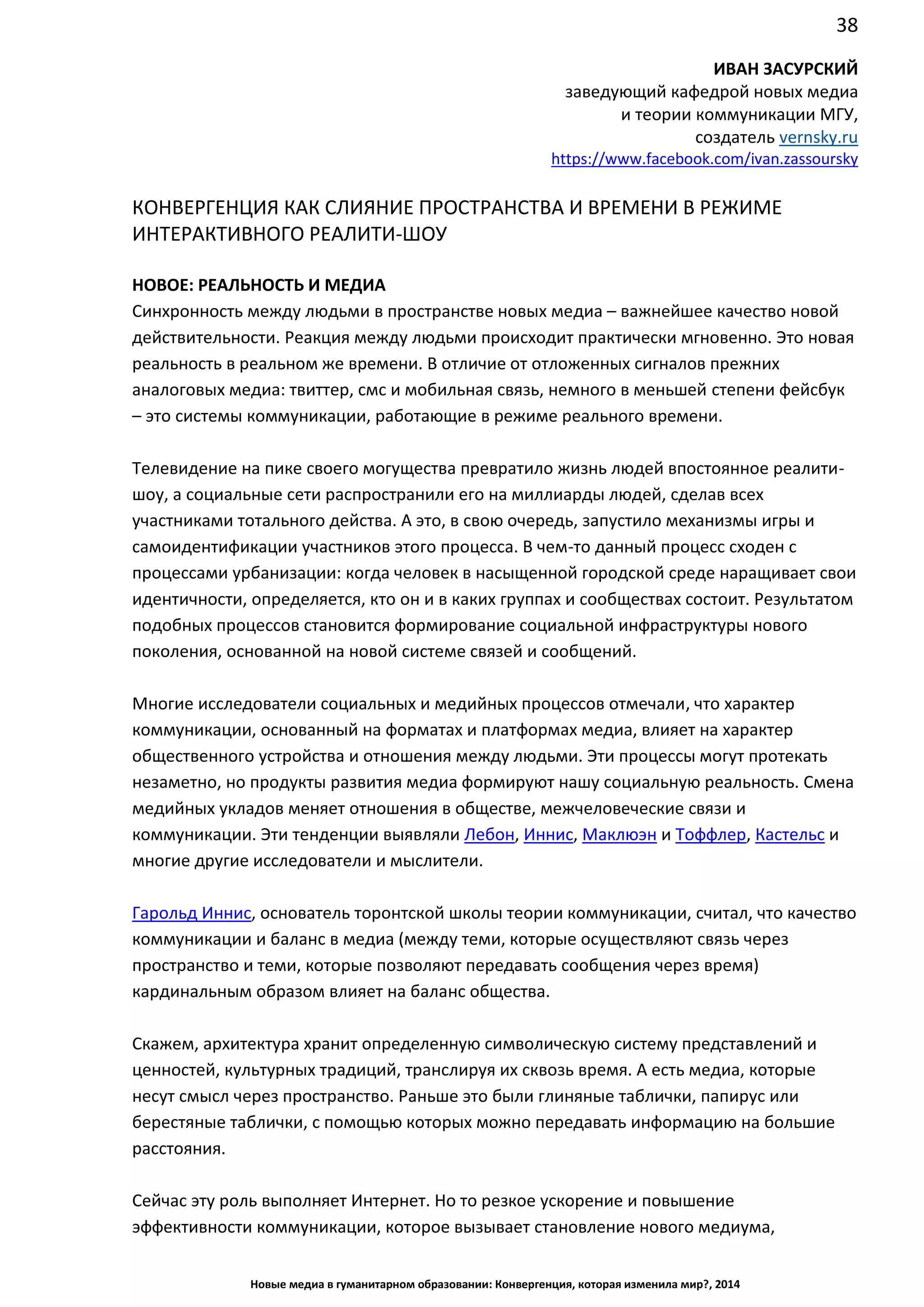 38
Новые медиа в гуманитарном образовании: Конвергенция, которая изменила мир?, 2014
ИВАН ЗАСУРСКИЙ
заведующий кафедрой новых медиа
и теории коммуникации МГУ,
создатель vernsky.ru
https://www.facebook.com/ivan.zassoursky
КОНВЕРГЕНЦИЯ КАК СЛИЯНИЕ ПРОСТРАНСТВА И ВРЕМЕНИ В РЕЖИМЕ
ИНТЕРАКТИВНОГО РЕАЛИТИ-ШОУ
НОВОЕ: РЕАЛЬНОСТЬ И МЕДИА
Синхронность между людьми в пространстве новых медиа – важнейшее качество новой
действительности. Реакция между людьми происходит практически мгновенно. Это новая
реальность в реальном же времени. В отличие от отложенных сигналов прежних
аналоговых медиа: твиттер, смс и мобильная связь, немного в меньшей степени фейсбук
– это системы коммуникации, работающие в режиме реального времени.
Телевидение на пике своего могущества превратило жизнь людей в постоянное реалити-
шоу, а социальные сети распространили его на миллиарды людей, сделав всех
участниками тотального действа. А это, в свою очередь, запустило механизмы игры и
самоидентификации участников этого процесса. В чем-то данный процесс сходен с
процессами урбанизации: когда человек в насыщенной городской среде наращивает свои
идентичности, определяется, кто он и в каких группах и сообществах состоит. Результатом
подобных процессов становится формирование социальной инфраструктуры нового
поколения, основанной на новой системе связей и сообщений.
Многие исследователи социальных и медийных процессов отмечали, что характер
коммуникации, основанный на форматах и платформах медиа, влияет на характер
общественного устройства и отношения между людьми. Эти процессы могут протекать
незаметно, но продукты развития медиа формируют нашу социальную реальность. Смена
медийных укладов меняет отношения в обществе, межчеловеческие связи и
коммуникации. Эти тенденции выявляли Лебон, Иннис, Маклюэн и Тоффлер, Кастельс и
многие другие исследователи и мыслители.
Гарольд Иннис, основатель торонтской школы теории коммуникации, считал, что качество
коммуникации и баланс в медиа (между теми, которые осуществляют связь через
пространство и теми, которые позволяют передавать сообщения через время)
кардинальным образом влияет на баланс общества.
Скажем, архитектура хранит определенную символическую систему представлений и
ценностей, культурных традиций, транслируя их сквозь время. А есть медиа, которые
несут смысл через пространство. Раньше это были глиняные таблички, папирус или
берестяные таблички, с помощью которых можно передавать информацию на большие
расстояния.
Сейчас эту роль выполняет Интернет. Но то резкое ускорение и повышение
эффективности коммуникации, которое вызывает становление нового медиума,
 