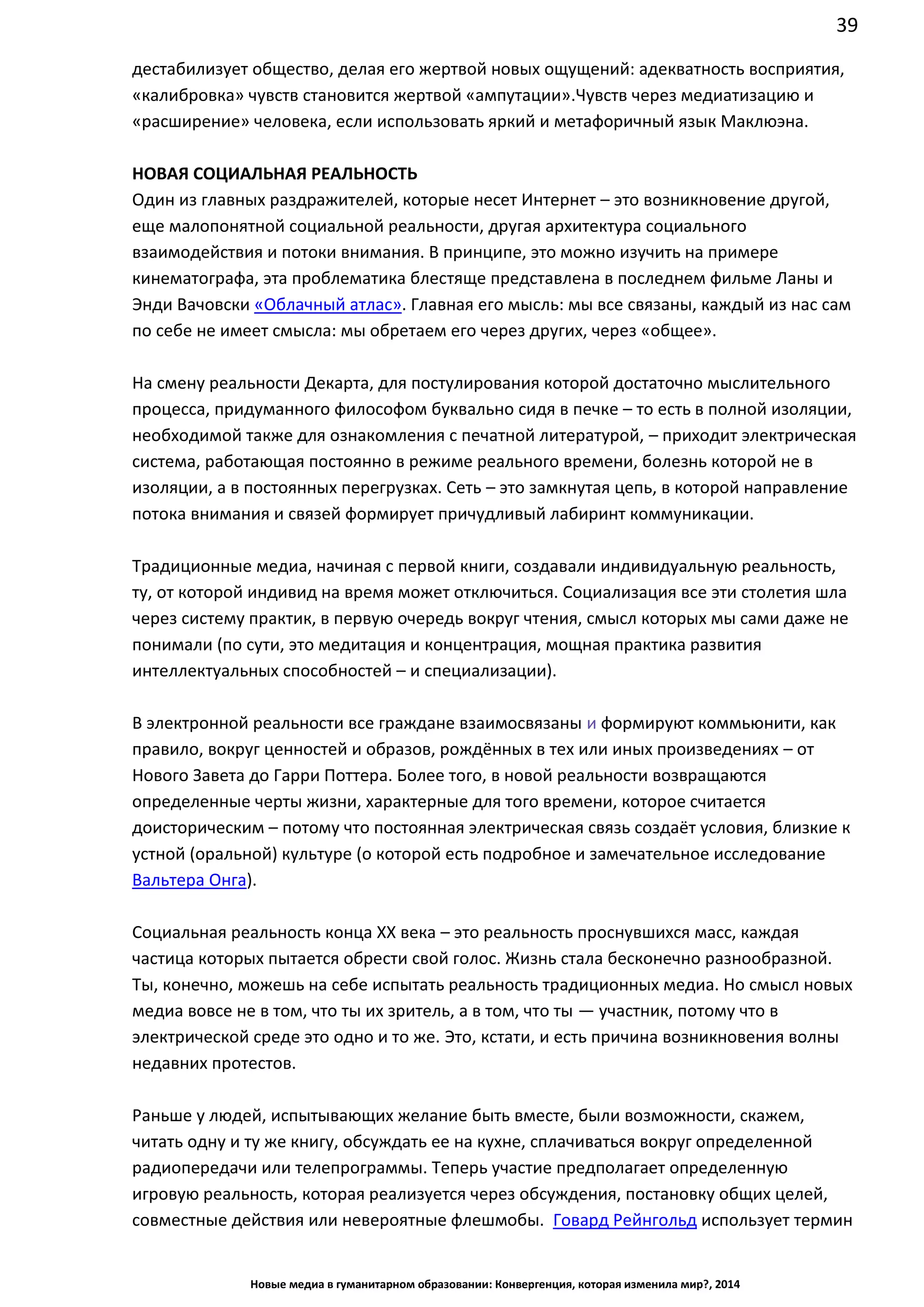 39
Новые медиа в гуманитарном образовании: Конвергенция, которая изменила мир?, 2014
дестабилизует общество, делая его жертвой новых ощущений: адекватность восприятия,
«калибровка» чувств становится жертвой «ампутации». Чувств через медиатизацию и
«расширение» человека, если использовать яркий и метафоричный язык Маклюэна.
НОВАЯ СОЦИАЛЬНАЯ РЕАЛЬНОСТЬ
Один из главных раздражителей, которые несет Интернет – это возникновение другой,
еще малопонятной социальной реальности, другая архитектура социального
взаимодействия и потоки внимания. В принципе, это можно изучить на примере
кинематографа, эта проблематика блестяще представлена в последнем фильме Ланы и
Энди Вачовски «Облачный атлас». Главная его мысль: мы все связаны, каждый из нас сам
по себе не имеет смысла: мы обретаем его через других, через «общее».
На смену реальности Декарта, для постулирования которой достаточно мыслительного
процесса, придуманного философом буквально сидя в печке – то есть в полной изоляции,
необходимой также для ознакомления с печатной литературой, – приходит электрическая
система, работающая постоянно в режиме реального времени, болезнь которой не в
изоляции, а в постоянных перегрузках. Сеть – это замкнутая цепь, в которой направление
потока внимания и связей формирует причудливый лабиринт коммуникации.
Традиционные медиа, начиная с первой книги, создавали индивидуальную реальность,
ту, от которой индивид на время может отключиться. Социализация все эти столетия шла
через систему практик, в первую очередь вокруг чтения, смысл которых мы сами даже не
понимали (по сути, это медитация и концентрация, мощная практика развития
интеллектуальных способностей – и специализации).
В электронной реальности все граждане взаимосвязаны и формируют коммьюнити, как
правило, вокруг ценностей и образов, рождённых в тех или иных произведениях – от
Нового Завета до Гарри Поттера. Более того, в новой реальности возвращаются
определенные черты жизни, характерные для того времени, которое считается
доисторическим – потому что постоянная электрическая связь создаёт условия, близкие к
устной (оральной) культуре (о которой есть подробное и замечательное исследование
Вальтера Онга).
Социальная реальность конца ХХ века – это реальность проснувшихся масс, каждая
частица которых пытается обрести свой голос. Жизнь стала бесконечно разнообразной.
Ты, конечно, можешь на себе испытать реальность традиционных медиа. Но смысл новых
медиа вовсе не в том, что ты их зритель, а в том, что ты — участник, потому что в
электрической среде это одно и то же. Это, кстати, и есть причина возникновения волны
недавних протестов.
Раньше у людей, испытывающих желание быть вместе, были возможности, скажем,
читать одну и ту же книгу, обсуждать ее на кухне, сплачиваться вокруг определенной
радиопередачи или телепрограммы. Теперь участие предполагает определенную
игровую реальность, которая реализуется через обсуждения, постановку общих целей,
совместные действия или невероятные флешмобы. Говард Рейнгольд использует термин
 