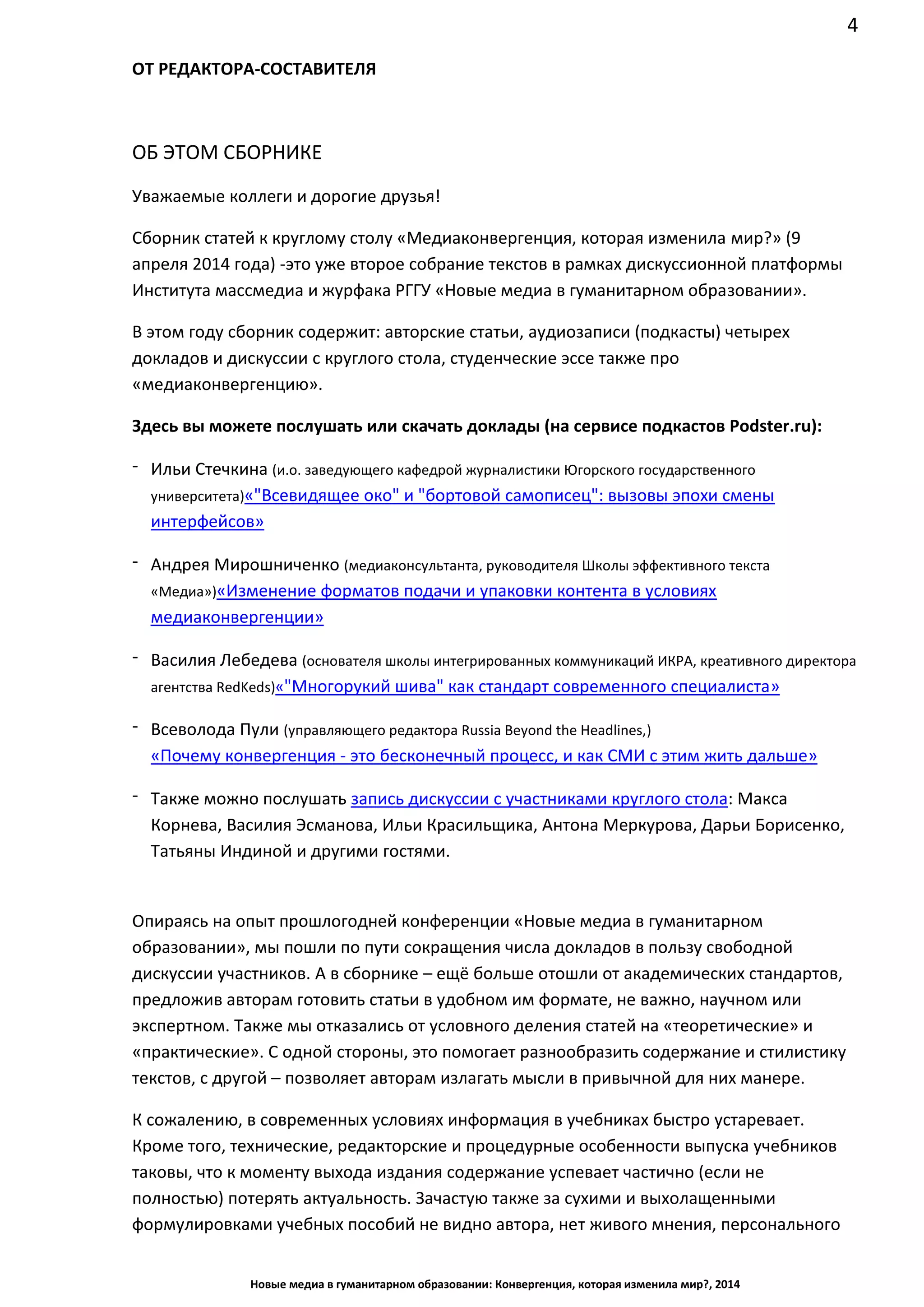 4
Новые медиа в гуманитарном образовании: Конвергенция, которая изменила мир?, 2014
ОТ РЕДАКТОРА-СОСТАВИТЕЛЯ
ОБ ЭТОМ СБОРНИКЕ
Уважаемые коллеги и дорогие друзья!
Сборник статей к круглому столу «Медиаконвергенция, которая изменила мир?» (9
апреля 2014 года) - это уже второе собрание текстов в рамках дискуссионной платформы
Института массмедиа и журфака РГГУ «Новые медиа в гуманитарном образовании».
В этом году сборник содержит: авторские статьи, аудиозаписи (подкасты) четырех
докладов и дискуссии с круглого стола, студенческие эссе также про
«медиаконвергенцию».
Здесь вы можете послушать или скачать доклады (на сервисе подкастов Podster.ru):
- Ильи Стечкина (и.о. заведующего кафедрой журналистики Югорского государственного университета)
«"Всевидящее око" и "бортовой самописец": вызовы эпохи смены интерфейсов»
- Андрея Мирошниченко (медиаконсультанта, руководителя Школы эффективного текста «Медиа»)
«Изменение форматов подачи и упаковки контента в условиях медиаконвергенции»
- Василия Лебедева (основателя школы интегрированных коммуникаций ИКРА, креативного директора
агентства RedKeds) «"Многорукий шива" как стандарт современного специалиста»
- Всеволода Пули (управляющего редактора Russia Beyond the Headlines,)
«Почему конвергенция - это бесконечный процесс, и как СМИ с этим жить дальше»
- Также можно послушать запись дискуссии с участниками круглого стола: Макса
Корнева, Василия Эсманова, Ильи Красильщика, Антона Меркурова, Дарьи Борисенко,
Татьяны Индиной и другими гостями.
Опираясь на опыт прошлогодней конференции «Новые медиа в гуманитарном
образовании», мы пошли по пути сокращения числа докладов в пользу свободной
дискуссии участников. А в сборнике – ещё больше отошли от академических стандартов,
предложив авторам готовить статьи в удобном им формате, не важно, научном или
экспертном. Также мы отказались от условного деления статей на «теоретические» и
«практические». С одной стороны, это помогает разнообразить содержание и стилистику
текстов, с другой – позволяет авторам излагать мысли в привычной для них манере.
К сожалению, в современных условиях информация в учебниках быстро устаревает.
Кроме того, технические, редакторские и процедурные особенности выпуска учебников
таковы, что к моменту выхода издания содержание успевает частично (если не
полностью) потерять актуальность. Зачастую также за сухими и выхолащенными
формулировками учебных пособий не видно автора, нет живого мнения, персонального
голоса. Эти недостатки пытается компенсировать, в том числе, данный сборник, не
претендуя при этом на полноту информации и исчерпывающее содержание. Но важно,
 