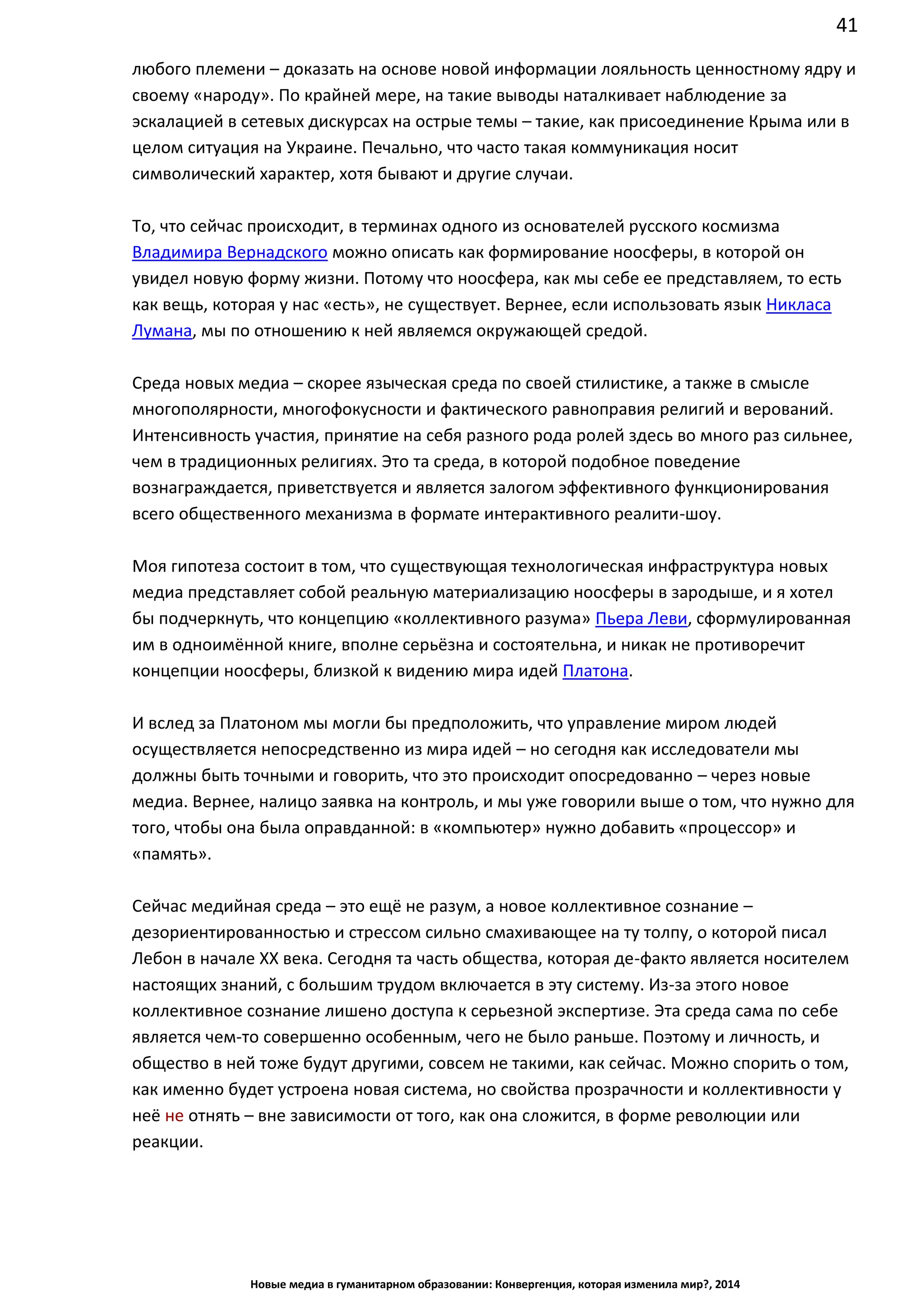 41
Новые медиа в гуманитарном образовании: Конвергенция, которая изменила мир?, 2014
любого племени – доказать на основе новой информации лояльность ценностному ядру и
своему «народу». По крайней мере, на такие выводы наталкивает наблюдение за
эскалацией в сетевых дискурсах на острые темы – такие, как присоединение Крыма или в
целом ситуация на Украине. Печально, что часто такая коммуникация носит
символический характер, хотя бывают и другие случаи.
То, что сейчас происходит, в терминах одного из основателей русского космизма
Владимира Вернадского можно описать как формирование ноосферы, в которой он
увидел новую форму жизни. Потому что ноосфера, как мы себе ее представляем, то есть
как вещь, которая у нас «есть», не существует. Вернее, если использовать язык Никласа
Лумана, мы по отношению к ней являемся окружающей средой.
Среда новых медиа – скорее языческая среда по своей стилистике, а также в смысле
многополярности, многофокусности и фактического равноправия религий и верований.
Интенсивность участия, принятие на себя разного рода ролей здесь во много раз сильнее,
чем в традиционных религиях. Это та среда, в которой подобное поведение
вознаграждается, приветствуется и является залогом эффективного функционирования
всего общественного механизма в формате интерактивного реалити-шоу.
Моя гипотеза состоит в том, что существующая технологическая инфраструктура новых
медиа представляет собой реальную материализацию ноосферы в зародыше, и я хотел
бы подчеркнуть, что концепцию «коллективного разума» Пьера Леви, сформулированная
им в одноимённой книге, вполне серьёзна и состоятельна, и никак не противоречит
концепции ноосферы, близкой к видению мира идей Платона.
И вслед за Платоном мы могли бы предположить, что управление миром людей
осуществляется непосредственно из мира идей – но сегодня как исследователи мы
должны быть точными и говорить, что это происходит опосредованно – через новые
медиа. Вернее, налицо заявка на контроль, и мы уже говорили выше о том, что нужно для
того, чтобы она была оправданной: в «компьютер» нужно добавить «процессор» и
«память».
Сейчас медийная среда – это ещё не разум, а новое коллективное сознание –
дезориентированностью и стрессом сильно смахивающее на ту толпу, о которой писал
Лебон в начале ХХ века. Сегодня та часть общества, которая де-факто является носителем
настоящих знаний, с большим трудом включается в эту систему. Из-за этого новое
коллективное сознание лишено доступа к серьезной экспертизе. Эта среда сама по себе
является чем-то совершенно особенным, чего не было раньше. Поэтому и личность, и
общество в ней тоже будут другими, совсем не такими, как сейчас. Можно спорить о том,
как именно будет устроена новая система, но свойства прозрачности и коллективности у
неё не отнять – вне зависимости от того, как она сложится, в форме революции или
реакции.
 