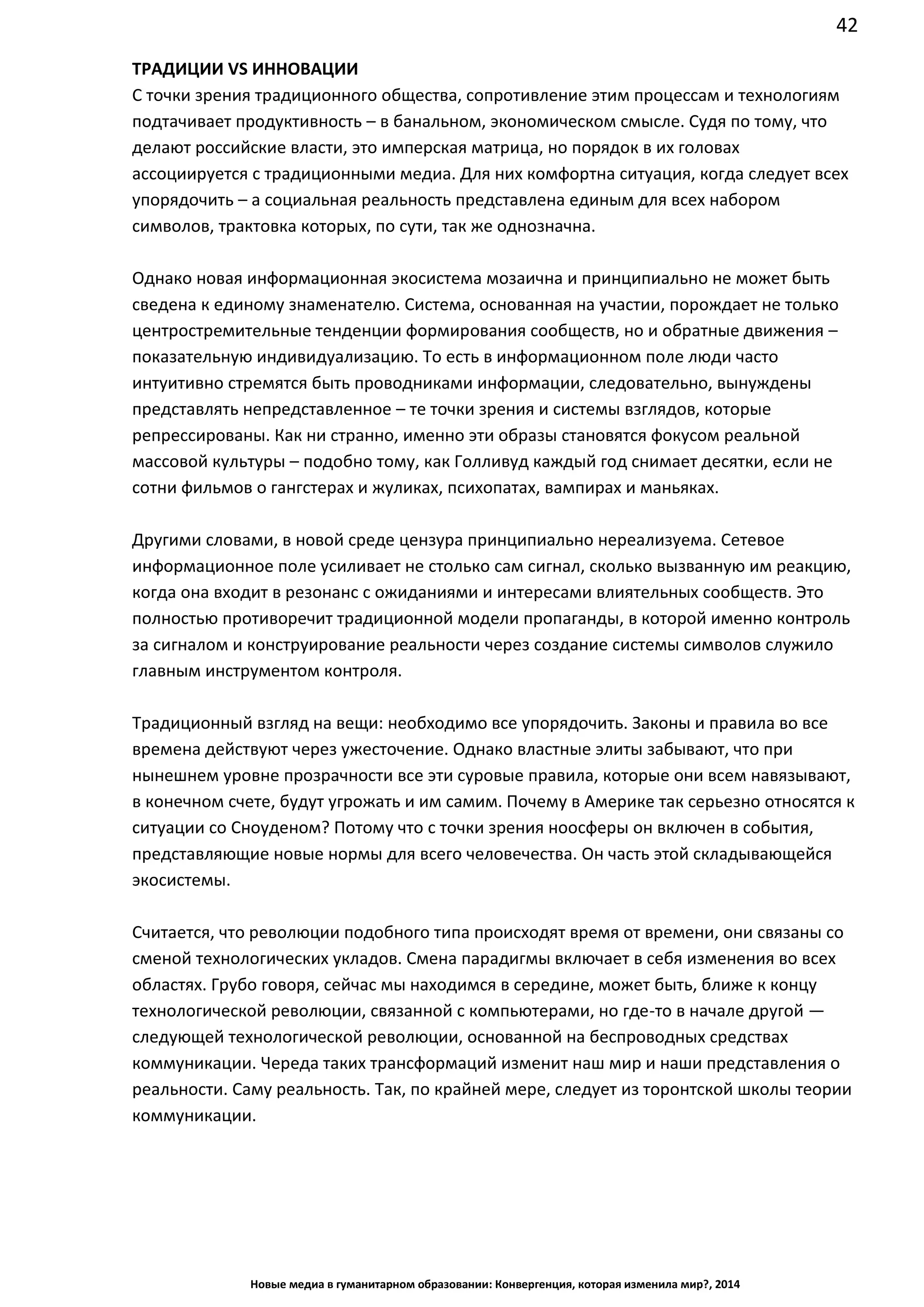 42
Новые медиа в гуманитарном образовании: Конвергенция, которая изменила мир?, 2014
ТРАДИЦИИ VS ИННОВАЦИИ
С точки зрения традиционного общества, сопротивление этим процессам и технологиям
подтачивает продуктивность – в банальном, экономическом смысле. Судя по тому, что
делают российские власти, это имперская матрица, но порядок в их головах
ассоциируется с традиционными медиа. Для них комфортна ситуация, когда следует всех
упорядочить – а социальная реальность представлена единым для всех набором
символов, трактовка которых, по сути, так же однозначна.
Однако новая информационная экосистема мозаична и принципиально не может быть
сведена к единому знаменателю. Система, основанная на участии, порождает не только
центростремительные тенденции формирования сообществ, но и обратные движения –
показательную индивидуализацию. То есть в информационном поле люди часто
интуитивно стремятся быть проводниками информации, следовательно, вынуждены
представлять непредставленное – те точки зрения и системы взглядов, которые
репрессированы. Как ни странно, именно эти образы становятся фокусом реальной
массовой культуры – подобно тому, как Голливуд каждый год снимает десятки, если не
сотни фильмов о гангстерах и жуликах, психопатах, вампирах и маньяках.
Другими словами, в новой среде цензура принципиально нереализуема. Сетевое
информационное поле усиливает не столько сам сигнал, сколько вызванную им реакцию,
когда она входит в резонанс с ожиданиями и интересами влиятельных сообществ. Это
полностью противоречит традиционной модели пропаганды, в которой именно контроль
за сигналом и конструирование реальности через создание системы символов служило
главным инструментом контроля.
Традиционный взгляд на вещи: необходимо все упорядочить. Законы и правила во все
времена действуют через ужесточение. Однако властные элиты забывают, что при
нынешнем уровне прозрачности все эти суровые правила, которые они всем навязывают,
в конечном счете, будут угрожать и им самим. Почему в Америке так серьезно относятся к
ситуации со Сноуденом? Потому что с точки зрения ноосферы он включен в события,
представляющие новые нормы для всего человечества. Он часть этой складывающейся
экосистемы.
Считается, что революции подобного типа происходят время от времени, они связаны со
сменой технологических укладов. Смена парадигмы включает в себя изменения во всех
областях. Грубо говоря, сейчас мы находимся в середине, может быть, ближе к концу
технологической революции, связанной с компьютерами, но где-то в начале другой —
следующей технологической революции, основанной на беспроводных средствах
коммуникации. Череда таких трансформаций изменит наш мир и наши представления о
реальности. Саму реальность. Так, по крайней мере, следует из торонтской школы теории
коммуникации.
 