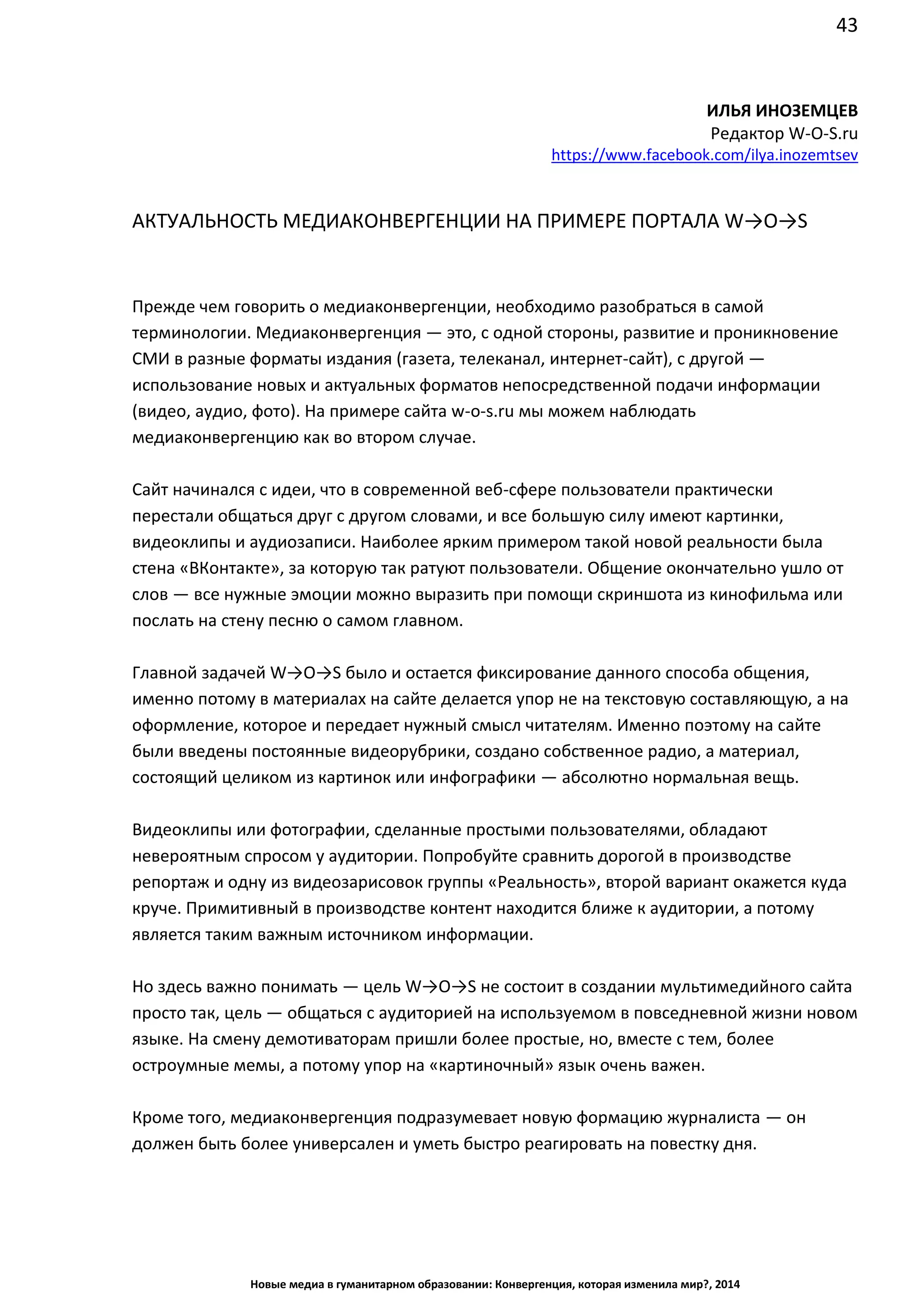43
Новые медиа в гуманитарном образовании: Конвергенция, которая изменила мир?, 2014
ИЛЬЯ ИНОЗЕМЦЕВ
Редактор W-O-S.ru
https://www.facebook.com/ilya.inozemtsev
АКТУАЛЬНОСТЬ МЕДИАКОНВЕРГЕНЦИИ НА ПРИМЕРЕ ПОРТАЛА W→O→S
Прежде чем говорить о медиаконвергенции, необходимо разобраться в самой
терминологии. Медиаконвергенция — это, с одной стороны, развитие и проникновение
СМИ в разные форматы издания (газета, телеканал, интернет-сайт), с другой —
использование новых и актуальных форматов непосредственной подачи информации
(видео, аудио, фото). На примере сайта w-o-s.ru мы можем наблюдать
медиаконвергенцию как во втором случае.
Сайт начинался с идеи, что в современной веб-сфере пользователи практически
перестали общаться друг с другом словами, и все большую силу имеют картинки,
видеоклипы и аудиозаписи. Наиболее ярким примером такой новой реальности была
стена «ВКонтакте», за которую так ратуют пользователи. Общение окончательно ушло от
слов — все нужные эмоции можно выразить при помощи скриншота из кинофильма или
послать на стену песню о самом главном.
Главной задачей W→O→S было и остается фиксирование данного способа общения,
именно потому в материалах на сайте делается упор не на текстовую составляющую, а на
оформление, которое и передает нужный смысл читателям. Именно поэтому на сайте
были введены постоянные видеорубрики, создано собственное радио, а материал,
состоящий целиком из картинок или инфографики — абсолютно нормальная вещь.
Видеоклипы или фотографии, сделанные простыми пользователями, обладают
невероятным спросом у аудитории. Попробуйте сравнить дорогой в производстве
репортаж и одну из видеозарисовок группы «Реальность», второй вариант окажется куда
круче. Примитивный в производстве контент находится ближе к аудитории, а потому
является таким важным источником информации.
Но здесь важно понимать — цель W→O→S не состоит в создании мультимедийного сайта
просто так, цель — общаться с аудиторией на используемом в повседневной жизни новом
языке. На смену демотиваторам пришли более простые, но, вместе с тем, более
остроумные мемы, а потому упор на «картиночный» язык очень важен.
Кроме того, медиаконвергенция подразумевает новую формацию журналиста — он
должен быть более универсален и уметь быстро реагировать на повестку дня.
 