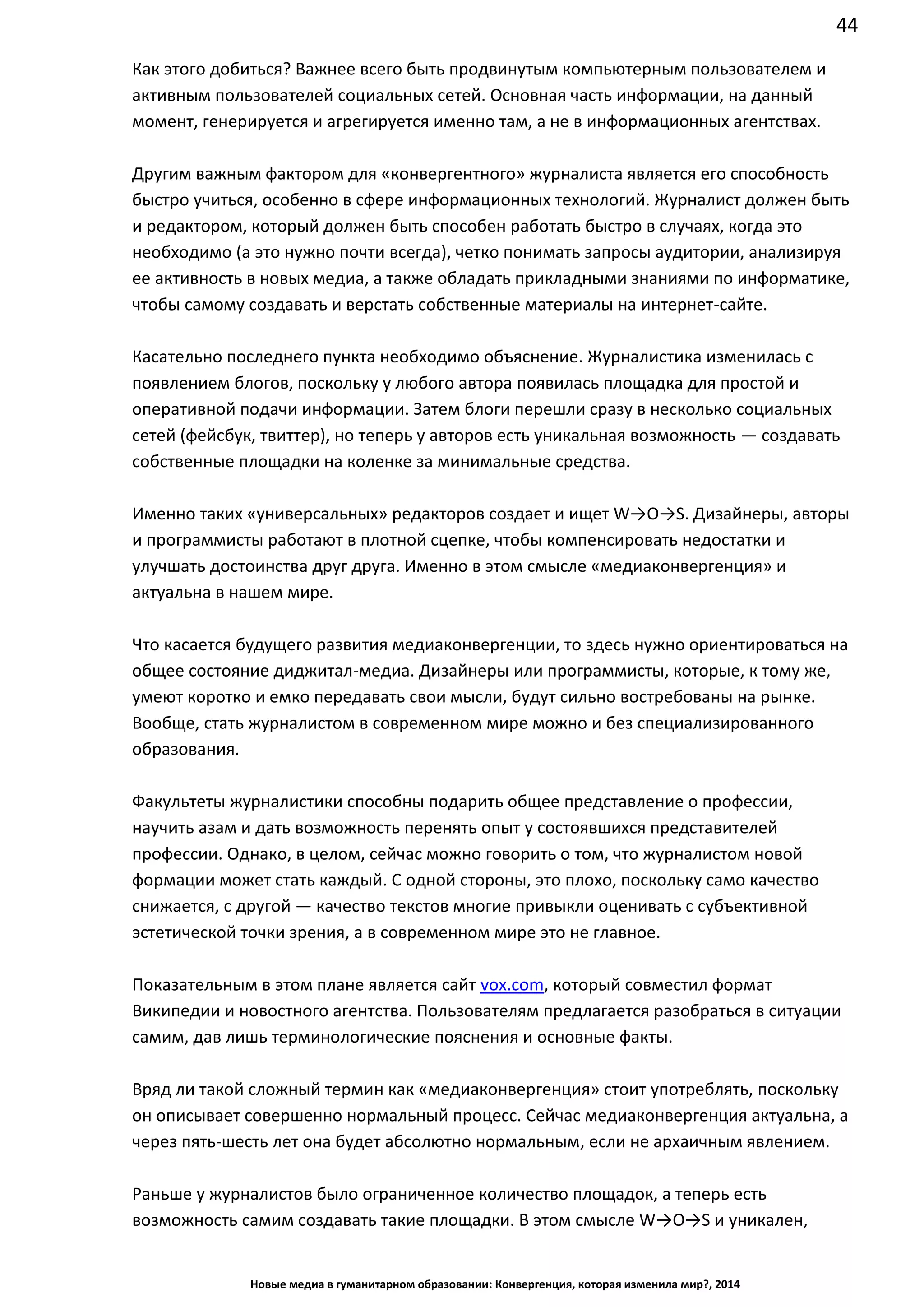 44
Новые медиа в гуманитарном образовании: Конвергенция, которая изменила мир?, 2014
Как этого добиться? Важнее всего быть продвинутым компьютерным пользователем и
активным пользователей социальных сетей. Основная часть информации, на данный
момент, генерируется и агрегируется именно там, а не в информационных агентствах.
Другим важным фактором для «конвергентного» журналиста является его способность
быстро учиться, особенно в сфере информационных технологий. Журналист должен быть
и редактором, который должен быть способен работать быстро в случаях, когда это
необходимо (а это нужно почти всегда), четко понимать запросы аудитории, анализируя
ее активность в новых медиа, а также обладать прикладными знаниями по информатике,
чтобы самому создавать и верстать собственные материалы на интернет-сайте.
Касательно последнего пункта необходимо объяснение. Журналистика изменилась с
появлением блогов, поскольку у любого автора появилась площадка для простой и
оперативной подачи информации. Затем блоги перешли сразу в несколько социальных
сетей (фейсбук, твиттер), но теперь у авторов есть уникальная возможность — создавать
собственные площадки на коленке за минимальные средства.
Именно таких «универсальных» редакторов создает и ищет W→O→S. Дизайнеры, авторы
и программисты работают в плотной сцепке, чтобы компенсировать недостатки и
улучшать достоинства друг друга. Именно в этом смысле «медиаконвергенция» и
актуальна в нашем мире.
Что касается будущего развития медиаконвергенции, то здесь нужно ориентироваться на
общее состояние диджитал-медиа. Дизайнеры или программисты, которые, к тому же,
умеют коротко и емко передавать свои мысли, будут сильно востребованы на рынке.
Вообще, стать журналистом в современном мире можно и без специализированного
образования.
Факультеты журналистики способны подарить общее представление о профессии,
научить азам и дать возможность перенять опыт у состоявшихся представителей
профессии. Однако, в целом, сейчас можно говорить о том, что журналистом новой
формации может стать каждый. С одной стороны, это плохо, поскольку само качество
снижается, с другой — качество текстов многие привыкли оценивать с субъективной
эстетической точки зрения, а в современном мире это не главное.
Показательным в этом плане является сайт vox.com, который совместил формат
Википедии и новостного агентства. Пользователям предлагается разобраться в ситуации
самим, дав лишь терминологические пояснения и основные факты.
Вряд ли такой сложный термин как «медиаконвергенция» стоит употреблять, поскольку
он описывает совершенно нормальный процесс. Сейчас медиаконвергенция актуальна, а
через пять-шесть лет она будет абсолютно нормальным, если не архаичным явлением.
Раньше у журналистов было ограниченное количество площадок, а теперь есть
возможность самим создавать такие площадки. В этом смысле W→O→S и уникален,
 
