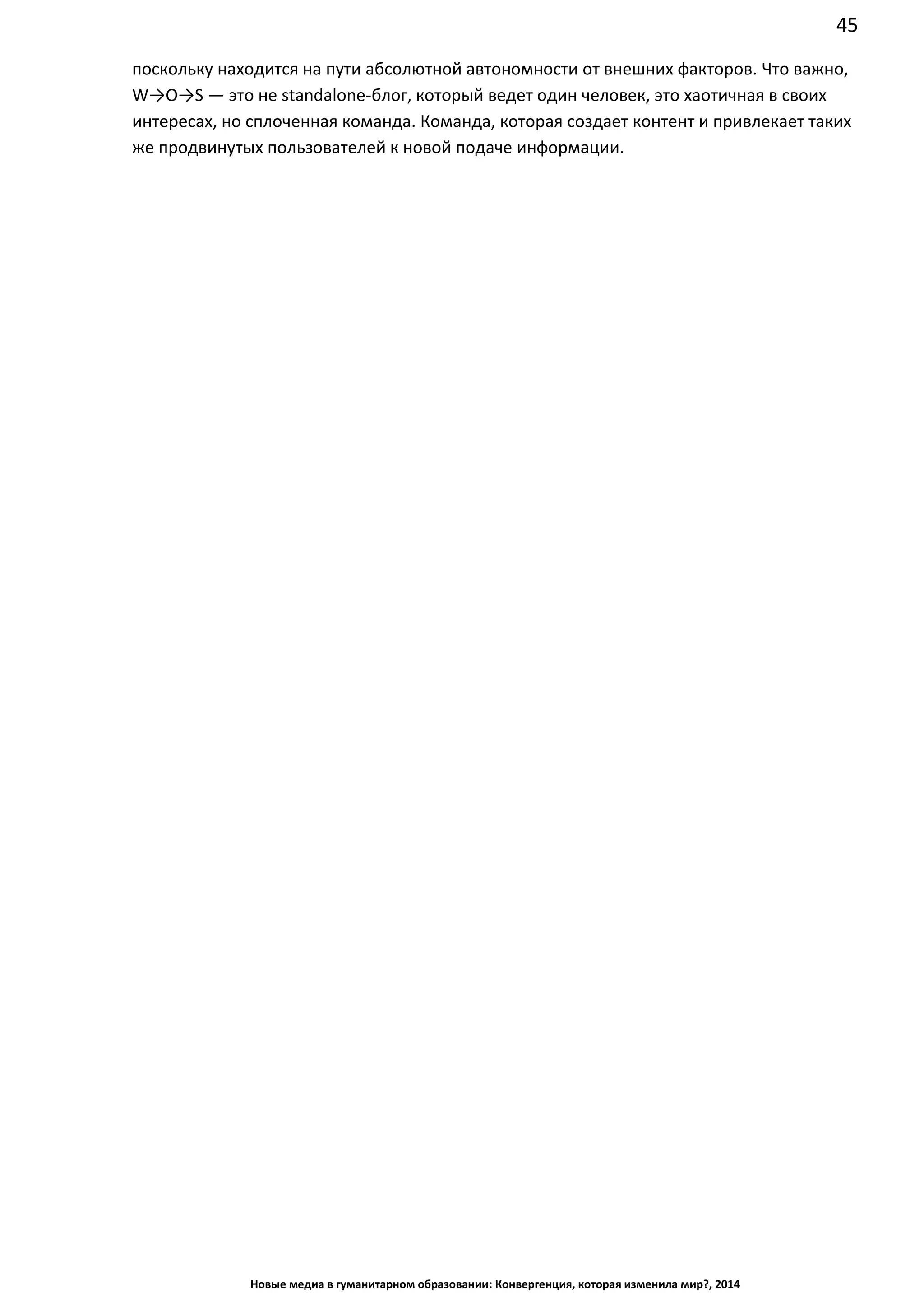 45
Новые медиа в гуманитарном образовании: Конвергенция, которая изменила мир?, 2014
поскольку находится на пути абсолютной автономности от внешних факторов. Что важно,
W→O→S — это не standalone-блог, который ведет один человек, это хаотичная в своих
интересах, но сплоченная команда. Команда, которая создает контент и привлекает таких
же продвинутых пользователей к новой подаче информации.
 
