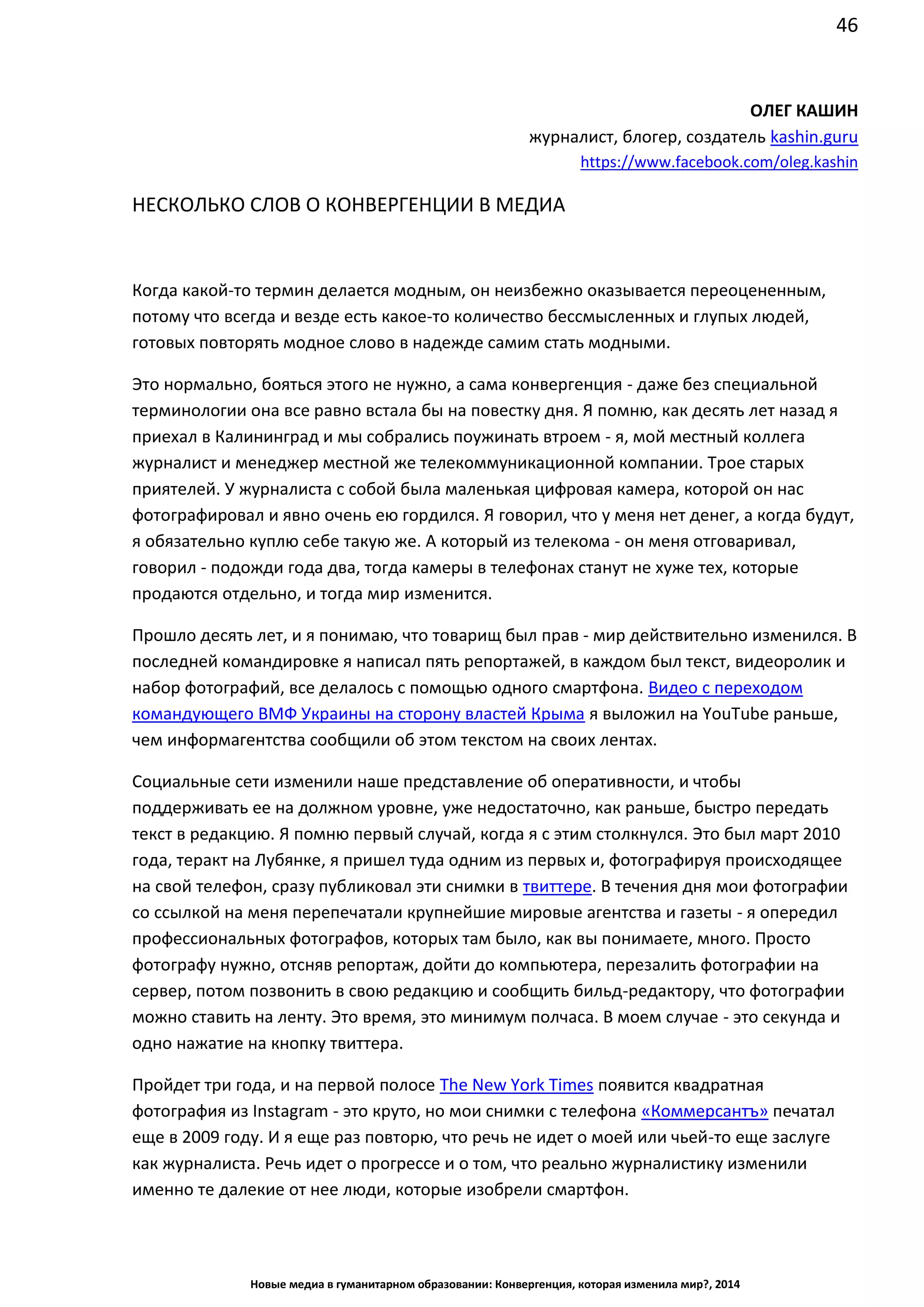 46
Новые медиа в гуманитарном образовании: Конвергенция, которая изменила мир?, 2014
ОЛЕГ КАШИН
журналист, блогер, создатель kashin.guru
https://www.facebook.com/oleg.kashin
НЕСКОЛЬКО СЛОВ О КОНВЕРГЕНЦИИ В МЕДИА
Когда какой-то термин делается модным, он неизбежно оказывается переоцененным,
потому что всегда и везде есть какое-то количество бессмысленных и глупых людей,
готовых повторять модное слово в надежде самим стать модными.
Это нормально, бояться этого не нужно, а сама конвергенция - даже без специальной
терминологии она все равно встала бы на повестку дня. Я помню, как десять лет назад я
приехал в Калининград и мы собрались поужинать втроем - я, мой местный коллега
журналист и менеджер местной же телекоммуникационной компании. Трое старых
приятелей. У журналиста с собой была маленькая цифровая камера, которой он нас
фотографировал и явно очень ею гордился. Я говорил, что у меня нет денег, а когда будут,
я обязательно куплю себе такую же. А который из телекома - он меня отговаривал,
говорил - подожди года два, тогда камеры в телефонах станут не хуже тех, которые
продаются отдельно, и тогда мир изменится.
Прошло десять лет, и я понимаю, что товарищ был прав - мир действительно изменился. В
последней командировке я написал пять репортажей, в каждом был текст, видеоролик и
набор фотографий, все делалось с помощью одного смартфона. Видео с переходом
командующего ВМФ Украины на сторону властей Крыма я выложил на YouTube раньше,
чем информагентства сообщили об этом текстом на своих лентах.
Социальные сети изменили наше представление об оперативности, и чтобы
поддерживать ее на должном уровне, уже недостаточно, как раньше, быстро передать
текст в редакцию. Я помню первый случай, когда я с этим столкнулся. Это был март 2010
года, теракт на Лубянке, я пришел туда одним из первых и, фотографируя происходящее
на свой телефон, сразу публиковал эти снимки в твиттере. В течения дня мои фотографии
со ссылкой на меня перепечатали крупнейшие мировые агентства и газеты - я опередил
профессиональных фотографов, которых там было, как вы понимаете, много. Просто
фотографу нужно, отсняв репортаж, дойти до компьютера, перезалить фотографии на
сервер, потом позвонить в свою редакцию и сообщить бильд-редактору, что фотографии
можно ставить на ленту. Это время, это минимум полчаса. В моем случае - это секунда и
одно нажатие на кнопку твиттера.
Пройдет три года, и на первой полосе The New York Times появится квадратная
фотография из Instagram - это круто, но мои снимки с телефона «Коммерсантъ» печатал
еще в 2009 году. И я еще раз повторю, что речь не идет о моей или чьей-то еще заслуге
как журналиста. Речь идет о прогрессе и о том, что реально журналистику изменили
именно те далекие от нее люди, которые изобрели смартфон.
 