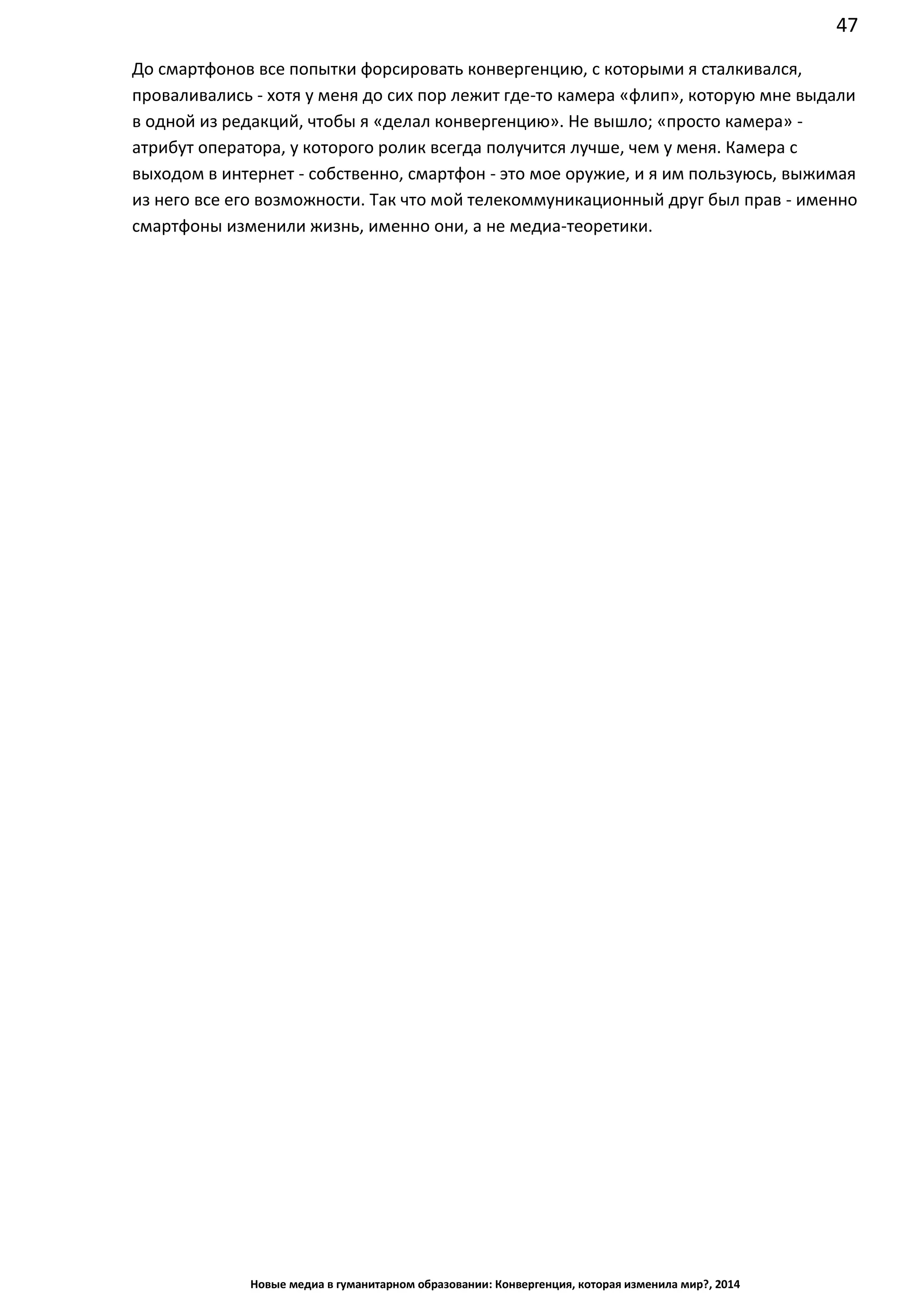 47
Новые медиа в гуманитарном образовании: Конвергенция, которая изменила мир?, 2014
До смартфонов все попытки форсировать конвергенцию, с которыми я сталкивался,
проваливались - хотя у меня до сих пор лежит где-то камера «флип», которую мне выдали
в одной из редакций, чтобы я «делал конвергенцию». Не вышло; «просто
камера» - атрибут оператора, у которого ролик всегда получится лучше, чем у меня.
Камера с выходом в интернет - собственно, смартфон - это мое оружие, и я им пользуюсь,
выжимая из него все его возможности. Так что мой телекоммуникационный друг был
прав - именно смартфоны изменили жизнь, именно они, а не медиа-теоретики.
 