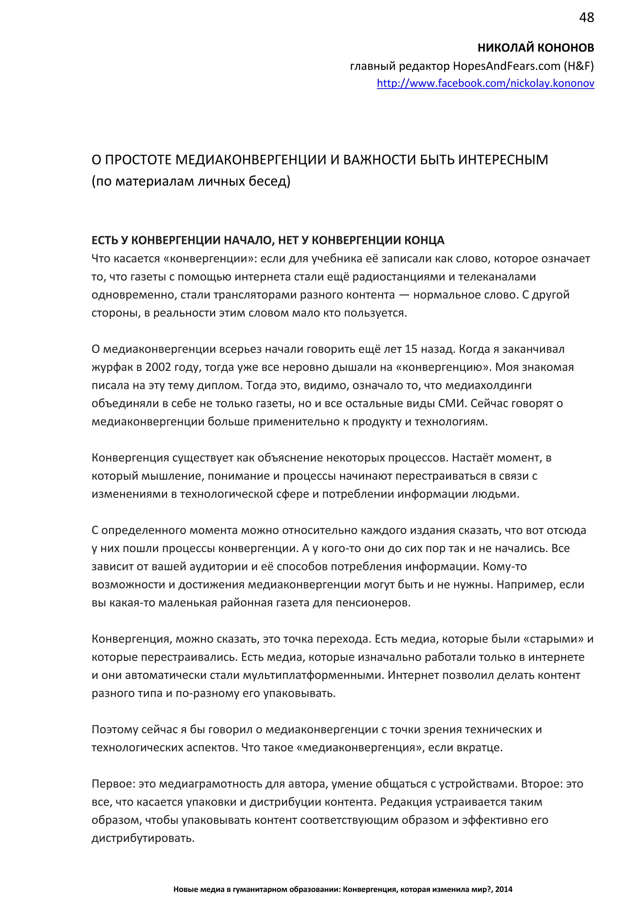 48
Новые медиа в гуманитарном образовании: Конвергенция, которая изменила мир?, 2014
НИКОЛАЙ КОНОНОВ
главный редактор HopesAndFears.com (H&F)
http://www.facebook.com/nickolay.kononov
О ПРОСТОТЕ МЕДИАКОНВЕРГЕНЦИИ И ВАЖНОСТИ БЫТЬ ИНТЕРЕСНЫМ
(по материалам личных бесед)
ЕСТЬ У КОНВЕРГЕНЦИИ НАЧАЛО, НЕТ У КОНВЕРГЕНЦИИ КОНЦА
Что касается «конвергенции»: если для учебника её записали как слово, которое означает
то, что газеты с помощью интернета стали ещё радиостанциями и телеканалами
одновременно, стали трансляторами разного контента — нормальное слово. С другой
стороны, в реальности этим словом мало кто пользуется.
О медиаконвергенции всерьез начали говорить ещё лет 15 назад. Когда я заканчивал
журфак в 2002 году, тогда уже все неровно дышали на «конвергенцию». Моя знакомая
писала на эту тему диплом. Тогда это, видимо, означало то, что медиахолдинги
объединяли в себе не только газеты, но и все остальные виды СМИ. Сейчас говорят о
медиаконвергенции больше применительно к продукту и технологиям.
Конвергенция существует как объяснение некоторых процессов. Настаёт момент, в
который мышление, понимание и процессы начинают перестраиваться в связи с
изменениями в технологической сфере и потреблении информации людьми.
С определенного момента можно относительно каждого издания сказать, что вот отсюда
у них пошли процессы конвергенции. А у кого-то они до сих пор так и не начались. Все
зависит от вашей аудитории и её способов потребления информации. Кому-то
возможности и достижения медиаконвергенции могут быть и не нужны. Например, если
вы какая-то маленькая районная газета для пенсионеров.
Конвергенция, можно сказать, это точка перехода. Есть медиа, которые были «старыми» и
которые перестраивались. Есть медиа, которые изначально работали только в интернете
и они автоматически стали мультиплатформенными. Интернет позволил делать контент
разного типа и по-разному его упаковывать.
Поэтому сейчас я бы говорил о медиаконвергенции с точки зрения технических и
технологических аспектов. Что такое «медиаконвергенция», если вкратце.
Первое: это медиаграмотность для автора, умение общаться с устройствами. Второе: это
все, что касается упаковки и дистрибуции контента. Редакция устраивается таким
образом, чтобы упаковывать контент соответствующим образом и эффективно его
дистрибутировать.
 
