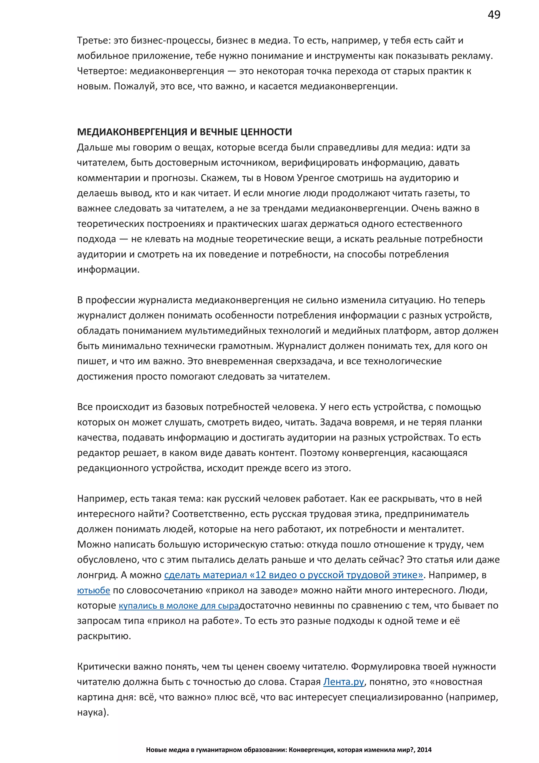 49
Новые медиа в гуманитарном образовании: Конвергенция, которая изменила мир?, 2014
Третье: это бизнес-процессы, бизнес в медиа. То есть, например, у тебя есть сайт и
мобильное приложение, тебе нужно понимание и инструменты как показывать рекламу.
Четвертое: медиаконвергенция — это некоторая точка перехода от старых практик к
новым. Пожалуй, это все, что важно, и касается медиаконвергенции.
МЕДИАКОНВЕРГЕНЦИЯ И ВЕЧНЫЕ ЦЕННОСТИ
Дальше мы говорим о вещах, которые всегда были справедливы для медиа: идти за
читателем, быть достоверным источником, верифицировать информацию, давать
комментарии и прогнозы. Скажем, ты в Новом Уренгое смотришь на аудиторию и
делаешь вывод, кто и как читает. И если многие люди продолжают читать газеты, то
важнее следовать за читателем, а не за трендами медиаконвергенции. Очень важно в
теоретических построениях и практических шагах держаться одного естественного
подхода — не клевать на модные теоретические вещи, а искать реальные потребности
аудитории и смотреть на их поведение и потребности, на способы потребления
информации.
В профессии журналиста медиаконвергенция не сильно изменила ситуацию. Но теперь
журналист должен понимать особенности потребления информации с разных устройств,
обладать пониманием мультимедийных технологий и медийных платформ, автор должен
быть минимально технически грамотным. Журналист должен понимать тех, для кого он
пишет, и что им важно. Это вневременная сверхзадача, и все технологические
достижения просто помогают следовать за читателем.
Все происходит из базовых потребностей человека. У него есть устройства, с помощью
которых он может слушать, смотреть видео, читать. Задача вовремя, и не теряя планки
качества, подавать информацию и достигать аудитории на разных устройствах. То есть
редактор решает, в каком виде давать контент. Поэтому конвергенция, касающаяся
редакционного устройства, исходит прежде всего из этого.
Например, есть такая тема: как русский человек работает. Как ее раскрывать, что в ней
интересного найти? Соответственно, есть русская трудовая этика, предприниматель
должен понимать людей, которые на него работают, их потребности и менталитет.
Можно написать большую историческую статью: откуда пошло отношение к труду, чем
обусловлено, что с этим пытались делать раньше и что делать сейчас? Это статья или даже
лонгрид. А можно сделать материал «12 видео о русской трудовой этике». Например, в
ютьюбе по словосочетанию «прикол на заводе» можно найти много интересного. Люди,
которые купались в молоке для сыра достаточно невинны по сравнению с тем, что бывает
по запросам типа «прикол на работе». То есть это разные подходы к одной теме и её
раскрытию.
Критически важно понять, чем ты ценен своему читателю. Формулировка твоей нужности
читателю должна быть с точностью до слова. Старая Лента.ру, понятно, это «новостная
картина дня: всё, что важно» плюс всё, что вас интересует специализированно (например,
наука).
 
