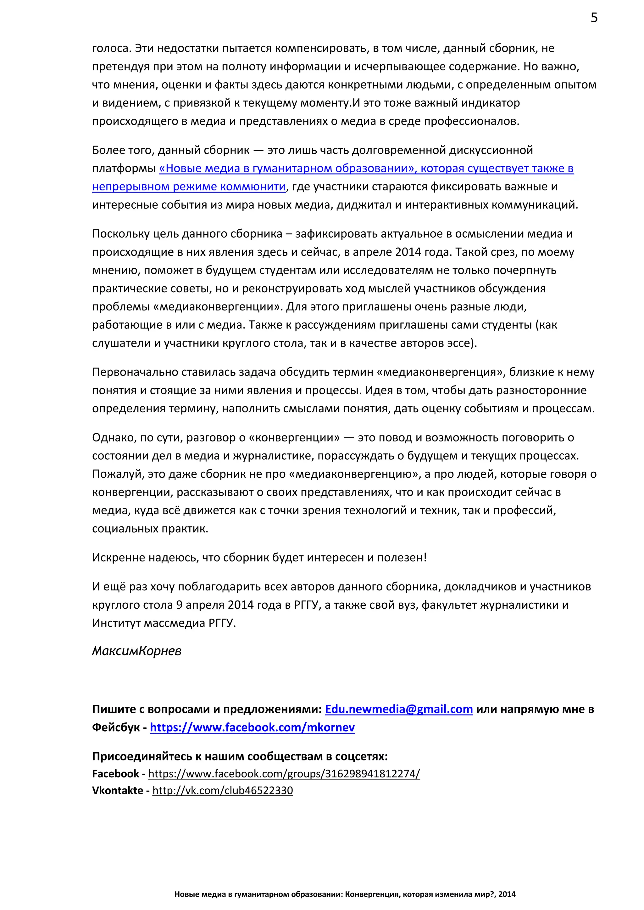 5
Новые медиа в гуманитарном образовании: Конвергенция, которая изменила мир?, 2014
что мнения, оценки и факты здесь даются конкретными людьми, с определенным опытом
и видением, с привязкой к текущему моменту. И это тоже важный индикатор
происходящего в медиа и представлениях о медиа в среде профессионалов.
Более того, данный сборник — это лишь часть долговременной дискуссионной
платформы «Новые медиа в гуманитарном образовании», которая существует также в
непрерывном режиме коммюнити, где участники стараются фиксировать важные и
интересные события из мира новых медиа, диджитал и интерактивных коммуникаций.
Поскольку цель данного сборника – зафиксировать актуальное в осмыслении медиа и
происходящие в них явления здесь и сейчас, в апреле 2014 года. Такой срез, по моему
мнению, поможет в будущем студентам или исследователям не только почерпнуть
практические советы, но и реконструировать ход мыслей участников обсуждения
проблемы «медиаконвергенции». Для этого приглашены очень разные люди,
работающие в или с медиа. Также к рассуждениям приглашены сами студенты (как
слушатели и участники круглого стола, так и в качестве авторов эссе).
Первоначально ставилась задача обсудить термин «медиаконвергенция», близкие к нему
понятия и стоящие за ними явления и процессы. Идея в том, чтобы дать разносторонние
определения термину, наполнить смыслами понятия, дать оценку событиям и процессам.
Однако, по сути, разговор о «конвергенции» — это повод и возможность поговорить о
состоянии дел в медиа и журналистике, порассуждать о будущем и текущих процессах.
Пожалуй, это даже сборник не про «медиаконвергенцию», а про людей, которые говоря о
конвергенции, рассказывают о своих представлениях, что и как происходит сейчас в
медиа, куда всё движется как с точки зрения технологий и техник, так и профессий,
социальных практик.
Искренне надеюсь, что сборник будет интересен и полезен!
И ещё раз хочу поблагодарить всех авторов данного сборника, докладчиков и участников
круглого стола 9 апреля 2014 года в РГГУ, а также свой вуз, факультет журналистики и
Институт массмедиа РГГУ.
Максим Корнев
Пишите с вопросами и предложениями: Edu.newmedia@gmail.com или напрямую мне в
Фейсбук - https://www.facebook.com/mkornev
Присоединяйтесь к нашим сообществам в соцсетях:
Facebook - https://www.facebook.com/groups/316298941812274/
Vkontakte - http://vk.com/club46522330
 