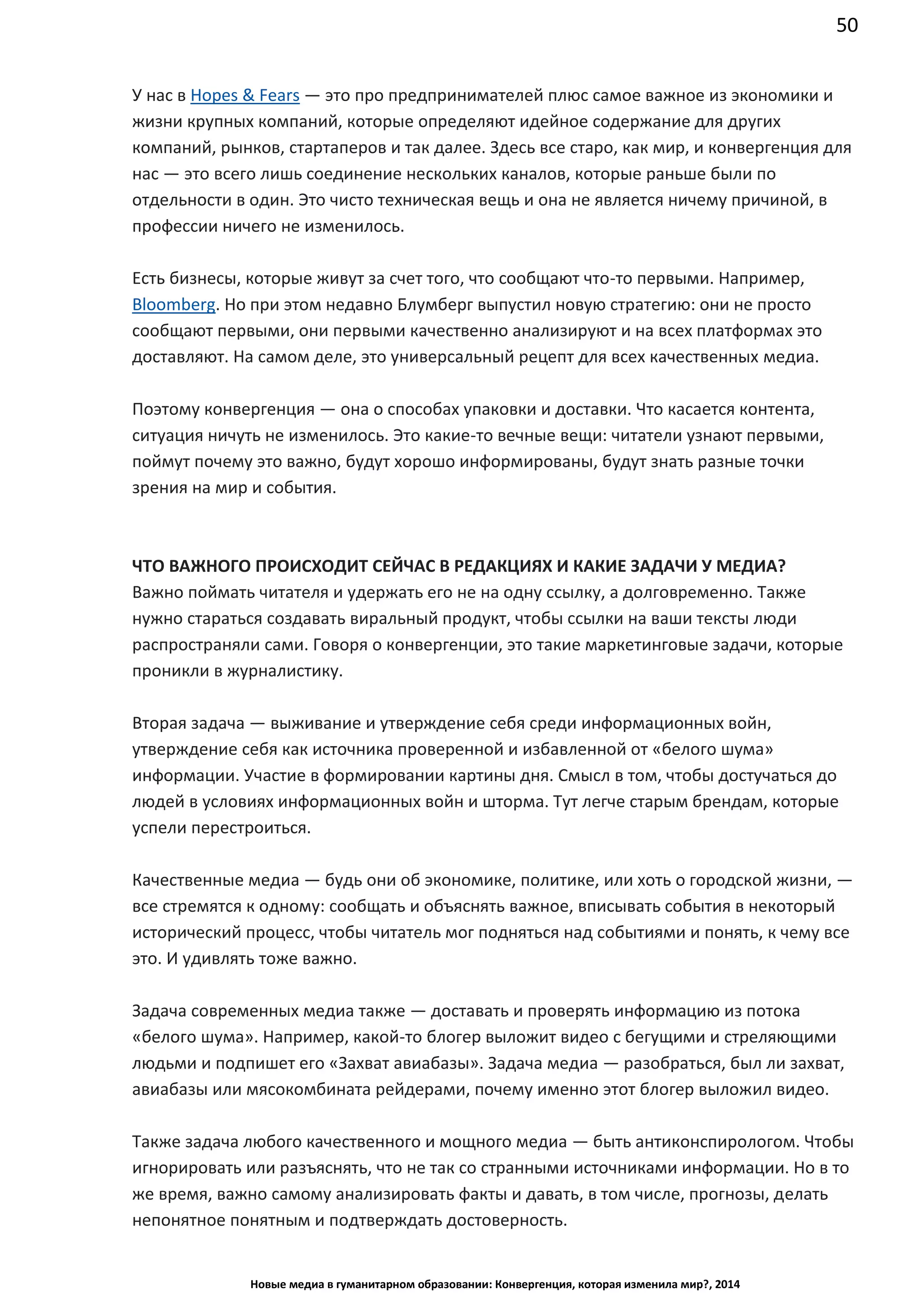 50
Новые медиа в гуманитарном образовании: Конвергенция, которая изменила мир?, 2014
У нас в Hopes & Fears — это про предпринимателей плюс самое важное из экономики и
жизни крупных компаний, которые определяют идейное содержание для других
компаний, рынков, стартаперов и так далее. Здесь все старо, как мир, и конвергенция для
нас — это всего лишь соединение нескольких каналов, которые раньше были по
отдельности в один. Это чисто техническая вещь и она не является ничему причиной, в
профессии ничего не изменилось.
Есть бизнесы, которые живут за счет того, что сообщают что-то первыми. Например,
Bloomberg. Но при этом недавно Блумберг выпустил новую стратегию: они не просто
сообщают первыми, они первыми качественно анализируют и на всех платформах это
доставляют. На самом деле, это универсальный рецепт для всех качественных медиа.
Поэтому конвергенция — она о способах упаковки и доставки. Что касается контента,
ситуация ничуть не изменилось. Это какие-то вечные вещи: читатели узнают первыми,
поймут почему это важно, будут хорошо информированы, будут знать разные точки
зрения на мир и события.
ЧТО ВАЖНОГО ПРОИСХОДИТ СЕЙЧАС В РЕДАКЦИЯХ И КАКИЕ ЗАДАЧИ У МЕДИА?
Важно поймать читателя и удержать его не на одну ссылку, а долговременно. Также
нужно стараться создавать виральный продукт, чтобы ссылки на ваши тексты люди
распространяли сами. Говоря о конвергенции, это такие маркетинговые задачи, которые
проникли в журналистику.
Вторая задача — выживание и утверждение себя среди информационных войн,
утверждение себя как источника проверенной и избавленной от «белого шума»
информации. Участие в формировании картины дня. Смысл в том, чтобы достучаться до
людей в условиях информационных войн и шторма. Тут легче старым брендам, которые
успели перестроиться.
Качественные медиа — будь они об экономике, политике, или хоть о городской жизни, —
все стремятся к одному: сообщать и объяснять важное, вписывать события в некоторый
исторический процесс, чтобы читатель мог подняться над событиями и понять, к чему все
это. И удивлять тоже важно.
Задача современных медиа также — доставать и проверять информацию из потока
«белого шума». Например, какой-то блогер выложит видео с бегущими и стреляющими
людьми и подпишет его «Захват авиабазы». Задача медиа — разобраться, был ли захват,
авиабазы или мясокомбината рейдерами, почему именно этот блогер выложил видео.
Также задача любого качественного и мощного медиа — быть антиконспирологом. Чтобы
игнорировать или разъяснять, что не так со странными источниками информации. Но в то
же время, важно самому анализировать факты и давать, в том числе, прогнозы, делать
непонятное понятным и подтверждать достоверность.
 