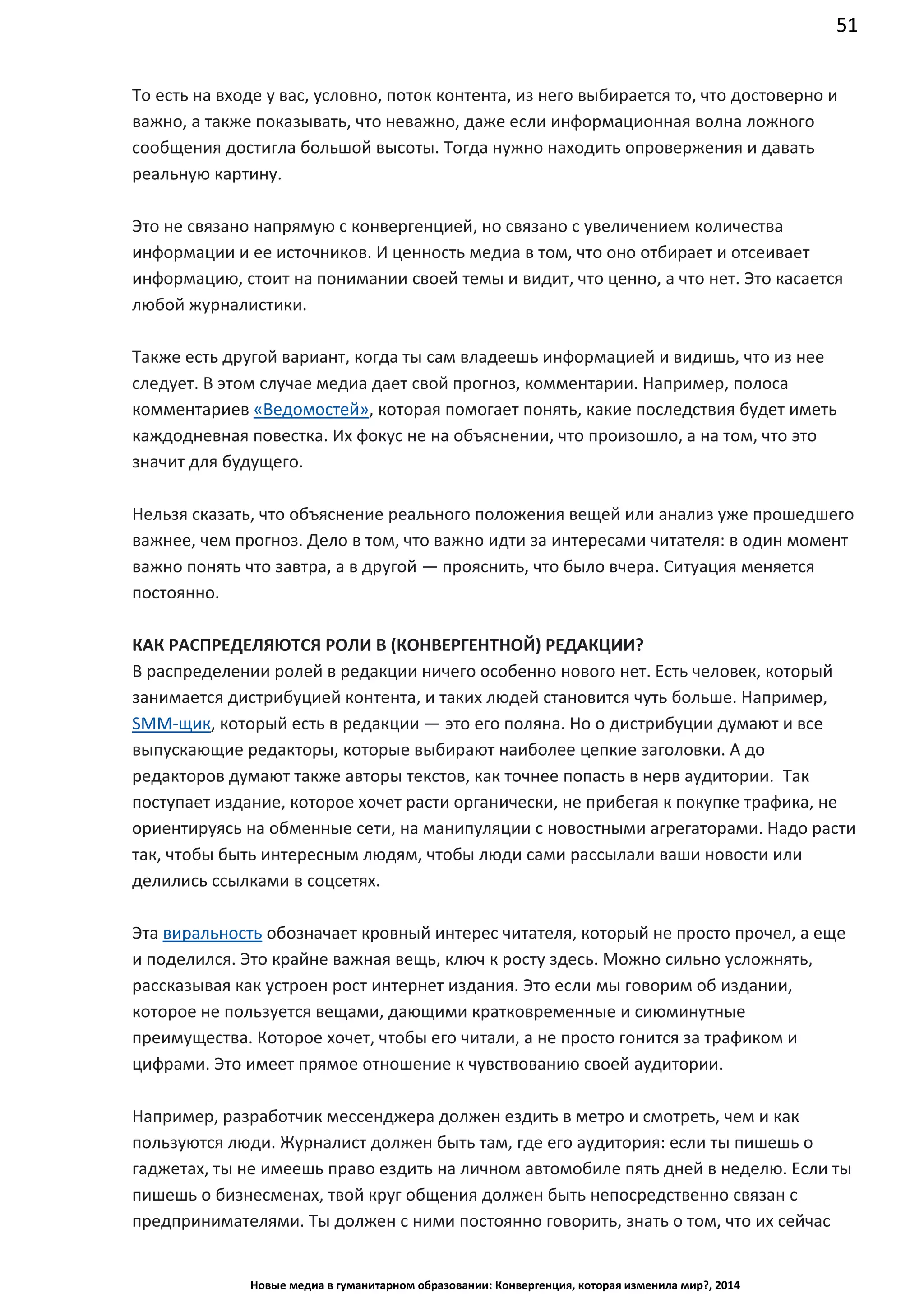 51
Новые медиа в гуманитарном образовании: Конвергенция, которая изменила мир?, 2014
То есть на входе у вас, условно, поток контента, из него выбирается то, что достоверно и
важно, а также показывать, что неважно, даже если информационная волна ложного
сообщения достигла большой высоты. Тогда нужно находить опровержения и давать
реальную картину.
Это не связано напрямую с конвергенцией, но связано с увеличением количества
информации и ее источников. И ценность медиа в том, что оно отбирает и отсеивает
информацию, стоит на понимании своей темы и видит, что ценно, а что нет. Это касается
любой журналистики.
Также есть другой вариант, когда ты сам владеешь информацией и видишь, что из нее
следует. В этом случае медиа дает свой прогноз, комментарии. Например, полоса
комментариев «Ведомостей», которая помогает понять, какие последствия будет иметь
каждодневная повестка. Их фокус не на объяснении, что произошло, а на том, что это
значит для будущего.
Нельзя сказать, что объяснение реального положения вещей или анализ уже прошедшего
важнее, чем прогноз. Дело в том, что важно идти за интересами читателя: в один момент
важно понять что завтра, а в другой — прояснить, что было вчера. Ситуация меняется
постоянно.
КАК РАСПРЕДЕЛЯЮТСЯ РОЛИ В (КОНВЕРГЕНТНОЙ) РЕДАКЦИИ?
В распределении ролей в редакции ничего особенно нового нет. Есть человек, который
занимается дистрибуцией контента, и таких людей становится чуть больше. Например,
SMM-щик, который есть в редакции — это его поляна. Но о дистрибуции думают и все
выпускающие редакторы, которые выбирают наиболее цепкие заголовки. А до
редакторов думают также авторы текстов, как точнее попасть в нерв аудитории. Так
поступает издание, которое хочет расти органически, не прибегая к покупке трафика, не
ориентируясь на обменные сети, на манипуляции с новостными агрегаторами. Надо расти
так, чтобы быть интересным людям, чтобы люди сами рассылали ваши новости или
делились ссылками в соцсетях.
Эта виральность обозначает кровный интерес читателя, который не просто прочел, а еще
и поделился. Это крайне важная вещь, ключ к росту здесь. Можно сильно усложнять,
рассказывая как устроен рост интернет издания. Это если мы говорим об издании,
которое не пользуется вещами, дающими кратковременные и сиюминутные
преимущества. Которое хочет, чтобы его читали, а не просто гонится за трафиком и
цифрами. Это имеет прямое отношение к чувствованию своей аудитории.
Например, разработчик мессенджера должен ездить в метро и смотреть, чем и как
пользуются люди. Журналист должен быть там, где его аудитория: если ты пишешь о
гаджетах, ты не имеешь право ездить на личном автомобиле пять дней в неделю. Если ты
пишешь о бизнесменах, твой круг общения должен быть непосредственно связан с
предпринимателями. Ты должен с ними постоянно говорить, знать о том, что их сейчас
 