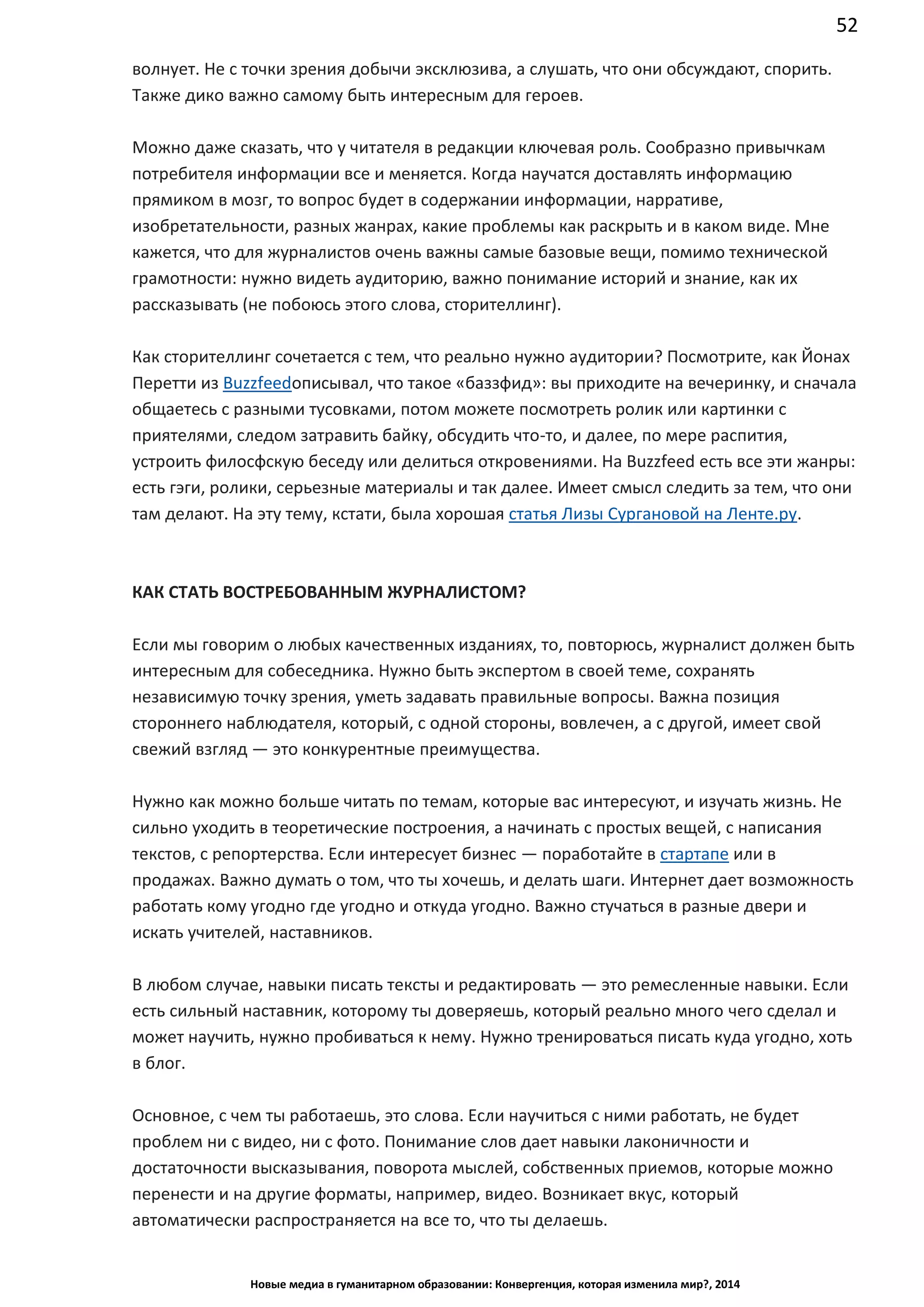 52
Новые медиа в гуманитарном образовании: Конвергенция, которая изменила мир?, 2014
волнует. Не с точки зрения добычи эксклюзива, а слушать, что они обсуждают, спорить.
Также дико важно самому быть интересным для героев.
Можно даже сказать, что у читателя в редакции ключевая роль. Сообразно привычкам
потребителя информации все и меняется. Когда научатся доставлять информацию
прямиком в мозг, то вопрос будет в содержании информации, нарративе,
изобретательности, разных жанрах, какие проблемы как раскрыть и в каком виде. Мне
кажется, что для журналистов очень важны самые базовые вещи, помимо технической
грамотности: нужно видеть аудиторию, важно понимание историй и знание, как их
рассказывать (не побоюсь этого слова, сторителлинг).
Как сторителлинг сочетается с тем, что реально нужно аудитории? Посмотрите, как Йонах
Перетти из Buzzfeed описывал, что такое «баззфид»: вы приходите на вечеринку, и
сначала общаетесь с разными тусовками, потом можете посмотреть ролик или картинки с
приятелями, следом затравить байку, обсудить что-то, и далее, по мере распития,
устроить филосфскую беседу или делиться откровениями. На Buzzfeed есть все эти жанры:
есть гэги, ролики, серьезные материалы и так далее. Имеет смысл следить за тем, что они
там делают. На эту тему, кстати, была хорошая статья Лизы Сургановой на Ленте.ру.
КАК СТАТЬ ВОСТРЕБОВАННЫМ ЖУРНАЛИСТОМ?
Если мы говорим о любых качественных изданиях, то, повторюсь, журналист должен быть
интересным для собеседника. Нужно быть экспертом в своей теме, сохранять
независимую точку зрения, уметь задавать правильные вопросы. Важна позиция
стороннего наблюдателя, который, с одной стороны, вовлечен, а с другой, имеет свой
свежий взгляд — это конкурентные преимущества.
Нужно как можно больше читать по темам, которые вас интересуют, и изучать жизнь. Не
сильно уходить в теоретические построения, а начинать с простых вещей, с написания
текстов, с репортерства. Если интересует бизнес — поработайте в стартапе или в
продажах. Важно думать о том, что ты хочешь, и делать шаги. Интернет дает возможность
работать кому угодно где угодно и откуда угодно. Важно стучаться в разные двери и
искать учителей, наставников.
В любом случае, навыки писать тексты и редактировать — это ремесленные навыки. Если
есть сильный наставник, которому ты доверяешь, который реально много чего сделал и
может научить, нужно пробиваться к нему. Нужно тренироваться писать куда угодно, хоть
в блог.
Основное, с чем ты работаешь, это слова. Если научиться с ними работать, не будет
проблем ни с видео, ни с фото. Понимание слов дает навыки лаконичности и
достаточности высказывания, поворота мыслей, собственных приемов, которые можно
перенести и на другие форматы, например, видео. Возникает вкус, который
автоматически распространяется на все то, что ты делаешь.
 