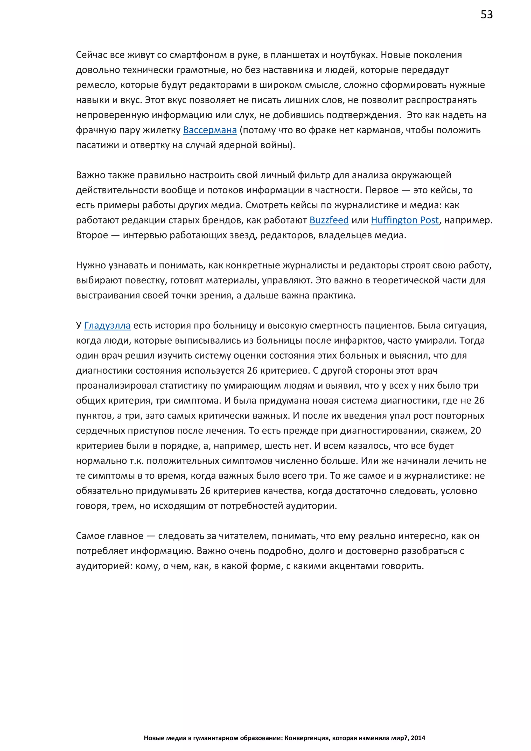 53
Новые медиа в гуманитарном образовании: Конвергенция, которая изменила мир?, 2014
Сейчас все живут со смартфоном в руке, в планшетах и ноутбуках. Новые поколения
довольно технически грамотные, но без наставника и людей, которые передадут
ремесло, которые будут редакторами в широком смысле, сложно сформировать нужные
навыки и вкус. Этот вкус позволяет не писать лишних слов, не позволит распространять
непроверенную информацию или слух, не добившись подтверждения. Это как надеть на
фрачную пару жилетку Вассермана (потому что во фраке нет карманов, чтобы положить
пасатижи и отвертку на случай ядерной войны).
Важно также правильно настроить свой личный фильтр для анализа окружающей
действительности вообще и потоков информации в частности. Первое — это кейсы, то
есть примеры работы других медиа. Смотреть кейсы по журналистике и медиа: как
работают редакции старых брендов, как работают Buzzfeed или Huffington Post, например.
Второе — интервью работающих звезд, редакторов, владельцев медиа.
Нужно узнавать и понимать, как конкретные журналисты и редакторы строят свою работу,
выбирают повестку, готовят материалы, управляют. Это важно в теоретической части для
выстраивания своей точки зрения, а дальше важна практика.
У Гладуэлла есть история про больницу и высокую смертность пациентов. Была ситуация,
когда люди, которые выписывались из больницы после инфарктов, часто умирали. Тогда
один врач решил изучить систему оценки состояния этих больных и выяснил, что для
диагностики состояния используется 26 критериев. С другой стороны этот врач
проанализировал статистику по умирающим людям и выявил, что у всех у них было три
общих критерия, три симптома. И была придумана новая система диагностики, где не 26
пунктов, а три, зато самых критически важных. И после их введения упал рост повторных
сердечных приступов после лечения. То есть прежде при диагностировании, скажем, 20
критериев были в порядке, а, например, шесть нет. И всем казалось, что все будет
нормально т.к. положительных симптомов численно больше. Или же начинали лечить не
те симптомы в то время, когда важных было всего три. То же самое и в журналистике: не
обязательно придумывать 26 критериев качества, когда достаточно следовать, условно
говоря, трем, но исходящим от потребностей аудитории.
Самое главное — следовать за читателем, понимать, что ему реально интересно, как он
потребляет информацию. Важно очень подробно, долго и достоверно разобраться с
аудиторией: кому, о чем, как, в какой форме, с какими акцентами говорить.
 