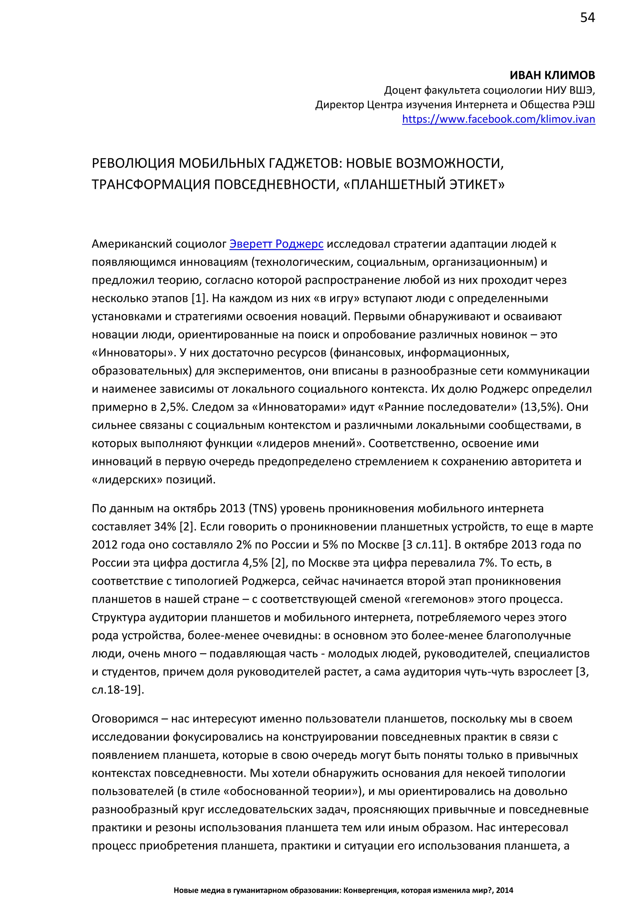 54
Новые медиа в гуманитарном образовании: Конвергенция, которая изменила мир?, 2014
ИВАН КЛИМОВ
Доцент факультета социологии НИУ ВШЭ,
Директор Центра изучения Интернета и Общества РЭШ
https://www.facebook.com/klimov.ivan
РЕВОЛЮЦИЯ МОБИЛЬНЫХ ГАДЖЕТОВ: НОВЫЕ ВОЗМОЖНОСТИ,
ТРАНСФОРМАЦИЯ ПОВСЕДНЕВНОСТИ, «ПЛАНШЕТНЫЙ ЭТИКЕТ»
Американский социолог Эверетт Роджерс исследовал стратегии адаптации людей к
появляющимся инновациям (технологическим, социальным, организационным) и
предложил теорию, согласно которой распространение любой из них проходит через
несколько этапов [1]. На каждом из них «в игру» вступают люди с определенными
установками и стратегиями освоения новаций. Первыми обнаруживают и осваивают
новации люди, ориентированные на поиск и опробование различных новинок – это
«Инноваторы». У них достаточно ресурсов (финансовых, информационных,
образовательных) для экспериментов, они вписаны в разнообразные сети коммуникации
и наименее зависимы от локального социального контекста. Их долю Роджерс определил
примерно в 2,5%. Следом за «Инноваторами» идут «Ранние последователи» (13,5%). Они
сильнее связаны с социальным контекстом и различными локальными сообществами, в
которых выполняют функции «лидеров мнений». Соответственно, освоение ими
инноваций в первую очередь предопределено стремлением к сохранению авторитета и
«лидерских» позиций.
По данным на октябрь 2013 (TNS) уровень проникновения мобильного интернета
составляет 34% [2]. Если говорить о проникновении планшетных устройств, то еще в марте
2012 года оно составляло 2% по России и 5% по Москве [3 сл.11]. В октябре 2013 года по
России эта цифра достигла 4,5% [2], по Москве эта цифра перевалила 7%. То есть, в
соответствие с типологией Роджерса, сейчас начинается второй этап проникновения
планшетов в нашей стране – с соответствующей сменой «гегемонов» этого процесса.
Структура аудитории планшетов и мобильного интернета, потребляемого через этого
рода устройства, более-менее очевидны: в основном это более-менее благополучные
люди, очень много – подавляющая часть - молодых людей, руководителей, специалистов
и студентов, причем доля руководителей растет, а сама аудитория чуть-чуть взрослеет [3,
сл.18-19].
Оговоримся – нас интересуют именно пользователи планшетов, поскольку мы в своем
исследовании фокусировались на конструировании повседневных практик в связи с
появлением планшета, которые в свою очередь могут быть поняты только в привычных
контекстах повседневности. Мы хотели обнаружить основания для некоей типологии
пользователей (в стиле «обоснованной теории»), и мы ориентировались на довольно
разнообразный круг исследовательских задач, проясняющих привычные и повседневные
практики и резоны использования планшета тем или иным образом. Нас интересовал
процесс приобретения планшета, практики и ситуации его использования планшета, а
 