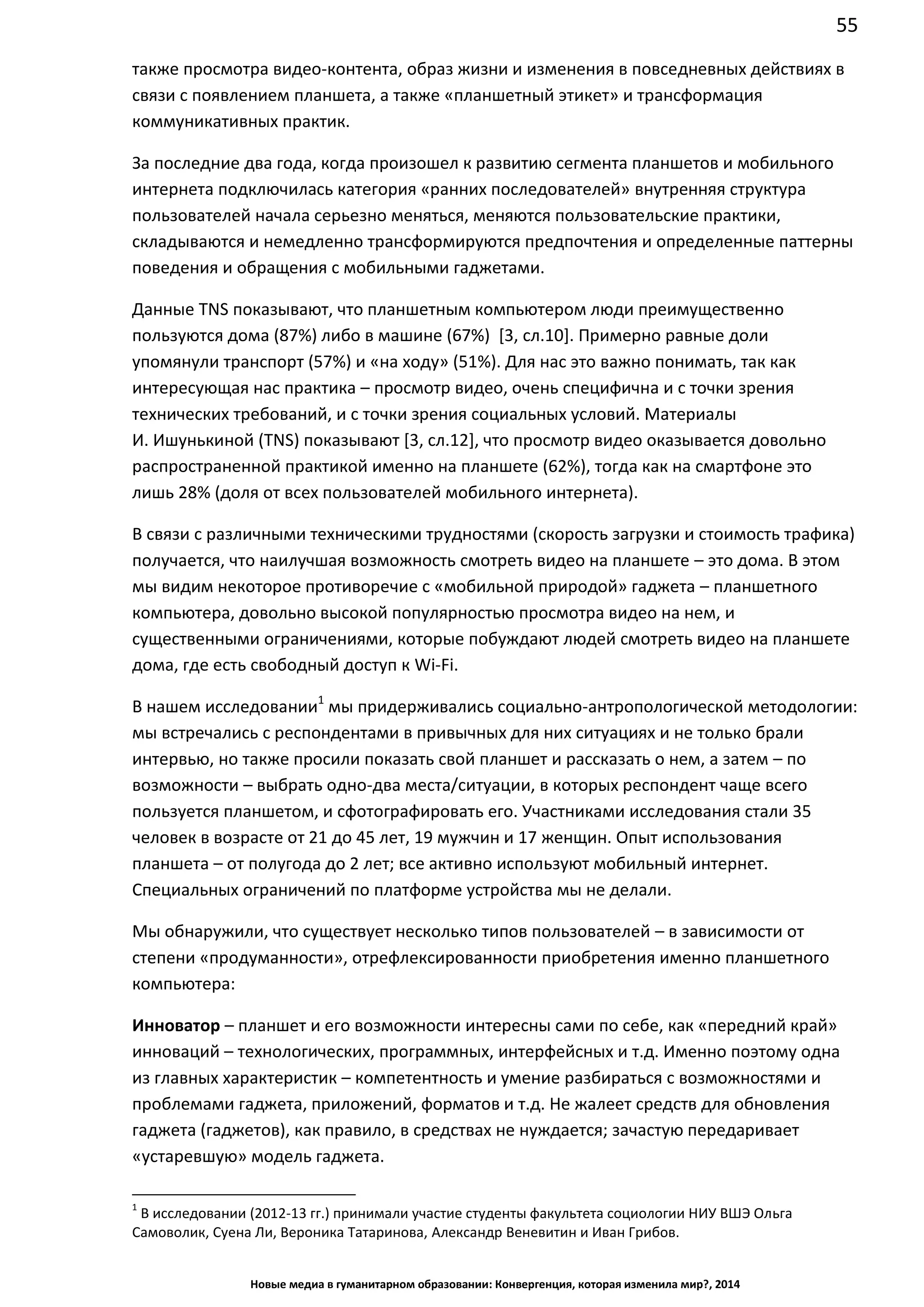 55
Новые медиа в гуманитарном образовании: Конвергенция, которая изменила мир?, 2014
также просмотра видео-контента, образ жизни и изменения в повседневных действиях в
связи с появлением планшета, а также «планшетный этикет» и трансформация
коммуникативных практик.
За последние два года, когда произошел к развитию сегмента планшетов и мобильного
интернета подключилась категория «ранних последователей» внутренняя структура
пользователей начала серьезно меняться, меняются пользовательские практики,
складываются и немедленно трансформируются предпочтения и определенные паттерны
поведения и обращения с мобильными гаджетами.
Данные TNS показывают, что планшетным компьютером люди преимущественно
пользуются дома (87%) либо в машине (67%) [3, сл.10]. Примерно равные доли
упомянули транспорт (57%) и «на ходу» (51%). Для нас это важно понимать, так как
интересующая нас практика – просмотр видео, очень специфична и с точки зрения
технических требований, и с точки зрения социальных условий. Материалы
И. Ишунькиной (TNS) показывают [3, сл.12], что просмотр видео оказывается довольно
распространенной практикой именно на планшете (62%), тогда как на смартфоне это
лишь 28% (доля от всех пользователей мобильного интернета).
В связи с различными техническими трудностями (скорость загрузки и стоимость трафика)
получается, что наилучшая возможность смотреть видео на планшете – это дома. В этом
мы видим некоторое противоречие с «мобильной природой» гаджета – планшетного
компьютера, довольно высокой популярностью просмотра видео на нем, и
существенными ограничениями, которые побуждают людей смотреть видео на планшете
дома, где есть свободный доступ к Wi-Fi.
В нашем исследовании1
мы придерживались социально-антропологической методологии:
мы встречались с респондентами в привычных для них ситуациях и не только брали
интервью, но также просили показать свой планшет и рассказать о нем, а затем – по
возможности – выбрать одно-два места/ситуации, в которых респондент чаще всего
пользуется планшетом, и сфотографировать его. Участниками исследования стали 35
человек в возрасте от 21 до 45 лет, 19 мужчин и 17 женщин. Опыт использования
планшета – от полугода до 2 лет; все активно используют мобильный интернет.
Специальных ограничений по платформе устройства мы не делали.
Мы обнаружили, что существует несколько типов пользователей – в зависимости от
степени «продуманности», отрефлексированности приобретения именно планшетного
компьютера:
Инноватор – планшет и его возможности интересны сами по себе, как «передний край»
инноваций – технологических, программных, интерфейсных и т.д. Именно поэтому одна
из главных характеристик – компетентность и умение разбираться с возможностями и
проблемами гаджета, приложений, форматов и т.д. Не жалеет средств для обновления
гаджета (гаджетов), как правило, в средствах не нуждается; зачастую передаривает
«устаревшую» модель гаджета.
1
В исследовании (2012-13 гг.) принимали участие студенты факультета социологии НИУ ВШЭ Ольга
Самоволик, Суена Ли, Вероника Татаринова, Александр Веневитин и Иван Грибов.
 