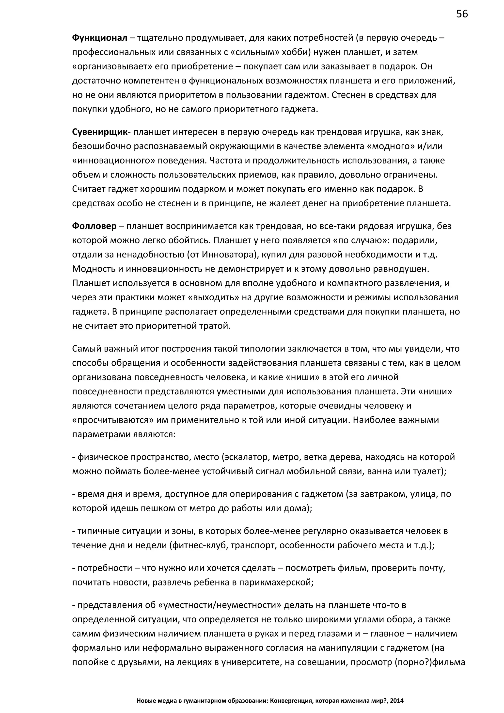 56
Новые медиа в гуманитарном образовании: Конвергенция, которая изменила мир?, 2014
Функционал – тщательно продумывает, для каких потребностей (в первую очередь –
профессиональных или связанных с «сильным» хобби) нужен планшет, и затем
«организовывает» его приобретение – покупает сам или заказывает в подарок. Он
достаточно компетентен в функциональных возможностях планшета и его приложений,
но не они являются приоритетом в пользовании гадежтом. Стеснен в средствах для
покупки удобного, но не самого приоритетного гаджета.
Сувенирщик - планшет интересен в первую очередь как трендовая игрушка, как знак,
безошибочно распознаваемый окружающими в качестве элемента «модного» и/или
«инновационного» поведения. Частота и продолжительность использования, а также
объем и сложность пользовательских приемов, как правило, довольно ограничены.
Считает гаджет хорошим подарком и может покупать его именно как подарок. В
средствах особо не стеснен и в принципе, не жалеет денег на приобретение планшета.
Фолловер – планшет воспринимается как трендовая, но все-таки рядовая игрушка, без
которой можно легко обойтись. Планшет у него появляется «по случаю»: подарили,
отдали за ненадобностью (от Инноватора), купил для разовой необходимости и т.д.
Модность и инновационность не демонстрирует и к этому довольно равнодушен.
Планшет используется в основном для вполне удобного и компактного развлечения, и
через эти практики может «выходить» на другие возможности и режимы использования
гаджета. В принципе располагает определенными средствами для покупки планшета, но
не считает это приоритетной тратой.
Самый важный итог построения такой типологии заключается в том, что мы увидели, что
способы обращения и особенности задействования планшета связаны с тем, как в целом
организована повседневность человека, и какие «ниши» в этой его личной
повседневности представляются уместными для использования планшета. Эти «ниши»
являются сочетанием целого ряда параметров, которые очевидны человеку и
«просчитываются» им применительно к той или иной ситуации. Наиболее важными
параметрами являются:
- физическое пространство, место (эскалатор, метро, ветка дерева, находясь на которой
можно поймать более-менее устойчивый сигнал мобильной связи, ванна или туалет);
- время дня и время, доступное для оперирования с гаджетом (за завтраком, улица, по
которой идешь пешком от метро до работы или дома);
- типичные ситуации и зоны, в которых более-менее регулярно оказывается человек в
течение дня и недели (фитнес-клуб, транспорт, особенности рабочего места и т.д.);
- потребности – что нужно или хочется сделать – посмотреть фильм, проверить почту,
почитать новости, развлечь ребенка в парикмахерской;
- представления об «уместности/неуместности» делать на планшете что-то в
определенной ситуации, что определяется не только широкими углами обора, а также
самим физическим наличием планшета в руках и перед глазами и – главное – наличием
формально или неформально выраженного согласия на манипуляции с гаджетом (на
попойке с друзьями, на лекциях в университете, на совещании, просмотр (порно?)
 