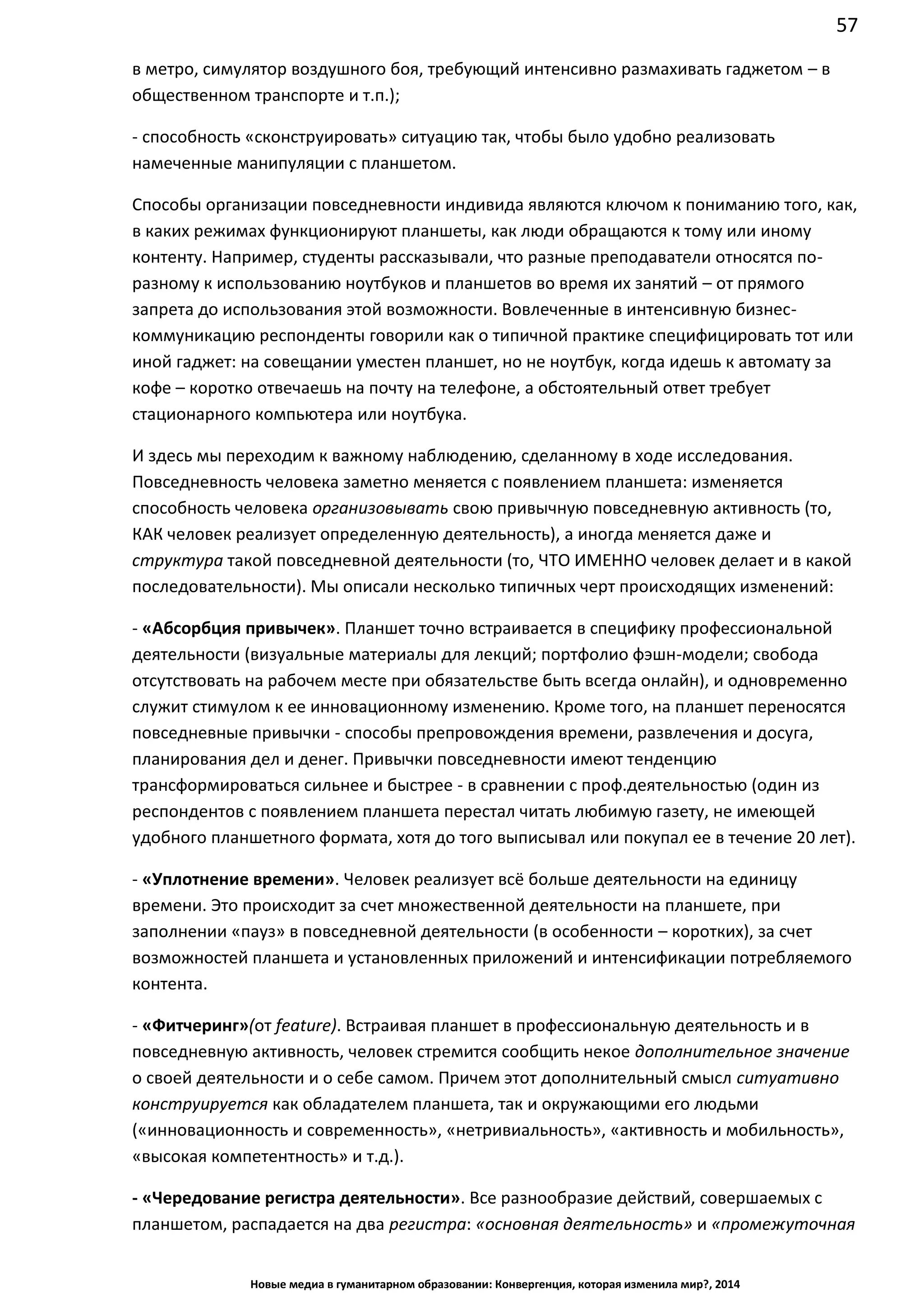 57
Новые медиа в гуманитарном образовании: Конвергенция, которая изменила мир?, 2014
фильма в метро, симулятор воздушного боя, требующий интенсивно размахивать
гаджетом – в общественном транспорте и т.п.);
- способность «сконструировать» ситуацию так, чтобы было удобно реализовать
намеченные манипуляции с планшетом.
Способы организации повседневности индивида являются ключом к пониманию того, как,
в каких режимах функционируют планшеты, как люди обращаются к тому или иному
контенту. Например, студенты рассказывали, что разные преподаватели относятся по-
разному к использованию ноутбуков и планшетов во время их занятий – от прямого
запрета до использования этой возможности. Вовлеченные в интенсивную бизнес-
коммуникацию респонденты говорили как о типичной практике специфицировать тот или
иной гаджет: на совещании уместен планшет, но не ноутбук, когда идешь к автомату за
кофе – коротко отвечаешь на почту на телефоне, а обстоятельный ответ требует
стационарного компьютера или ноутбука.
И здесь мы переходим к важному наблюдению, сделанному в ходе исследования.
Повседневность человека заметно меняется с появлением планшета: изменяется
способность человека организовывать свою привычную повседневную активность (то,
КАК человек реализует определенную деятельность), а иногда меняется даже и
структура такой повседневной деятельности (то, ЧТО ИМЕННО человек делает и в какой
последовательности). Мы описали несколько типичных черт происходящих изменений:
- «Абсорбция привычек». Планшет точно встраивается в специфику профессиональной
деятельности (визуальные материалы для лекций; портфолио фэшн-модели; свобода
отсутствовать на рабочем месте при обязательстве быть всегда онлайн), и одновременно
служит стимулом к ее инновационному изменению. Кроме того, на планшет переносятся
повседневные привычки - способы препровождения времени, развлечения и досуга,
планирования дел и денег. Привычки повседневности имеют тенденцию
трансформироваться сильнее и быстрее - в сравнении с проф.деятельностью (один из
респондентов с появлением планшета перестал читать любимую газету, не имеющей
удобного планшетного формата, хотя до того выписывал или покупал ее в течение 20 лет).
- «Уплотнение времени». Человек реализует всё больше деятельности на единицу
времени. Это происходит за счет множественной деятельности на планшете, при
заполнении «пауз» в повседневной деятельности (в особенности – коротких), за счет
возможностей планшета и установленных приложений и интенсификации потребляемого
контента.
- «Фитчеринг» (от feature). Встраивая планшет в профессиональную деятельность и в
повседневную активность, человек стремится сообщить некое дополнительное значение
о своей деятельности и о себе самом. Причем этот дополнительный смысл ситуативно
конструируется как обладателем планшета, так и окружающими его людьми
(«инновационность и современность», «нетривиальность», «активность и мобильность»,
«высокая компетентность» и т.д.).
- «Чередование регистра деятельности». Все разнообразие действий, совершаемых с
планшетом, распадается на два регистра: «основная деятельность» и «промежуточная
 