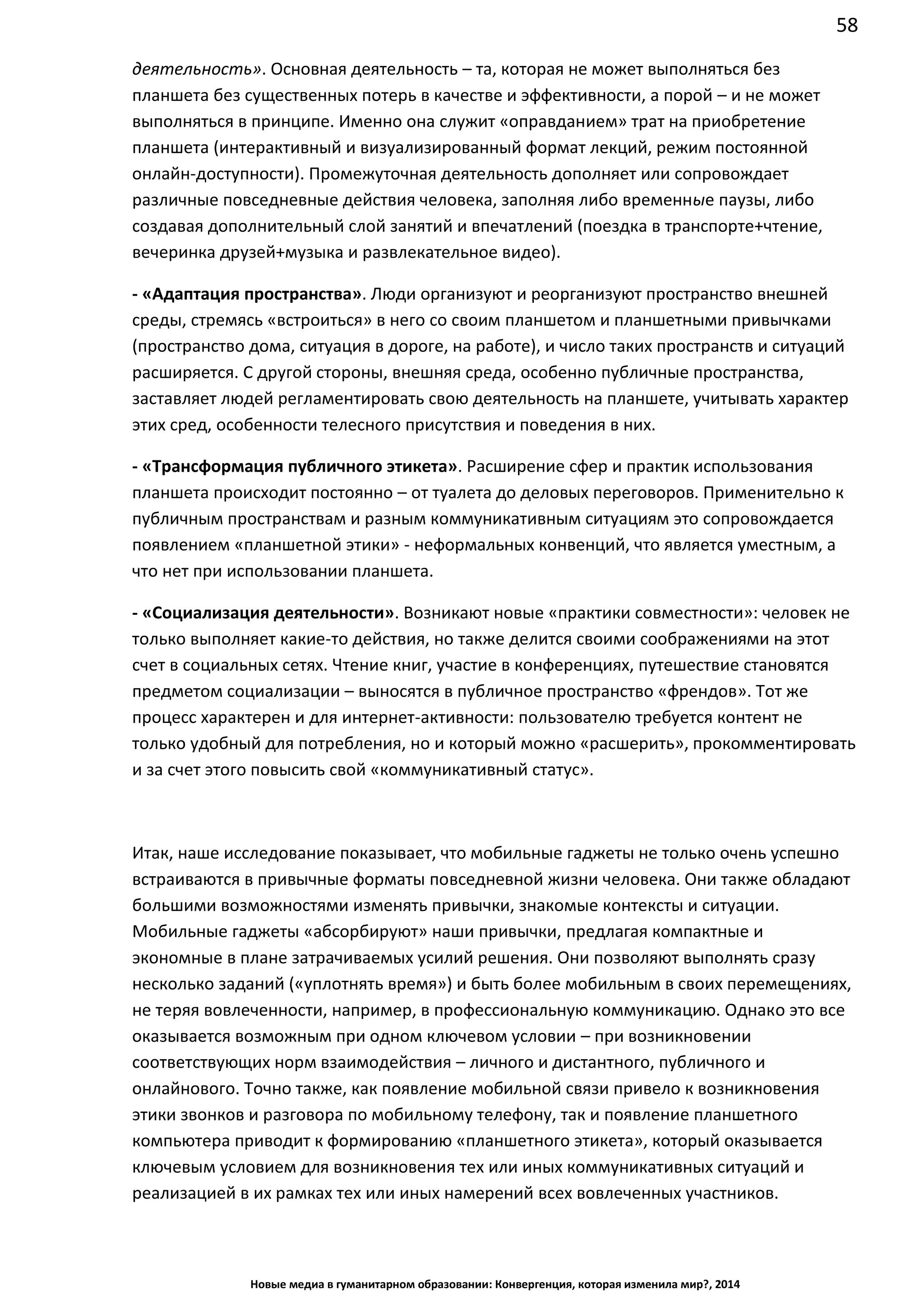 58
Новые медиа в гуманитарном образовании: Конвергенция, которая изменила мир?, 2014
деятельность». Основная деятельность – та, которая не может выполняться без
планшета без существенных потерь в качестве и эффективности, а порой – и не может
выполняться в принципе. Именно она служит «оправданием» трат на приобретение
планшета (интерактивный и визуализированный формат лекций, режим постоянной
онлайн-доступности). Промежуточная деятельность дополняет или сопровождает
различные повседневные действия человека, заполняя либо временные паузы, либо
создавая дополнительный слой занятий и впечатлений (поездка в транспорте+чтение,
вечеринка друзей+музыка и развлекательное видео).
- «Адаптация пространства». Люди организуют и реорганизуют пространство внешней
среды, стремясь «встроиться» в него со своим планшетом и планшетными привычками
(пространство дома, ситуация в дороге, на работе), и число таких пространств и ситуаций
расширяется. С другой стороны, внешняя среда, особенно публичные пространства,
заставляет людей регламентировать свою деятельность на планшете, учитывать характер
этих сред, особенности телесного присутствия и поведения в них.
- «Трансформация публичного этикета». Расширение сфер и практик использования
планшета происходит постоянно – от туалета до деловых переговоров. Применительно к
публичным пространствам и разным коммуникативным ситуациям это сопровождается
появлением «планшетной этики» - неформальных конвенций, что является уместным, а
что нет при использовании планшета.
- «Социализация деятельности». Возникают новые «практики совместности»: человек не
только выполняет какие-то действия, но также делится своими соображениями на этот
счет в социальных сетях. Чтение книг, участие в конференциях, путешествие становятся
предметом социализации – выносятся в публичное пространство «френдов». Тот же
процесс характерен и для интернет-активности: пользователю требуется контент не
только удобный для потребления, но и который можно «расшерить», прокомментировать
и за счет этого повысить свой «коммуникативный статус».
Итак, наше исследование показывает, что мобильные гаджеты не только очень успешно
встраиваются в привычные форматы повседневной жизни человека. Они также обладают
большими возможностями изменять привычки, знакомые контексты и ситуации.
Мобильные гаджеты «абсорбируют» наши привычки, предлагая компактные и
экономные в плане затрачиваемых усилий решения. Они позволяют выполнять сразу
несколько заданий («уплотнять время») и быть более мобильным в своих перемещениях,
не теряя вовлеченности, например, в профессиональную коммуникацию. Однако это все
оказывается возможным при одном ключевом условии – при возникновении
соответствующих норм взаимодействия – личного и дистантного, публичного и
онлайнового. Точно так же, как появление мобильной связи привело к возникновения
этики звонков и разговора по мобильному телефону, так и появление планшетного
компьютера приводит к формированию «планшетного этикета», который оказывается
ключевым условием для возникновения тех или иных коммуникативных ситуаций и
реализацией в их рамках тех или иных намерений всех вовлеченных участников.
 