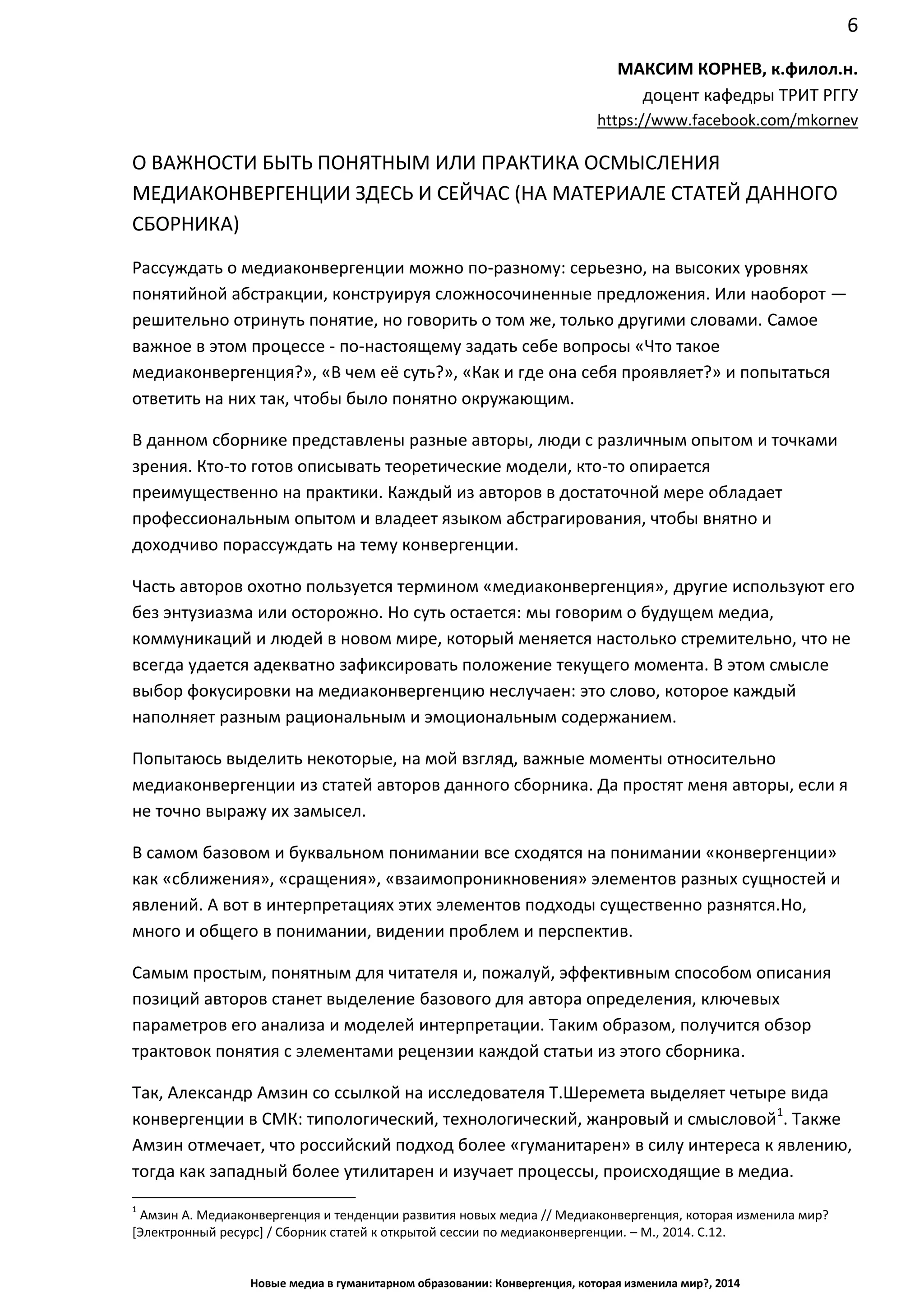 6
Новые медиа в гуманитарном образовании: Конвергенция, которая изменила мир?, 2014
МАКСИМ КОРНЕВ, к.филол.н.
доцент кафедры ТРИТ РГГУ
https://www.facebook.com/mkornev
О ВАЖНОСТИ БЫТЬ ПОНЯТНЫМ ИЛИ ПРАКТИКА ОСМЫСЛЕНИЯ
МЕДИАКОНВЕРГЕНЦИИ ЗДЕСЬ И СЕЙЧАС (НА МАТЕРИАЛЕ СТАТЕЙ ДАННОГО
СБОРНИКА)
Рассуждать о медиаконвергенции можно по-разному: серьезно, на высоких уровнях
понятийной абстракции, конструируя сложносочиненные предложения. Или наоборот —
решительно отринуть понятие, но говорить о том же, только другими словами. Самое
важное в этом процессе - по-настоящему задать себе вопросы «Что такое
медиаконвергенция?», «В чем её суть?», «Как и где она себя проявляет?» и попытаться
ответить на них так, чтобы было понятно окружающим.
В данном сборнике представлены разные авторы, люди с различным опытом и точками
зрения. Кто-то готов описывать теоретические модели, кто-то опирается
преимущественно на практики. Каждый из авторов в достаточной мере обладает
профессиональным опытом и владеет языком абстрагирования, чтобы внятно и
доходчиво порассуждать на тему конвергенции.
Часть авторов охотно пользуется термином «медиаконвергенция», другие используют его
без энтузиазма или осторожно. Но суть остается: мы говорим о будущем медиа,
коммуникаций и людей в новом мире, который меняется настолько стремительно, что не
всегда удается адекватно зафиксировать положение текущего момента. В этом смысле
выбор фокусировки на медиаконвергенцию неслучаен: это слово, которое каждый
наполняет разным рациональным и эмоциональным содержанием.
Попытаюсь выделить некоторые, на мой взгляд, важные моменты относительно
медиаконвергенции из статей авторов данного сборника. Да простят меня авторы, если я
не точно выражу их замысел.
В самом базовом и буквальном понимании все сходятся на понимании «конвергенции»
как «сближения», «сращения», «взаимопроникновения» элементов разных сущностей и
явлений. А вот в интерпретациях этих элементов подходы существенно разнятся. Но,
много и общего в понимании, видении проблем и перспектив.
Самым простым, понятным для читателя и, пожалуй, эффективным способом описания
позиций авторов станет выделение базового для автора определения, ключевых
параметров его анализа и моделей интерпретации. Таким образом, получится обзор
трактовок понятия с элементами рецензии каждой статьи из этого сборника.
Так, Александр Амзин со ссылкой на исследователя Т.Шеремета выделяет четыре вида
конвергенции в СМК: типологический, технологический, жанровый и смысловой1
. Также
Амзин отмечает, что российский подход более «гуманитарен» в силу интереса к явлению,
тогда как западный более утилитарен и изучает процессы, происходящие в медиа.
1
Амзин А. Медиаконвергенция и тенденции развития новых медиа // Медиаконвергенция, которая изменила мир?
[Электронный ресурс] / Сборник статей к открытой сессии по медиаконвергенции. – М., 2014. С.12.
 