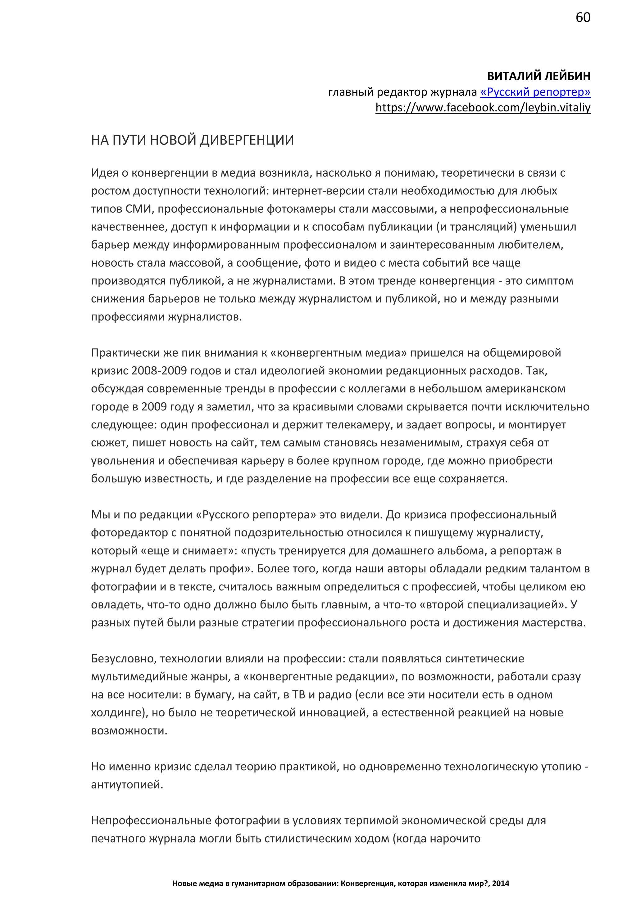 60
Новые медиа в гуманитарном образовании: Конвергенция, которая изменила мир?, 2014
ВИТАЛИЙ ЛЕЙБИН
главный редактор журнала «Русский репортер»
https://www.facebook.com/leybin.vitaliy
НА ПУТИ НОВОЙ ДИВЕРГЕНЦИИ
Идея о конвергенции в медиа возникла, насколько я понимаю, теоретически в связи с
ростом доступности технологий: интернет-версии стали необходимостью для любых
типов СМИ, профессиональные фотокамеры стали массовыми, а непрофессиональные
качественнее, доступ к информации и к способам публикации (и трансляций) уменьшил
барьер между информированным профессионалом и заинтересованным любителем,
новость стала массовой, а сообщение, фото и видео с места событий все чаще
производятся публикой, а не журналистами. В этом тренде конвергенция - это симптом
снижения барьеров не только между журналистом и публикой, но и между разными
профессиями журналистов.
Практически же пик внимания к «конвергентным медиа» пришелся на общемировой
кризис 2008-2009 годов и стал идеологией экономии редакционных расходов. Так,
обсуждая современные тренды в профессии с коллегами в небольшом американском
городе в 2009 году я заметил, что за красивыми словами скрывается почти исключительно
следующее: один профессионал и держит телекамеру, и задает вопросы, и монтирует
сюжет, пишет новость на сайт, тем самым становясь незаменимым, страхуя себя от
увольнения и обеспечивая карьеру в более крупном городе, где можно приобрести
большую известность, и где разделение на профессии все еще сохраняется.
Мы и по редакции «Русского репортера» это видели. До кризиса профессиональный
фоторедактор с понятной подозрительностью относился к пишущему журналисту,
который «еще и снимает»: «пусть тренируется для домашнего альбома, а репортаж в
журнал будет делать профи». Более того, когда наши авторы обладали редким талантом в
фотографии и в тексте, считалось важным определиться с профессией, чтобы целиком ею
овладеть, что-то одно должно было быть главным, а что-то «второй специализацией». У
разных путей были разные стратегии профессионального роста и достижения мастерства.
Безусловно, технологии влияли на профессии: стали появляться синтетические
мультимедийные жанры, а «конвергентные редакции», по возможности, работали сразу
на все носители: в бумагу, на сайт, в ТВ и радио (если все эти носители есть в одном
холдинге), но было не теоретической инновацией, а естественной реакцией на новые
возможности.
Но именно кризис сделал теорию практикой, но одновременно технологическую
утопию - антиутопией.
Непрофессиональные фотографии в условиях терпимой экономической среды для
печатного журнала могли быть стилистическим ходом (когда нарочито любительская
 
