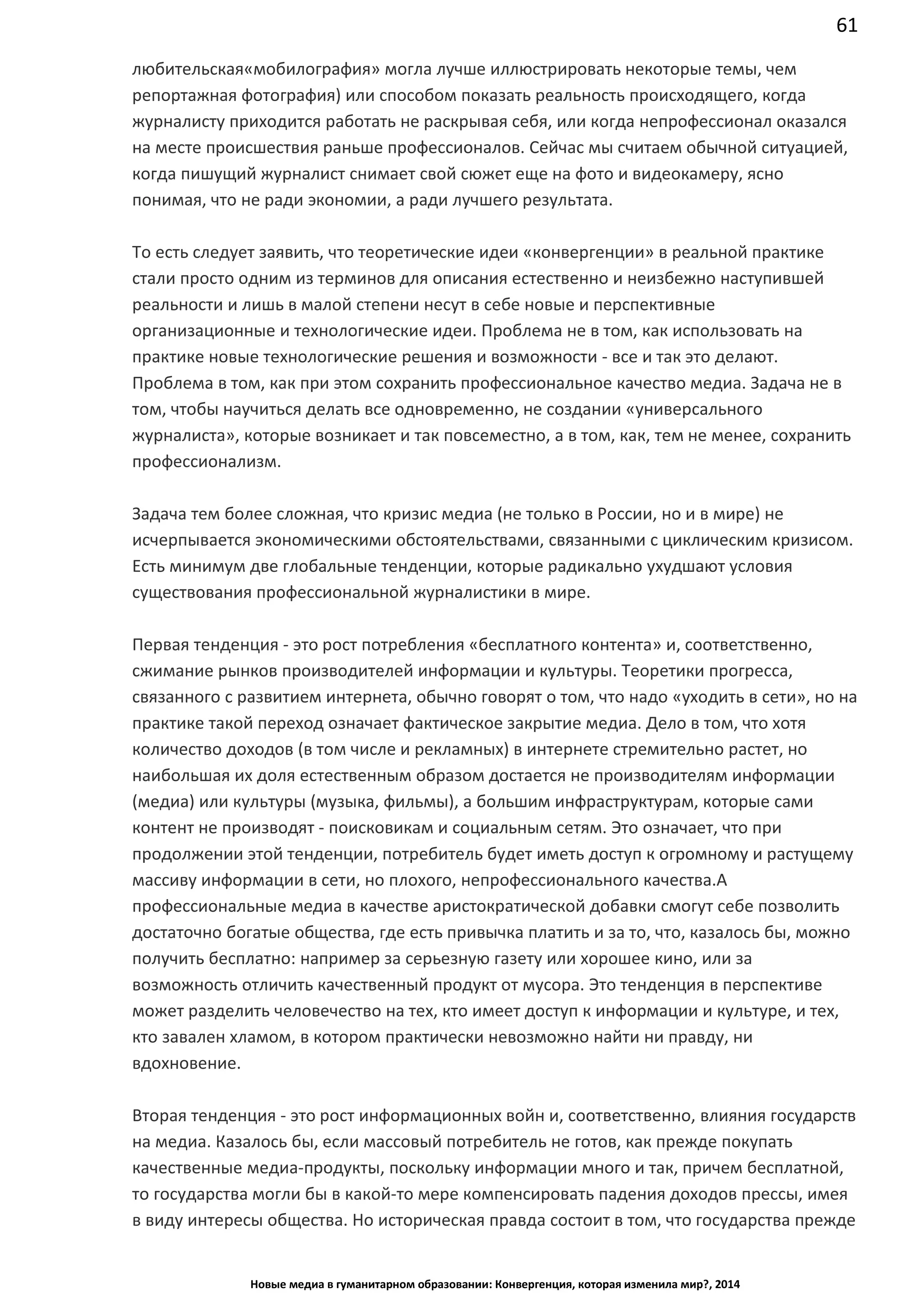 61
Новые медиа в гуманитарном образовании: Конвергенция, которая изменила мир?, 2014
«мобилография» могла лучше иллюстрировать некоторые темы, чем репортажная
фотография) или способом показать реальность происходящего, когда журналисту
приходится работать не раскрывая себя, или когда непрофессионал оказался на месте
происшествия раньше профессионалов. Сейчас мы считаем обычной ситуацией, когда
пишущий журналист снимает свой сюжет еще на фото и видеокамеру, ясно понимая, что
не ради экономии, а ради лучшего результата.
То есть следует заявить, что теоретические идеи «конвергенции» в реальной практике
стали просто одним из терминов для описания естественно и неизбежно наступившей
реальности и лишь в малой степени несут в себе новые и перспективные
организационные и технологические идеи. Проблема не в том, как использовать на
практике новые технологические решения и возможности - все и так это делают.
Проблема в том, как при этом сохранить профессиональное качество медиа. Задача не в
том, чтобы научиться делать все одновременно, не создании «универсального
журналиста», которые возникает и так повсеместно, а в том, как, тем не менее, сохранить
профессионализм.
Задача тем более сложная, что кризис медиа (не только в России, но и в мире) не
исчерпывается экономическими обстоятельствами, связанными с циклическим кризисом.
Есть минимум две глобальные тенденции, которые радикально ухудшают условия
существования профессиональной журналистики в мире.
Первая тенденция - это рост потребления «бесплатного контента» и, соответственно,
сжимание рынков производителей информации и культуры. Теоретики прогресса,
связанного с развитием интернета, обычно говорят о том, что надо «уходить в сети», но на
практике такой переход означает фактическое закрытие медиа. Дело в том, что хотя
количество доходов (в том числе и рекламных) в интернете стремительно растет, но
наибольшая их доля естественным образом достается не производителям информации
(медиа) или культуры (музыка, фильмы), а большим инфраструктурам, которые сами
контент не производят - поисковикам и социальным сетям. Это означает, что при
продолжении этой тенденции, потребитель будет иметь доступ к огромному и растущему
массиву информации в сети, но плохого, непрофессионального качества. А
профессиональные медиа в качестве аристократической добавки смогут себе позволить
достаточно богатые общества, где есть привычка платить и за то, что, казалось бы, можно
получить бесплатно: например за серьезную газету или хорошее кино, или за
возможность отличить качественный продукт от мусора. Это тенденция в перспективе
может разделить человечество на тех, кто имеет доступ к информации и культуре, и тех,
кто завален хламом, в котором практически невозможно найти ни правду, ни
вдохновение.
Вторая тенденция - это рост информационных войн и, соответственно, влияния государств
на медиа. Казалось бы, если массовый потребитель не готов, как прежде покупать
качественные медиа-продукты, поскольку информации много и так, причем бесплатной,
то государства могли бы в какой-то мере компенсировать падения доходов прессы, имея
в виду интересы общества. Но историческая правда состоит в том, что государства прежде
 