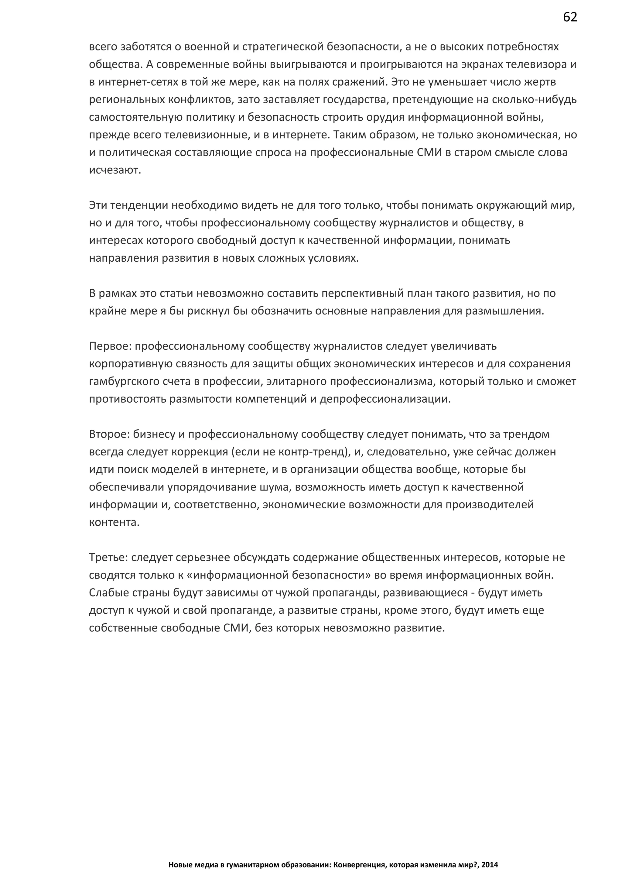 62
Новые медиа в гуманитарном образовании: Конвергенция, которая изменила мир?, 2014
всего заботятся о военной и стратегической безопасности, а не о высоких потребностях
общества. А современные войны выигрываются и проигрываются на экранах телевизора и
в интернет-сетях в той же мере, как на полях сражений. Это не уменьшает число жертв
региональных конфликтов, зато заставляет государства, претендующие на сколько-нибудь
самостоятельную политику и безопасность строить орудия информационной войны,
прежде всего телевизионные, и в интернете. Таким образом, не только экономическая, но
и политическая составляющие спроса на профессиональные СМИ в старом смысле слова
исчезают.
Эти тенденции необходимо видеть не для того только, чтобы понимать окружающий мир,
но и для того, чтобы профессиональному сообществу журналистов и обществу, в
интересах которого свободный доступ к качественной информации, понимать
направления развития в новых сложных условиях.
В рамках это статьи невозможно составить перспективный план такого развития, но по
крайне мере я бы рискнул бы обозначить основные направления для размышления.
Первое: профессиональному сообществу журналистов следует увеличивать
корпоративную связность для защиты общих экономических интересов и для сохранения
гамбургского счета в профессии, элитарного профессионализма, который только и сможет
противостоять размытости компетенций и депрофессионализации.
Второе: бизнесу и профессиональному сообществу следует понимать, что за трендом
всегда следует коррекция (если не контр-тренд), и, следовательно, уже сейчас должен
идти поиск моделей в интернете, и в организации общества вообще, которые бы
обеспечивали упорядочивание шума, возможность иметь доступ к качественной
информации и, соответственно, экономические возможности для производителей
контента.
Третье: следует серьезнее обсуждать содержание общественных интересов, которые не
сводятся только к «информационной безопасности» во время информационных войн.
Слабые страны будут зависимы от чужой пропаганды, развивающиеся - будут иметь
доступ к чужой и свой пропаганде, а развитые страны, кроме этого, будут иметь еще
собственные свободные СМИ, без которых невозможно развитие.
 