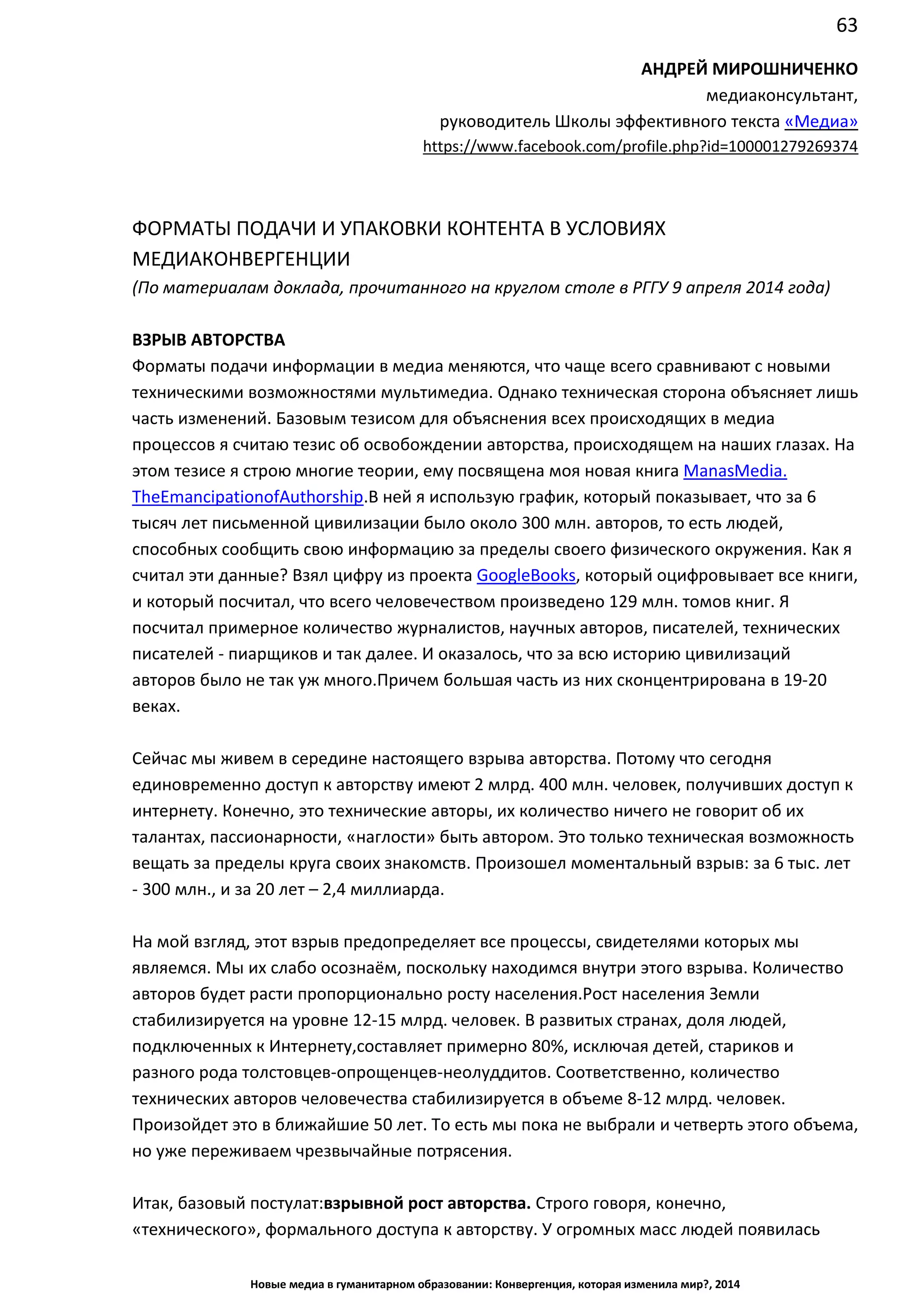63
Новые медиа в гуманитарном образовании: Конвергенция, которая изменила мир?, 2014
АНДРЕЙ МИРОШНИЧЕНКО
медиаконсультант,
руководитель Школы эффективного текста «Медиа»
https://www.facebook.com/profile.php?id=100001279269374
ФОРМАТЫ ПОДАЧИ И УПАКОВКИ КОНТЕНТА В УСЛОВИЯХ
МЕДИАКОНВЕРГЕНЦИИ
(По материалам доклада, прочитанного на круглом столе в РГГУ 9 апреля 2014 года)
ВЗРЫВ АВТОРСТВА
Форматы подачи информации в медиа меняются, что чаще всего сравнивают с новыми
техническими возможностями мультимедиа. Однако техническая сторона объясняет лишь
часть изменений. Базовым тезисом для объяснения всех происходящих в медиа
процессов я считаю тезис об освобождении авторства, происходящем на наших глазах. На
этом тезисе я строю многие теории, ему посвящена моя новая книга Man as Media. The
Emancipation of Authorship. В ней я использую график, который показывает, что за 6 тысяч
лет письменной цивилизации было около 300 млн. авторов, то есть людей, способных
сообщить свою информацию за пределы своего физического окружения. Как я считал эти
данные? Взял цифру из проекта Google Books, который оцифровывает все книги, и
который посчитал, что всего человечеством произведено 129 млн. томов книг. Я посчитал
примерное количество журналистов, научных авторов, писателей, технических писателей
- пиарщиков и так далее. И оказалось, что за всю историю цивилизаций авторов было не
так уж много. Причем большая часть из них сконцентрирована в 19-20 веках.
Сейчас мы живем в середине настоящего взрыва авторства. Потому что сегодня
единовременно доступ к авторству имеют 2 млрд. 400 млн. человек, получивших доступ к
интернету. Конечно, это технические авторы, их количество ничего не говорит об их
талантах, пассионарности, «наглости» быть автором. Это только техническая возможность
вещать за пределы круга своих знакомств. Произошел моментальный взрыв: за 6 тыс. лет
- 300 млн., и за 20 лет – 2,4 миллиарда.
На мой взгляд, этот взрыв предопределяет все процессы, свидетелями которых мы
являемся. Мы их слабо осознаём, поскольку находимся внутри этого взрыва. Количество
авторов будет расти пропорционально росту населения. Рост населения Земли
стабилизируется на уровне 12-15 млрд. человек. В развитых странах, доля людей,
подключенных к Интернету, составляет примерно 80%, исключая детей, стариков и
разного рода толстовцев-опрощенцев-неолуддитов. Соответственно, количество
технических авторов человечества стабилизируется в объеме 8-12 млрд. человек.
Произойдет это в ближайшие 50 лет. То есть мы пока не выбрали и четверть этого объема,
но уже переживаем чрезвычайные потрясения.
Итак, базовый постулат: взрывной рост авторства. Строго говоря, конечно,
«технического», формального доступа к авторству. У огромных масс людей появилась
возможность сообщить что-то лично, безо всякой санкции, которая была нужна
 