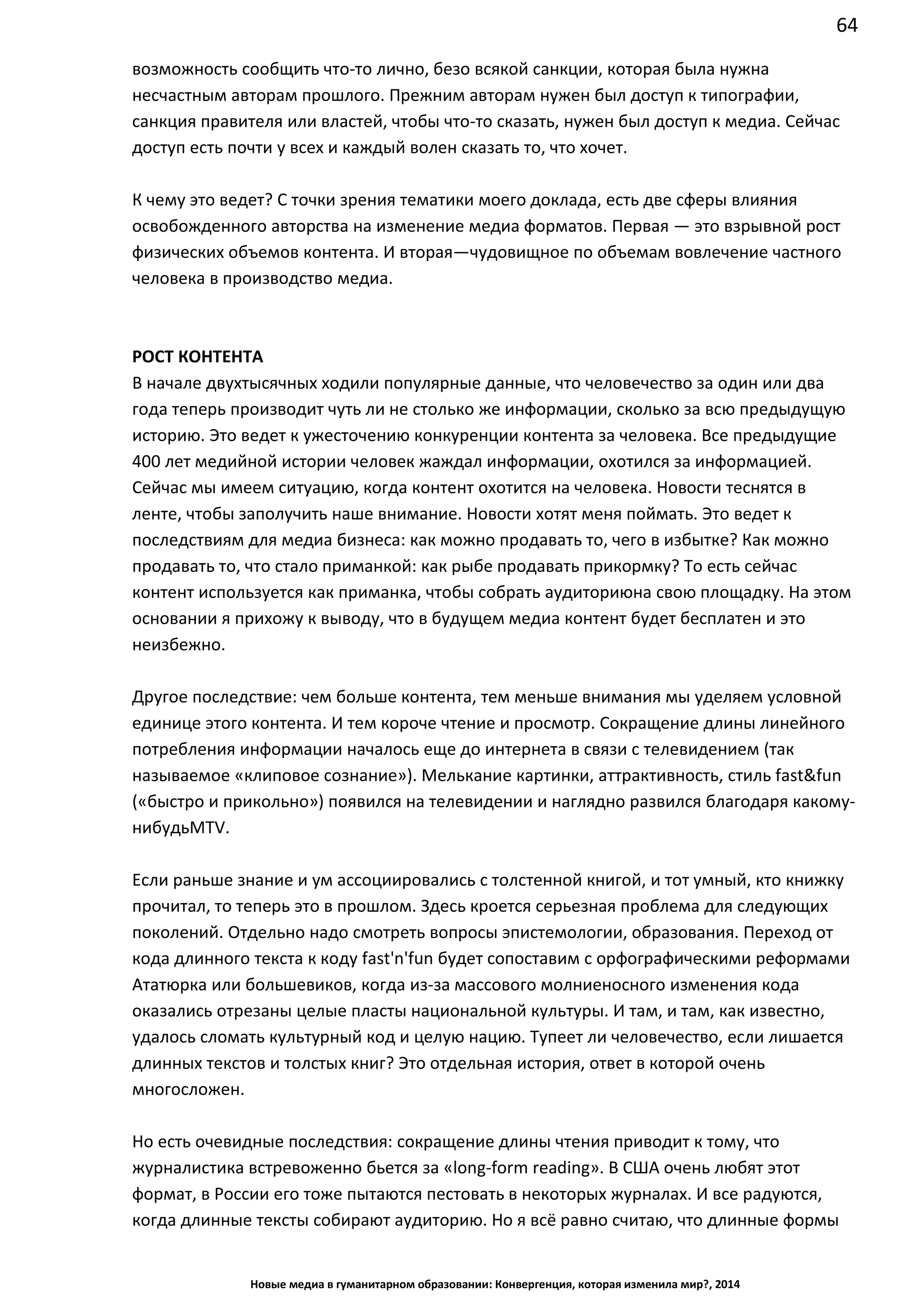 64
Новые медиа в гуманитарном образовании: Конвергенция, которая изменила мир?, 2014
несчастным авторам прошлого. Прежним авторам нужен был доступ к типографии,
санкция правителя или властей, чтобы что-то сказать, нужен был доступ к медиа. Сейчас
доступ есть почти у всех и каждый волен сказать то, что хочет.
К чему это ведет? С точки зрения тематики моего доклада, есть две сферы влияния
освобожденного авторства на изменение медиа форматов. Первая — это взрывной рост
физических объемов контента. И вторая — чудовищное по объемам вовлечение частного
человека в производство медиа.
РОСТ КОНТЕНТА
В начале двухтысячных ходили популярные данные, что человечество за один или два
года теперь производит чуть ли не столько же информации, сколько за всю предыдущую
историю. Это ведет к ужесточению конкуренции контента за человека. Все предыдущие
400 лет медийной истории человек жаждал информации, охотился за информацией.
Сейчас мы имеем ситуацию, когда контент охотится на человека. Новости теснятся в
ленте, чтобы заполучить наше внимание. Новости хотят меня поймать. Это ведет к
последствиям для медиа бизнеса: как можно продавать то, чего в избытке? Как можно
продавать то, что стало приманкой: как рыбе продавать прикормку? То есть сейчас
контент используется как приманка, чтобы собрать аудиторию на свою площадку. На этом
основании я прихожу к выводу, что в будущем медиа контент будет бесплатен и это
неизбежно.
Другое последствие: чем больше контента, тем меньше внимания мы уделяем условной
единице этого контента. И тем короче чтение и просмотр. Сокращение длины линейного
потребления информации началось еще до интернета в связи с телевидением (так
называемое «клиповое сознание»). Мелькание картинки, аттрактивность, стиль fast&fun
(«быстро и прикольно») появился на телевидении и наглядно развился благодаря какому-
нибудь MTV.
Если раньше знание и ум ассоциировались с толстенной книгой, и тот умный, кто книжку
прочитал, то теперь это в прошлом. Здесь кроется серьезная проблема для следующих
поколений. Отдельно надо смотреть вопросы эпистемологии, образования. Переход от
кода длинного текста к коду fast'n'fun будет сопоставим с орфографическими реформами
Ататюрка или большевиков, когда из-за массового молниеносного изменения кода
оказались отрезаны целые пласты национальной культуры. И там, и там, как известно,
удалось сломать культурный код и целую нацию. Тупеет ли человечество, если лишается
длинных текстов и толстых книг? Это отдельная история, ответ в которой очень
многосложен.
Но есть очевидные последствия: сокращение длины чтения приводит к тому, что
журналистика встревоженно бьется за «long-form reading». В США очень любят этот
формат, в России его тоже пытаются пестовать в некоторых журналах. И все радуются,
когда длинные тексты собирают аудиторию. Но я всё равно считаю, что длинные формы
линейной подачи умерли. Умерли как массовый вид коммуникации. Как в этом смысле
 