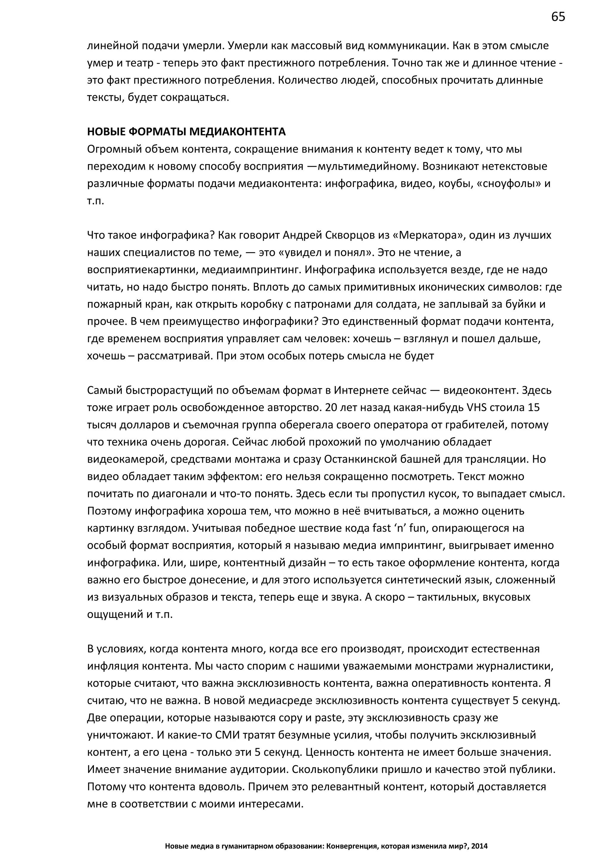 65
Новые медиа в гуманитарном образовании: Конвергенция, которая изменила мир?, 2014
умер и театр - теперь это факт престижного потребления. Точно так же и длинное чтение -
это факт престижного потребления. Количество людей, способных прочитать длинные
тексты, будет сокращаться.
НОВЫЕ ФОРМАТЫ МЕДИАКОНТЕНТА
Огромный объем контента, сокращение внимания к контенту ведет к тому, что мы
переходим к новому способу восприятия — мультимедийному. Возникают нетекстовые
различные форматы подачи медиаконтента: инфографика, видео, коубы, «сноуфолы» и
т.п.
Что такое инфографика? Как говорит Андрей Скворцов из «Меркатора», один из лучших
наших специалистов по теме, — это «увидел и понял». Это не чтение, а восприятие
картинки, медиаимпринтинг. Инфографика используется везде, где не надо читать, но
надо быстро понять. Вплоть до самых примитивных иконических символов: где пожарный
кран, как открыть коробку с патронами для солдата, не заплывай за буйки и прочее. В чем
преимущество инфографики? Это единственный формат подачи контента, где временем
восприятия управляет сам человек: хочешь – взглянул и пошел дальше, хочешь –
рассматривай. При этом особых потерь смысла не будет
Самый быстрорастущий по объемам формат в Интернете сейчас — видеоконтент. Здесь
тоже играет роль освобожденное авторство. 20 лет назад какая-нибудь VHS стоила 15
тысяч долларов и съемочная группа оберегала своего оператора от грабителей, потому
что техника очень дорогая. Сейчас любой прохожий по умолчанию обладает
видеокамерой, средствами монтажа и сразу Останкинской башней для трансляции. Но
видео обладает таким эффектом: его нельзя сокращенно посмотреть. Текст можно
почитать по диагонали и что-то понять. Здесь если ты пропустил кусок, то выпадает смысл.
Поэтому инфографика хороша тем, что можно в неё вчитываться, а можно оценить
картинку взглядом. Учитывая победное шествие кода fast ‘n’ fun, опирающегося на
особый формат восприятия, который я называю медиа импринтинг, выигрывает именно
инфографика. Или, шире, контентный дизайн – то есть такое оформление контента, когда
важно его быстрое донесение, и для этого используется синтетический язык, сложенный
из визуальных образов и текста, теперь еще и звука. А скоро – тактильных, вкусовых
ощущений и т.п.
В условиях, когда контента много, когда все его производят, происходит естественная
инфляция контента. Мы часто спорим с нашими уважаемыми монстрами журналистики,
которые считают, что важна эксклюзивность контента, важна оперативность контента. Я
считаю, что не важна. В новой медиасреде эксклюзивность контента существует 5 секунд.
Две операции, которые называются copy и paste, эту эксклюзивность сразу же
уничтожают. И какие-то СМИ тратят безумные усилия, чтобы получить эксклюзивный
контент, а его цена - только эти 5 секунд. Ценность контента не имеет больше значения.
Имеет значение внимание аудитории. Сколько публики пришло и качество этой публики.
Потому что контента вдоволь. Причем это релевантный контент, который доставляется
мне в соответствии с моими интересами.
 
