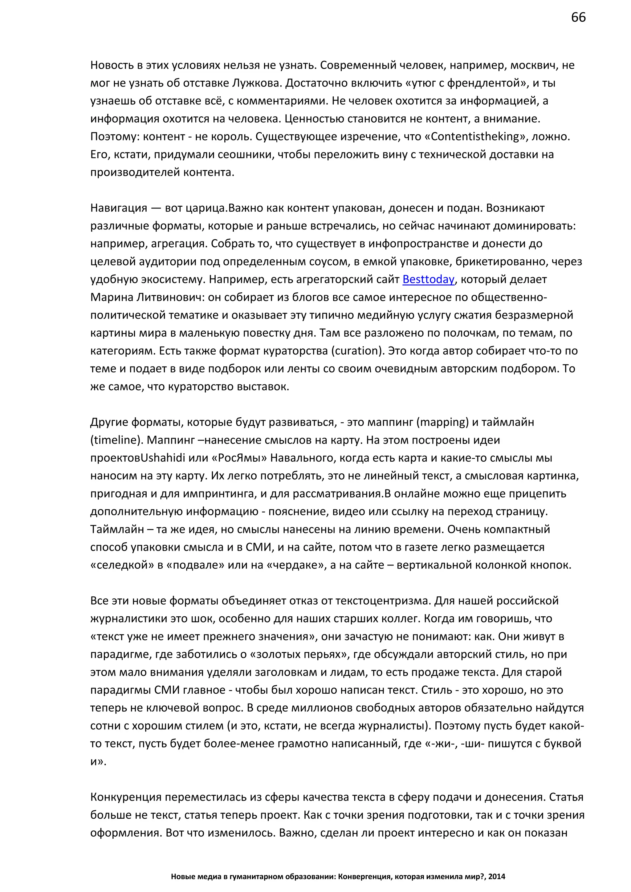 66
Новые медиа в гуманитарном образовании: Конвергенция, которая изменила мир?, 2014
Новость в этих условиях нельзя не узнать. Современный человек, например, москвич, не
мог не узнать об отставке Лужкова. Достаточно включить «утюг с френдлентой», и ты
узнаешь об отставке всё, с комментариями. Не человек охотится за информацией, а
информация охотится на человека. Ценностью становится не контент, а внимание.
Поэтому: контент - не король. Существующее изречение, что «Content is the king», ложно.
Его, кстати, придумали сеошники, чтобы переложить вину с технической доставки на
производителей контента.
Навигация — вот царица. Важно как контент упакован, донесен и подан. Возникают
различные форматы, которые и раньше встречались, но сейчас начинают доминировать:
например, агрегация. Собрать то, что существует в инфопространстве и донести до
целевой аудитории под определенным соусом, в емкой упаковке, брикетированно, через
удобную экосистему. Например, есть агрегаторский сайт Besttoday, который делает
Марина Литвинович: он собирает из блогов все самое интересное по общественно-
политической тематике и оказывает эту типично медийную услугу сжатия безразмерной
картины мира в маленькую повестку дня. Там все разложено по полочкам, по темам, по
категориям. Есть также формат кураторства (curation). Это когда автор собирает что-то по
теме и подает в виде подборок или ленты со своим очевидным авторским подбором. То
же самое, что кураторство выставок.
Другие форматы, которые будут развиваться, - это маппинг (mapping) и таймлайн
(timeline). Маппинг – нанесение смыслов на карту. На этом построены идеи проектов
Ushahidi или «РосЯмы» Навального, когда есть карта и какие-то смыслы мы наносим на
эту карту. Их легко потреблять, это не линейный текст, а смысловая картинка, пригодная и
для импринтинга, и для рассматривания. В онлайне можно еще прицепить
дополнительную информацию - пояснение, видео или ссылку на переход страницу.
Таймлайн – та же идея, но смыслы нанесены на линию времени. Очень компактный
способ упаковки смысла и в СМИ, и на сайте, потом что в газете легко размещается
«селедкой» в «подвале» или на «чердаке», а на сайте – вертикальной колонкой кнопок.
Все эти новые форматы объединяет отказ от текстоцентризма. Для нашей российской
журналистики это шок, особенно для наших старших коллег. Когда им говоришь, что
«текст уже не имеет прежнего значения», они зачастую не понимают: как . Они живут в
парадигме, где заботились о «золотых перьях», где обсуждали авторский стиль, но при
этом мало внимания уделяли заголовкам и лидам, то есть продаже текста. Для старой
парадигмы СМИ главное - чтобы был хорошо написан текст. Стиль - это хорошо, но это
теперь не ключевой вопрос. В среде миллионов свободных авторов обязательно найдутся
сотни с хорошим стилем (и это, кстати, не всегда журналисты). Поэтому пусть будет какой-
то текст, пусть будет более-менее грамотно написанный, где «-жи-, -ши- пишутся с буквой
и».
Конкуренция переместилась из сферы качества текста в сферу подачи и донесения. Статья
больше не текст, статья теперь проект. Как с точки зрения подготовки, так и с точки зрения
оформления. Вот что изменилось. Важно, сделан ли проект интересно и как он показан
публике. Инженерное и дирижерское мастерство приходит на смену литературному. И
 