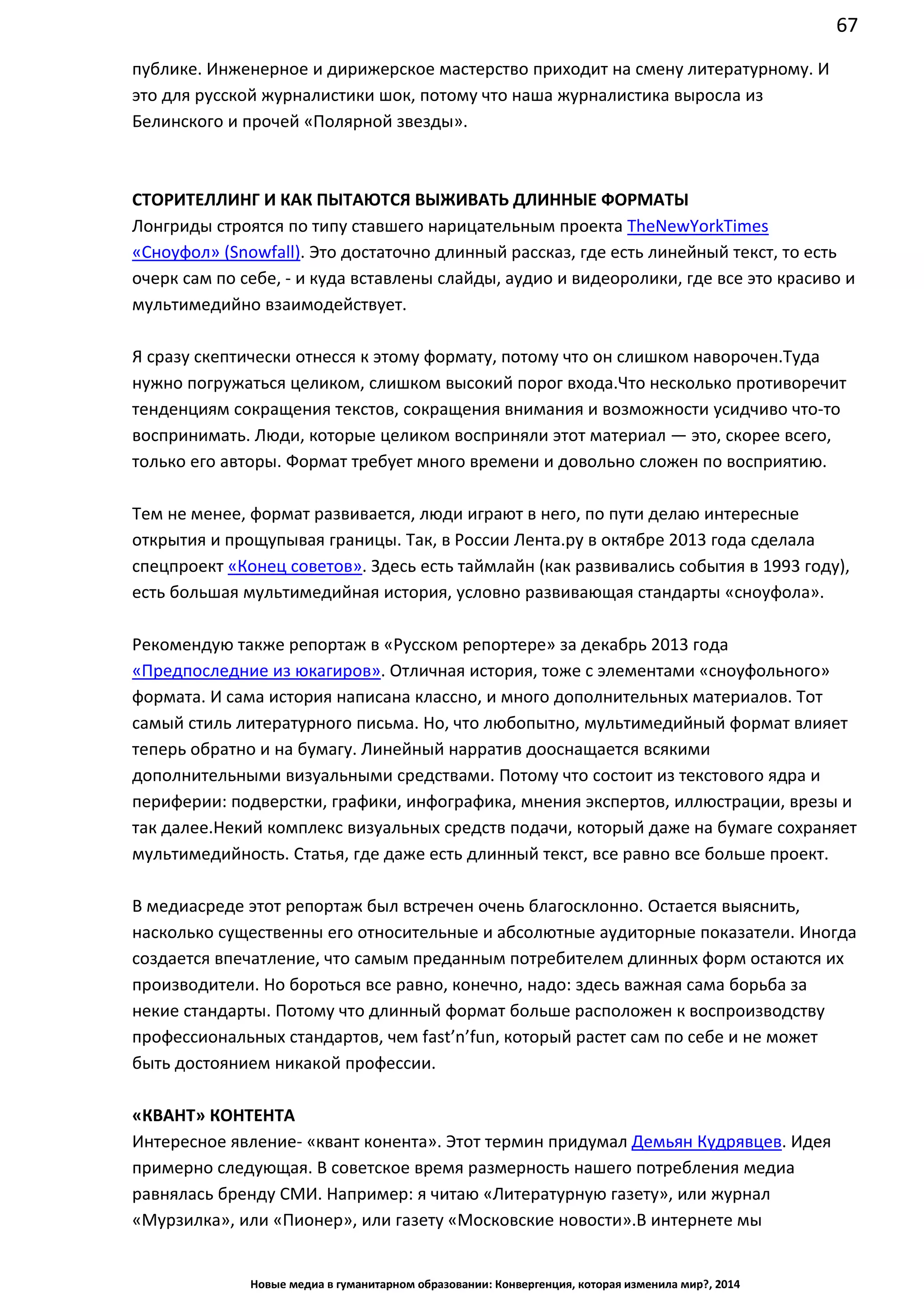 67
Новые медиа в гуманитарном образовании: Конвергенция, которая изменила мир?, 2014
это для русской журналистики шок, потому что наша журналистика выросла из
Белинского и прочей «Полярной звезды».
СТОРИТЕЛЛИНГ И КАК ПЫТАЮТСЯ ВЫЖИВАТЬ ДЛИННЫЕ ФОРМАТЫ
Лонгриды строятся по типу ставшего нарицательным проекта The New York Times
«Сноуфол» (Snowfall). Это достаточно длинный рассказ, где есть линейный текст, то есть
очерк сам по себе, - и куда вставлены слайды, аудио и видеоролики, где все это красиво и
мультимедийно взаимодействует.
Я сразу скептически отнесся к этому формату, потому что он слишком наворочен. Туда
нужно погружаться целиком, слишком высокий порог входа. Что несколько противоречит
тенденциям сокращения текстов, сокращения внимания и возможности усидчиво что-то
воспринимать. Люди, которые целиком восприняли этот материал — это, скорее всего,
только его авторы. Формат требует много времени и довольно сложен по восприятию.
Тем не менее, формат развивается, люди играют в него, по пути делаю интересные
открытия и прощупывая границы. Так, в России Лента.ру в октябре 2013 года сделала
спецпроект «Конец советов». Здесь есть таймлайн (как развивались события в 1993 году),
есть большая мультимедийная история, условно развивающая стандарты «сноуфола».
Рекомендую также репортаж в «Русском репортере» за декабрь 2013 года
«Предпоследние из юкагиров». Отличная история, тоже с элементами «сноуфольного»
формата. И сама история написана классно, и много дополнительных материалов. Тот
самый стиль литературного письма. Но, что любопытно, мультимедийный формат влияет
теперь обратно и на бумагу. Линейный нарратив дооснащается всякими
дополнительными визуальными средствами. Потому что состоит из текстового ядра и
периферии: подверстки, графики, инфографика, мнения экспертов, иллюстрации, врезы и
так далее. Некий комплекс визуальных средств подачи, который даже на бумаге
сохраняет мультимедийность. Статья, где даже есть длинный текст, все равно все больше
проект.
В медиасреде этот репортаж был встречен очень благосклонно. Остается выяснить,
насколько существенны его относительные и абсолютные аудиторные показатели. Иногда
создается впечатление, что самым преданным потребителем длинных форм остаются их
производители. Но бороться все равно, конечно, надо: здесь важная сама борьба за
некие стандарты. Потому что длинный формат больше расположен к воспроизводству
профессиональных стандартов, чем fast’n’fun, который растет сам по себе и не может
быть достоянием никакой профессии.
«КВАНТ» КОНТЕНТА
Интересное явление - «квант конента». Этот термин придумал Демьян Кудрявцев. Идея
примерно следующая. В советское время размерность нашего потребления медиа
равнялась бренду СМИ. Например: я читаю «Литературную газету», или журнал
«Мурзилка», или «Пионер», или газету «Московские новости». В интернете мы
 