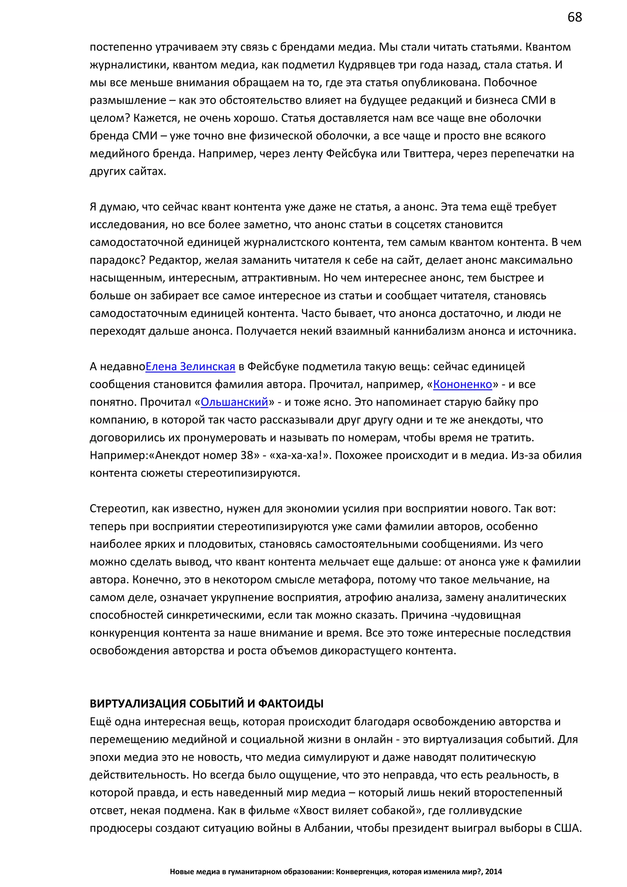 68
Новые медиа в гуманитарном образовании: Конвергенция, которая изменила мир?, 2014
постепенно утрачиваем эту связь с брендами медиа. Мы стали читать статьями. Квантом
журналистики, квантом медиа, как подметил Кудрявцев три года назад, стала статья. И
мы все меньше внимания обращаем на то, где эта статья опубликована. Побочное
размышление – как это обстоятельство влияет на будущее редакций и бизнеса СМИ в
целом? Кажется, не очень хорошо. Статья доставляется нам все чаще вне оболочки
бренда СМИ – уже точно вне физической оболочки, а все чаще и просто вне всякого
медийного бренда. Например, через ленту Фейсбука или Твиттера, через перепечатки на
других сайтах.
Я думаю, что сейчас квант контента уже даже не статья, а анонс. Эта тема ещё требует
исследования, но все более заметно, что анонс статьи в соцсетях становится
самодостаточной единицей журналистского контента, тем самым квантом контента. В чем
парадокс? Редактор, желая заманить читателя к себе на сайт, делает анонс максимально
насыщенным, интересным, аттрактивным. Но чем интереснее анонс, тем быстрее и
больше он забирает все самое интересное из статьи и сообщает читателя, становясь
самодостаточным единицей контента. Часто бывает, что анонса достаточно, и люди не
переходят дальше анонса. Получается некий взаимный каннибализм анонса и источника.
А недавно Елена Зелинская в Фейсбуке подметила такую вещь: сейчас единицей
сообщения становится фамилия автора. Прочитал, например, «Кононенко» - и все
понятно. Прочитал «Ольшанский» - и тоже ясно. Это напоминает старую байку про
компанию, в которой так часто рассказывали друг другу одни и те же анекдоты, что
договорились их пронумеровать и называть по номерам, чтобы время не тратить.
Например: «Анекдот номер 38» - «ха-ха-ха!». Похожее происходит и в медиа. Из-за
обилия контента сюжеты стереотипизируются.
Стереотип, как известно, нужен для экономии усилия при восприятии нового. Так вот:
теперь при восприятии стереотипизируются уже сами фамилии авторов, особенно
наиболее ярких и плодовитых, становясь самостоятельными сообщениями. Из чего
можно сделать вывод, что квант контента мельчает еще дальше: от анонса уже к фамилии
автора. Конечно, это в некотором смысле метафора, потому что такое мельчание, на
самом деле, означает укрупнение восприятия, атрофию анализа, замену аналитических
способностей синкретическими, если так можно сказать. Причина - чудовищная
конкуренция контента за наше внимание и время. Все это тоже интересные последствия
освобождения авторства и роста объемов дикорастущего контента.
ВИРТУАЛИЗАЦИЯ СОБЫТИЙ И ФАКТОИДЫ
Ещё одна интересная вещь, которая происходит благодаря освобождению авторства и
перемещению медийной и социальной жизни в онлайн - это виртуализация событий. Для
эпохи медиа это не новость, что медиа симулируют и даже наводят политическую
действительность. Но всегда было ощущение, что это неправда, что есть реальность, в
которой правда, и есть наведенный мир медиа – который лишь некий второстепенный
отсвет, некая подмена. Как в фильме «Хвост виляет собакой», где голливудские
продюсеры создают ситуацию войны в Албании, чтобы президент выиграл выборы в США.
 