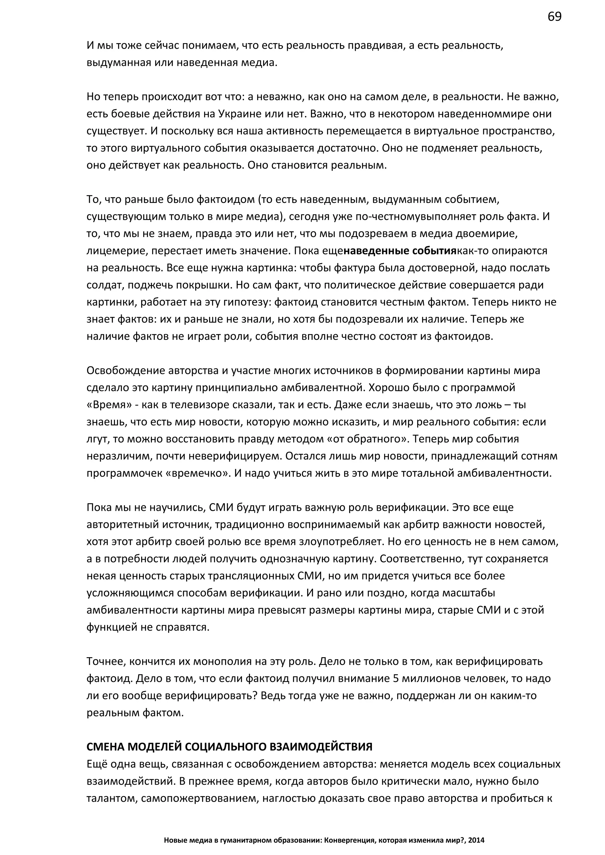 69
Новые медиа в гуманитарном образовании: Конвергенция, которая изменила мир?, 2014
И мы тоже сейчас понимаем, что есть реальность правдивая, а есть реальность,
выдуманная или наведенная медиа.
Но теперь происходит вот что: а неважно, как оно на самом деле, в реальности. Не важно,
есть боевые действия на Украине или нет. Важно, что в некотором наведенном мире они
существует. И поскольку вся наша активность перемещается в виртуальное пространство,
то этого виртуального события оказывается достаточно. Оно не подменяет реальность,
оно действует как реальность. Оно становится реальным.
То, что раньше было фактоидом (то есть наведенным, выдуманным событием,
существующим только в мире медиа), сегодня уже по-честному выполняет роль факта. И
то, что мы не знаем, правда это или нет, что мы подозреваем в медиа двоемирие,
лицемерие, перестает иметь значение. Пока еще наведенные события как-то опираются
на реальность. Все еще нужна картинка: чтобы фактура была достоверной, надо послать
солдат, поджечь покрышки. Но сам факт, что политическое действие совершается ради
картинки, работает на эту гипотезу: фактоид становится честным фактом. Теперь никто не
знает фактов: их и раньше не знали, но хотя бы подозревали их наличие. Теперь же
наличие фактов не играет роли, события вполне честно состоят из фактоидов.
Освобождение авторства и участие многих источников в формировании картины мира
сделало это картину принципиально амбивалентной. Хорошо было с программой
«Время» - как в телевизоре сказали, так и есть. Даже если знаешь, что это ложь – ты
знаешь, что есть мир новости, которую можно исказить, и мир реального события: если
лгут, то можно восстановить правду методом «от обратного». Теперь мир события
неразличим, почти неверифицируем. Остался лишь мир новости, принадлежащий сотням
программочек «времечко». И надо учиться жить в это мире тотальной амбивалентности.
Пока мы не научились, СМИ будут играть важную роль верификации. Это все еще
авторитетный источник, традиционно воспринимаемый как арбитр важности новостей,
хотя этот арбитр своей ролью все время злоупотребляет. Но его ценность не в нем самом,
а в потребности людей получить однозначную картину. Соответственно, тут сохраняется
некая ценность старых трансляционных СМИ, но им придется учиться все более
усложняющимся способам верификации. И рано или поздно, когда масштабы
амбивалентности картины мира превысят размеры картины мира, старые СМИ и с этой
функцией не справятся.
Точнее, кончится их монополия на эту роль. Дело не только в том, как верифицировать
фактоид. Дело в том, что если фактоид получил внимание 5 миллионов человек, то надо
ли его вообще верифицировать? Ведь тогда уже не важно, поддержан ли он каким-то
реальным фактом.
СМЕНА МОДЕЛЕЙ СОЦИАЛЬНОГО ВЗАИМОДЕЙСТВИЯ
Ещё одна вещь, связанная с освобождением авторства: меняется модель всех социальных
взаимодействий. В прежнее время, когда авторов было критически мало, нужно было
талантом, самопожертвованием, наглостью доказать свое право авторства и пробиться к
 