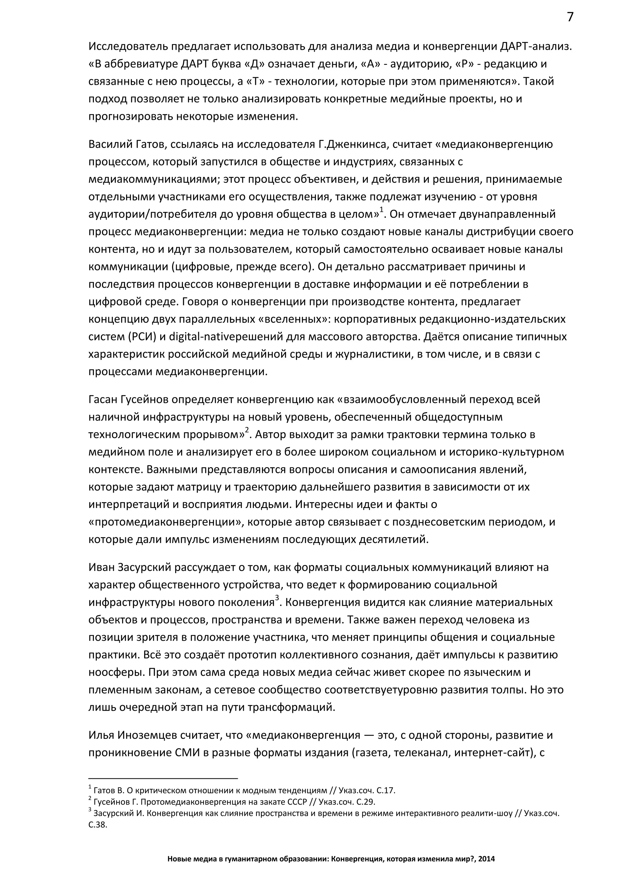 7
Новые медиа в гуманитарном образовании: Конвергенция, которая изменила мир?, 2014
Исследователь предлагает использовать для анализа медиа и конвергенции ДАРТ-анализ.
«В аббревиатуре ДАРТ буква «Д» означает деньги, «А» - аудиторию, «Р» - редакцию и
связанные с нею процессы, а «Т» - технологии, которые при этом применяются». Такой
подход позволяет не только анализировать конкретные медийные проекты, но и
прогнозировать некоторые изменения.
Василий Гатов, ссылаясь на исследователя Г.Дженкинса, считает «медиаконвергенцию
процессом, который запустился в обществе и индустриях, связанных с
медиакоммуникациями; этот процесс объективен, и действия и решения, принимаемые
отдельными участниками его осуществления, также подлежат изучению - от уровня
аудитории/потребителя до уровня общества в целом»1
. Он отмечает двунаправленный
процесс медиаконвергенции: медиа не только создают новые каналы дистрибуции своего
контента, но и идут за пользователем, который самостоятельно осваивает новые каналы
коммуникации (цифровые, прежде всего). Он детально рассматривает причины и
последствия процессов конвергенции в доставке информации и её потреблении в
цифровой среде. Говоря о конвергенции при производстве контента, предлагает
концепцию двух параллельных «вселенных»: корпоративных редакционно-издательских
систем (РСИ) и digital-native решений для массового авторства. Даётся описание типичных
характеристик российской медийной среды и журналистики, в том числе, и в связи с
процессами медиаконвергенции.
Гасан Гусейнов определяет конвергенцию как «взаимообусловленный переход всей
наличной инфраструктуры на новый уровень, обеспеченный общедоступным
технологическим прорывом»2
. Автор выходит за рамки трактовки термина только в
медийном поле и анализирует его в более широком социальном и историко-культурном
контексте. Важными представляются вопросы описания и самоописания явлений,
которые задают матрицу и траекторию дальнейшего развития в зависимости от их
интерпретаций и восприятия людьми. Интересны идеи и факты о
«протомедиаконвергенции», которые автор связывает с позднесоветским периодом, и
которые дали импульс изменениям последующих десятилетий.
Иван Засурский рассуждает о том, как форматы социальных коммуникаций влияют на
характер общественного устройства, что ведет к формированию социальной
инфраструктуры нового поколения3
. Конвергенция видится как слияние материальных
объектов и процессов, пространства и времени. Также важен переход человека из
позиции зрителя в положение участника, что меняет принципы общения и социальные
практики. Всё это создаёт прототип коллективного сознания, даёт импульсы к развитию
ноосферы. При этом сама среда новых медиа сейчас живет скорее по языческим и
племенным законам, а сетевое сообщество соответствует уровню развития толпы. Но это
лишь очередной этап на пути трансформаций.
Илья Иноземцев считает, что «медиаконвергенция — это, с одной стороны, развитие и
проникновение СМИ в разные форматы издания (газета, телеканал, интернет-сайт), с
1
Гатов В. О критическом отношении к модным тенденциям // Указ.соч. С.17.
2
Гусейнов Г. Протомедиаконвергенция на закате СССР // Указ.соч. С.29.
3
Засурский И. Конвергенция как слияние пространства и времени в режиме интерактивного реалити-шоу // Указ.соч.
С.38.
 