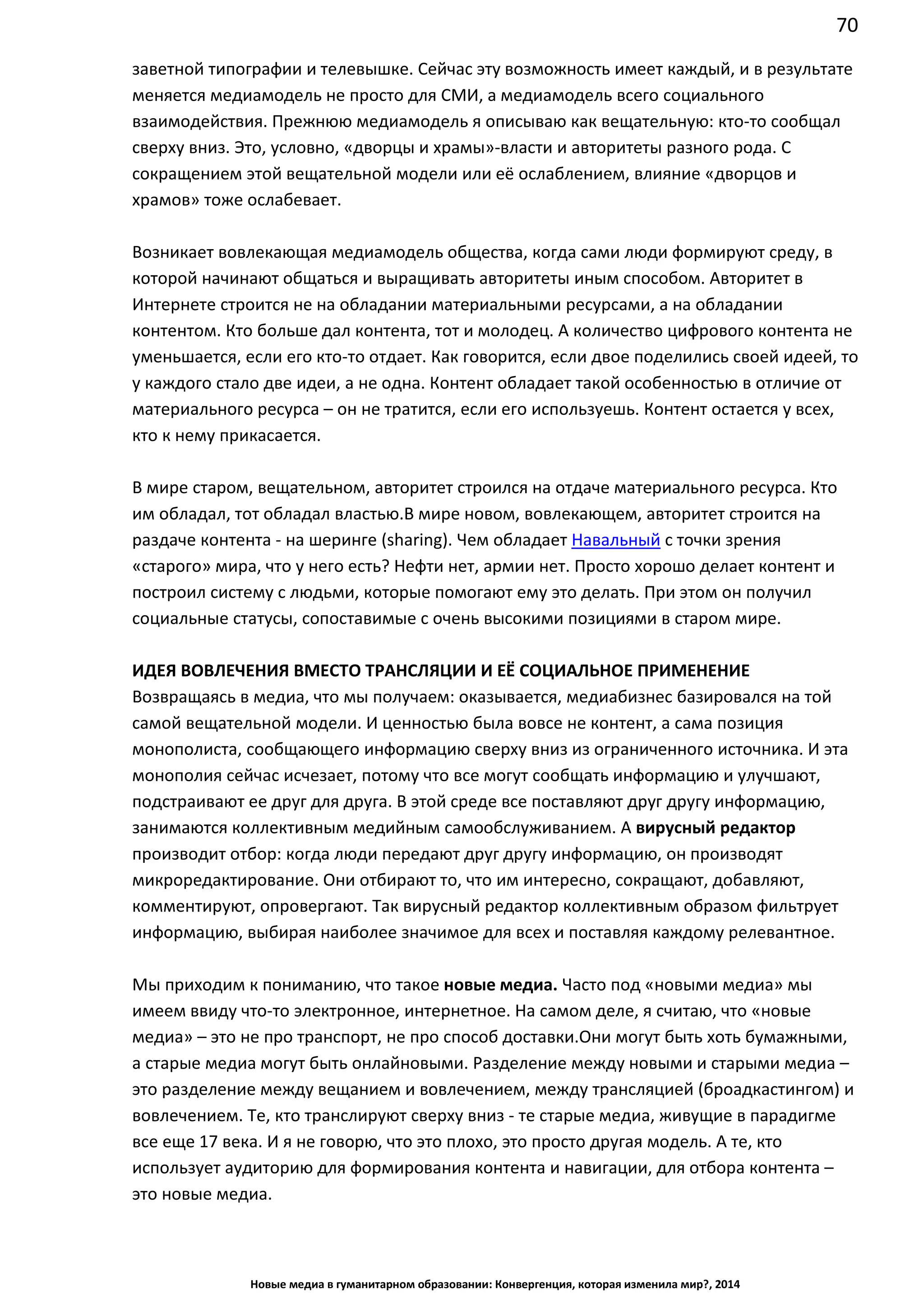 70
Новые медиа в гуманитарном образовании: Конвергенция, которая изменила мир?, 2014
заветной типографии и телевышке. Сейчас эту возможность имеет каждый, и в результате
меняется медиамодель не просто для СМИ, а медиамодель всего социального
взаимодействия. Прежнюю медиамодель я описываю как вещательную: кто-то сообщал
сверху вниз. Это, условно, «дворцы и храмы» - власти и авторитеты разного рода. С
сокращением этой вещательной модели или её ослаблением, влияние «дворцов и
храмов» тоже ослабевает.
Возникает вовлекающая медиамодель общества, когда сами люди формируют среду, в
которой начинают общаться и выращивать авторитеты иным способом. Авторитет в
Интернете строится не на обладании материальными ресурсами, а на обладании
контентом. Кто больше дал контента, тот и молодец. А количество цифрового контента не
уменьшается, если его кто-то отдает. Как говорится, если двое поделились своей идеей, то
у каждого стало две идеи, а не одна. Контент обладает такой особенностью в отличие от
материального ресурса – он не тратится, если его используешь. Контент остается у всех,
кто к нему прикасается.
В мире старом, вещательном, авторитет строился на отдаче материального ресурса. Кто
им обладал, тот обладал властью. В мире новом, вовлекающем, авторитет строится на
раздаче контента - на шеринге (sharing). Чем обладает Навальный с точки зрения
«старого» мира, что у него есть? Нефти нет, армии нет. Просто хорошо делает контент и
построил систему с людьми, которые помогают ему это делать. При этом он получил
социальные статусы, сопоставимые с очень высокими позициями в старом мире.
ИДЕЯ ВОВЛЕЧЕНИЯ ВМЕСТО ТРАНСЛЯЦИИ И ЕЁ СОЦИАЛЬНОЕ ПРИМЕНЕНИЕ
Возвращаясь в медиа, что мы получаем: оказывается, медиабизнес базировался на той
самой вещательной модели. И ценностью была вовсе не контент, а сама позиция
монополиста, сообщающего информацию сверху вниз из ограниченного источника. И эта
монополия сейчас исчезает, потому что все могут сообщать информацию и улучшают,
подстраивают ее друг для друга. В этой среде все поставляют друг другу информацию,
занимаются коллективным медийным самообслуживанием. А вирусный редактор
производит отбор: когда люди передают друг другу информацию, он производят
микроредактирование. Они отбирают то, что им интересно, сокращают, добавляют,
комментируют, опровергают. Так вирусный редактор коллективным образом фильтрует
информацию, выбирая наиболее значимое для всех и поставляя каждому релевантное.
Мы приходим к пониманию, что такое новые медиа. Часто под «новыми медиа» мы
имеем ввиду что-то электронное, интернетное. На самом деле, я считаю, что «новые
медиа» – это не про транспорт, не про способ доставки. Они могут быть хоть бумажными,
а старые медиа могут быть онлайновыми. Разделение между новыми и старыми медиа –
это разделение между вещанием и вовлечением, между трансляцией (броадкастингом) и
вовлечением. Те, кто транслируют сверху вниз - те старые медиа, живущие в парадигме
все еще 17 века. И я не говорю, что это плохо, это просто другая модель. А те, кто
использует аудиторию для формирования контента и навигации, для отбора контента –
это новые медиа.
 