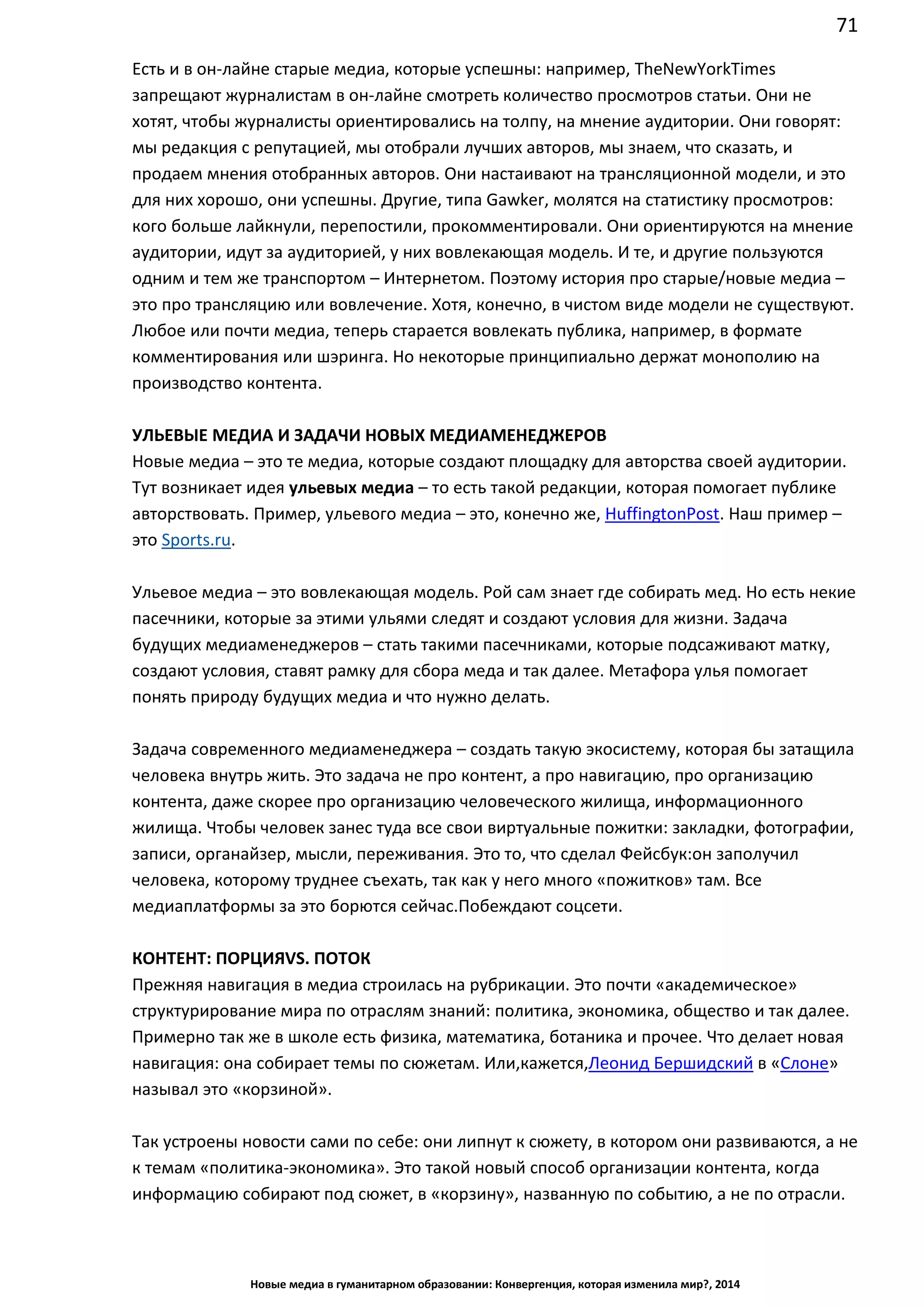 71
Новые медиа в гуманитарном образовании: Конвергенция, которая изменила мир?, 2014
Есть и в он-лайне старые медиа, которые успешны: например, The New York Times
запрещают журналистам в он-лайне смотреть количество просмотров статьи. Они не
хотят, чтобы журналисты ориентировались на толпу, на мнение аудитории. Они говорят:
мы редакция с репутацией, мы отобрали лучших авторов, мы знаем, что сказать, и
продаем мнения отобранных авторов. Они настаивают на трансляционной модели, и это
для них хорошо, они успешны. Другие, типа Gawker, молятся на статистику просмотров:
кого больше лайкнули, перепостили, прокомментировали. Они ориентируются на мнение
аудитории, идут за аудиторией, у них вовлекающая модель. И те, и другие пользуются
одним и тем же транспортом – Интернетом. Поэтому история про старые/новые медиа –
это про трансляцию или вовлечение. Хотя, конечно, в чистом виде модели не существуют.
Любое или почти медиа, теперь старается вовлекать публика, например, в формате
комментирования или шэринга. Но некоторые принципиально держат монополию на
производство контента.
УЛЬЕВЫЕ МЕДИА И ЗАДАЧИ НОВЫХ МЕДИАМЕНЕДЖЕРОВ
Новые медиа – это те медиа, которые создают площадку для авторства своей аудитории.
Тут возникает идея ульевых медиа – то есть такой редакции, которая помогает публике
авторствовать. Пример, ульевого медиа – это, конечно же, Huffington Post. Наш пример –
это Sports.ru.
Ульевое медиа – это вовлекающая модель. Рой сам знает где собирать мед. Но есть некие
пасечники, которые за этими ульями следят и создают условия для жизни. Задача
будущих медиаменеджеров – стать такими пасечниками, которые подсаживают матку,
создают условия, ставят рамку для сбора меда и так далее. Метафора улья помогает
понять природу будущих медиа и что нужно делать.
Задача современного медиаменеджера – создать такую экосистему, которая бы затащила
человека внутрь жить. Это задача не про контент, а про навигацию, про организацию
контента, даже скорее про организацию человеческого жилища, информационного
жилища. Чтобы человек занес туда все свои виртуальные пожитки: закладки, фотографии,
записи, органайзер, мысли, переживания. Это то, что сделал Фейсбук: он заполучил
человека, которому труднее съехать, так как у него много «пожитков» там. Все
медиаплатформы за это борются сейчас. Побеждают соцсети.
КОНТЕНТ: ПОРЦИЯ VS. ПОТОК
Прежняя навигация в медиа строилась на рубрикации. Это почти «академическое»
структурирование мира по отраслям знаний: политика, экономика, общество и так далее.
Примерно так же в школе есть физика, математика, ботаника и прочее. Что делает новая
навигация: она собирает темы по сюжетам. Или, кажется, Леонид Бершидский в «Слоне»
называл это «корзиной».
Так устроены новости сами по себе: они липнут к сюжету, в котором они развиваются, а не
к темам «политика-экономика». Это такой новый способ организации контента, когда
информацию собирают под сюжет, в «корзину», названную по событию, а не по отрасли.
 