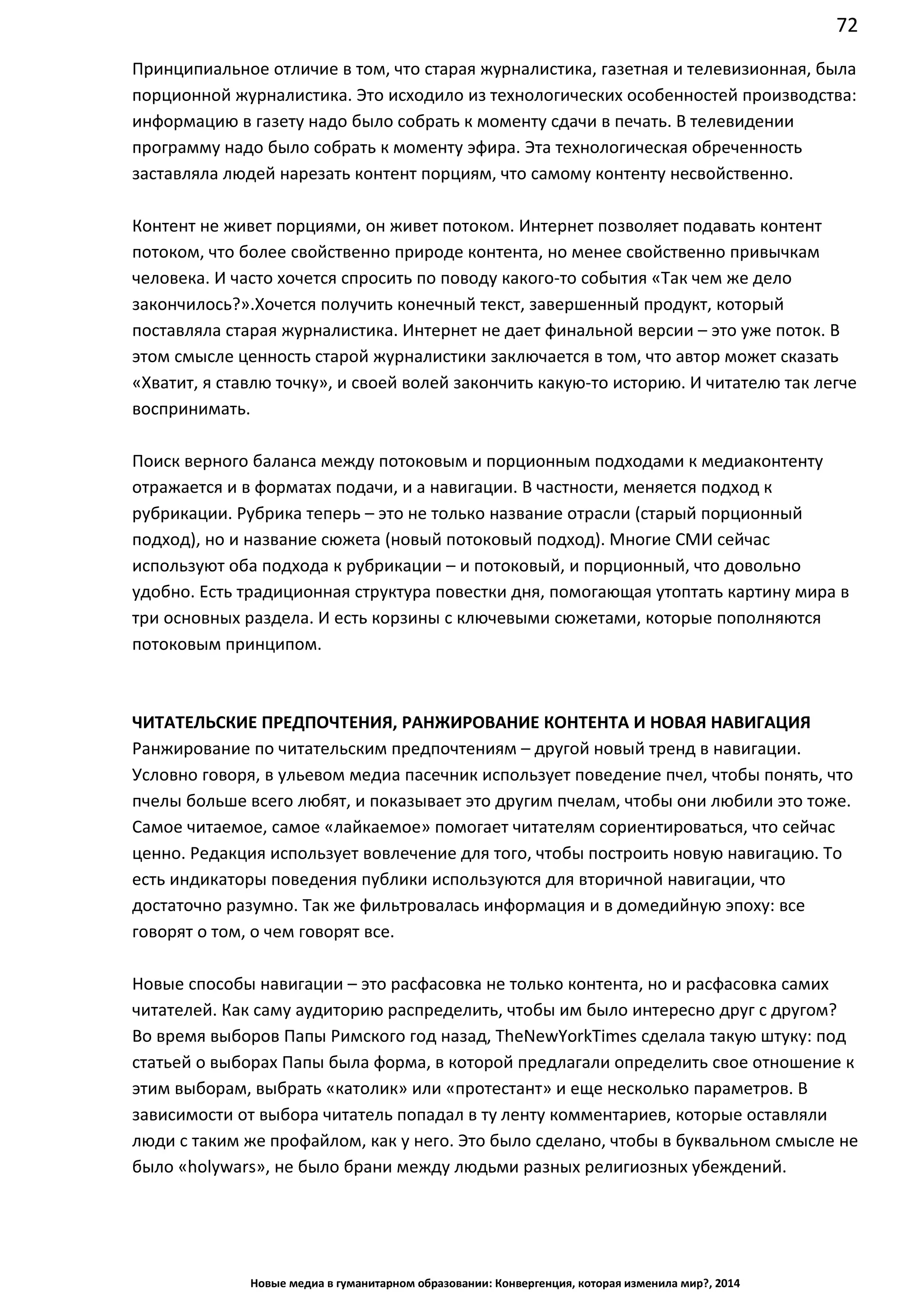 72
Новые медиа в гуманитарном образовании: Конвергенция, которая изменила мир?, 2014
Принципиальное отличие в том, что старая журналистика, газетная и телевизионная, была
порционной журналистика. Это исходило из технологических особенностей производства:
информацию в газету надо было собрать к моменту сдачи в печать. В телевидении
программу надо было собрать к моменту эфира. Эта технологическая обреченность
заставляла людей нарезать контент порциям, что самому контенту несвойственно.
Контент не живет порциями, он живет потоком. Интернет позволяет подавать контент
потоком, что более свойственно природе контента, но менее свойственно привычкам
человека. И часто хочется спросить по поводу какого-то события «Так чем же дело
закончилось?». Хочется получить конечный текст, завершенный продукт, который
поставляла старая журналистика. Интернет не дает финальной версии – это уже поток. В
этом смысле ценность старой журналистики заключается в том, что автор может сказать
«Хватит, я ставлю точку», и своей волей закончить какую-то историю. И читателю так легче
воспринимать.
Поиск верного баланса между потоковым и порционным подходами к медиаконтенту
отражается и в форматах подачи, и а навигации. В частности, меняется подход к
рубрикации. Рубрика теперь – это не только название отрасли (старый порционный
подход), но и название сюжета (новый потоковый подход). Многие СМИ сейчас
используют оба подхода к рубрикации – и потоковый, и порционный, что довольно
удобно. Есть традиционная структура повестки дня, помогающая утоптать картину мира в
три основных раздела. И есть корзины с ключевыми сюжетами, которые пополняются
потоковым принципом.
ЧИТАТЕЛЬСКИЕ ПРЕДПОЧТЕНИЯ, РАНЖИРОВАНИЕ КОНТЕНТА И НОВАЯ НАВИГАЦИЯ
Ранжирование по читательским предпочтениям – другой новый тренд в навигации.
Условно говоря, в ульевом медиа пасечник использует поведение пчел, чтобы понять, что
пчелы больше всего любят, и показывает это другим пчелам, чтобы они любили это тоже.
Самое читаемое, самое «лайкаемое» помогает читателям сориентироваться, что сейчас
ценно. Редакция использует вовлечение для того, чтобы построить новую навигацию. То
есть индикаторы поведения публики используются для вторичной навигации, что
достаточно разумно. Так же фильтровалась информация и в домедийную эпоху: все
говорят о том, о чем говорят все.
Новые способы навигации – это расфасовка не только контента, но и расфасовка самих
читателей. Как саму аудиторию распределить, чтобы им было интересно друг с другом?
Во время выборов Папы Римского год назад, The New York Times сделала такую штуку:
под статьей о выборах Папы была форма, в которой предлагали определить свое
отношение к этим выборам, выбрать «католик» или «протестант» и еще несколько
параметров. В зависимости от выбора читатель попадал в ту ленту комментариев,
которые оставляли люди с таким же профайлом, как у него. Это было сделано, чтобы в
буквальном смысле не было «holy wars», не было брани между людьми разных
религиозных убеждений.
 