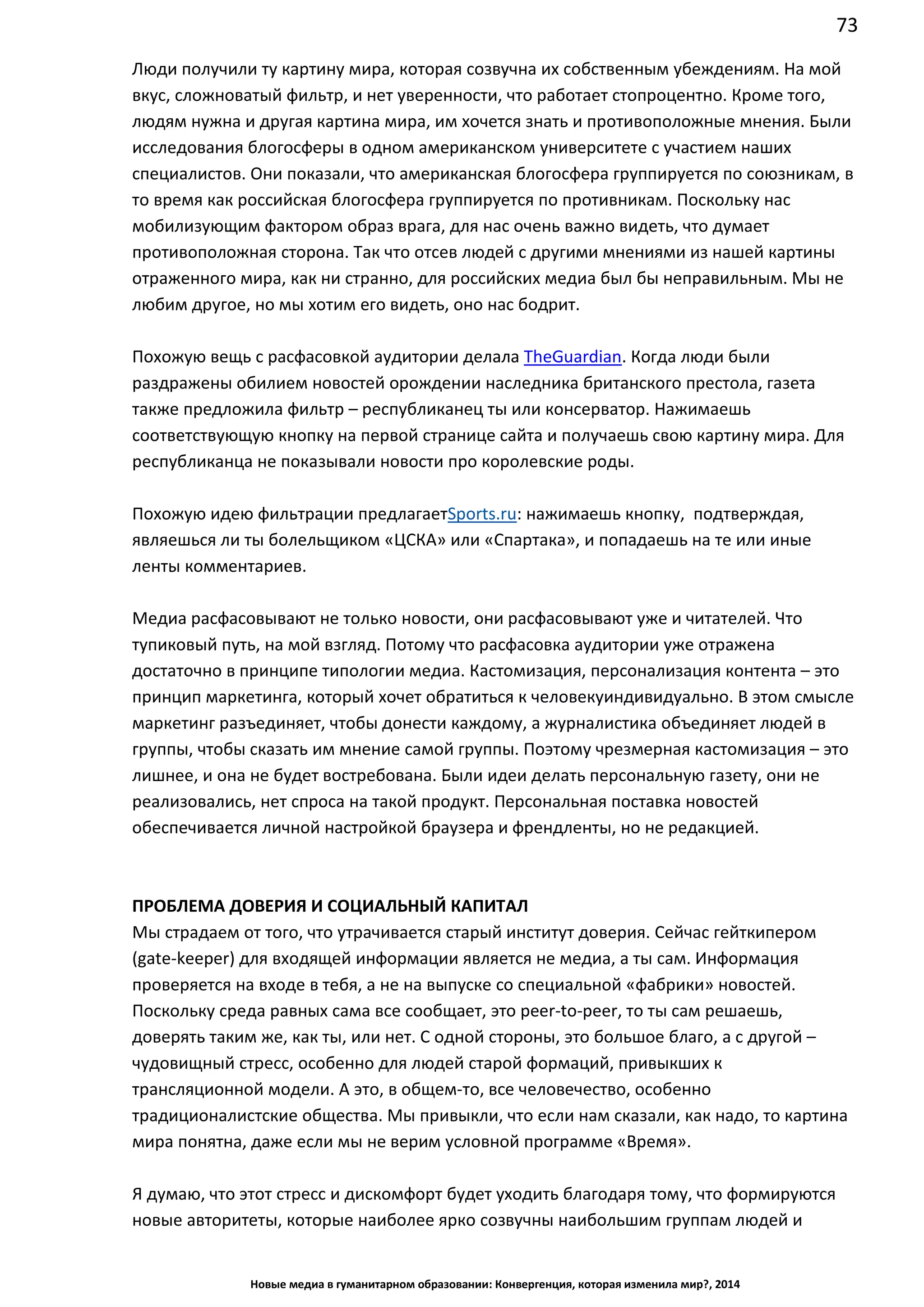 73
Новые медиа в гуманитарном образовании: Конвергенция, которая изменила мир?, 2014
Люди получили ту картину мира, которая созвучна их собственным убеждениям. На мой
вкус, сложноватый фильтр, и нет уверенности, что работает стопроцентно. Кроме того,
людям нужна и другая картина мира, им хочется знать и противоположные мнения. Были
исследования блогосферы в одном американском университете с участием наших
специалистов. Они показали, что американская блогосфера группируется по союзникам, в
то время как российская блогосфера группируется по противникам. Поскольку нас
мобилизующим фактором образ врага, для нас очень важно видеть, что думает
противоположная сторона. Так что отсев людей с другими мнениями из нашей картины
отраженного мира, как ни странно, для российских медиа был бы неправильным. Мы не
любим другое, но мы хотим его видеть, оно нас бодрит.
Похожую вещь с расфасовкой аудитории делала The Guardian. Когда люди были
раздражены обилием новостей о рождении наследника британского престола, газета
также предложила фильтр – республиканец ты или консерватор. Нажимаешь
соответствующую кнопку на первой странице сайта и получаешь свою картину мира. Для
республиканца не показывали новости про королевские роды.
Похожую идею фильтрации предлагает Sports.ru: нажимаешь кнопку, подтверждая,
являешься ли ты болельщиком «ЦСКА» или «Спартака», и попадаешь на те или иные
ленты комментариев.
Медиа расфасовывают не только новости, они расфасовывают уже и читателей. Что
тупиковый путь, на мой взгляд. Потому что расфасовка аудитории уже отражена
достаточно в принципе типологии медиа. Кастомизация, персонализация контента – это
принцип маркетинга, который хочет обратиться к человеку индивидуально. В этом смысле
маркетинг разъединяет, чтобы донести каждому, а журналистика объединяет людей в
группы, чтобы сказать им мнение самой группы. Поэтому чрезмерная кастомизация – это
лишнее, и она не будет востребована. Были идеи делать персональную газету, они не
реализовались, нет спроса на такой продукт. Персональная поставка новостей
обеспечивается личной настройкой браузера и френдленты, но не редакцией.
ПРОБЛЕМА ДОВЕРИЯ И СОЦИАЛЬНЫЙ КАПИТАЛ
Мы страдаем от того, что утрачивается старый институт доверия. Сейчас гейткипером
(gate-keeper) для входящей информации является не медиа, а ты сам. Информация
проверяется на входе в тебя, а не на выпуске со специальной «фабрики» новостей.
Поскольку среда равных сама все сообщает, это peer-to-peer, то ты сам решаешь,
доверять таким же, как ты, или нет. С одной стороны, это большое благо, а с другой –
чудовищный стресс, особенно для людей старой формаций, привыкших к
трансляционной модели. А это, в общем-то, все человечество, особенно
традиционалистские общества. Мы привыкли, что если нам сказали, как надо, то картина
мира понятна, даже если мы не верим условной программе «Время».
Я думаю, что этот стресс и дискомфорт будет уходить благодаря тому, что формируются
новые авторитеты, которые наиболее ярко созвучны наибольшим группам людей и
 