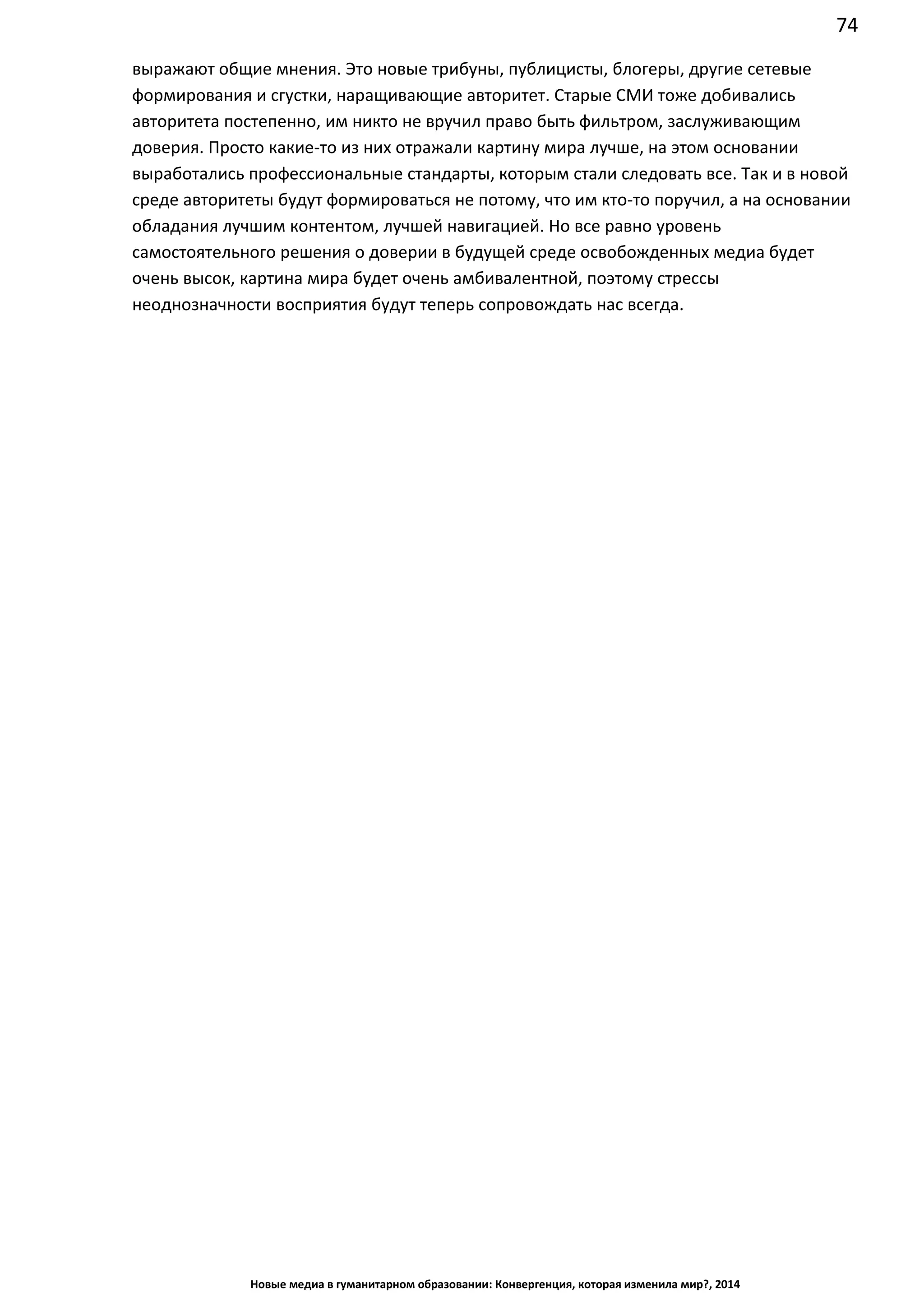 74
Новые медиа в гуманитарном образовании: Конвергенция, которая изменила мир?, 2014
выражают общие мнения. Это новые трибуны, публицисты, блогеры, другие сетевые
формирования и сгустки, наращивающие авторитет. Старые СМИ тоже добивались
авторитета постепенно, им никто не вручил право быть фильтром, заслуживающим
доверия. Просто какие-то из них отражали картину мира лучше, на этом основании
выработались профессиональные стандарты, которым стали следовать все. Так и в новой
среде авторитеты будут формироваться не потому, что им кто-то поручил, а на основании
обладания лучшим контентом, лучшей навигацией. Но все равно уровень
самостоятельного решения о доверии в будущей среде освобожденных медиа будет
очень высок, картина мира будет очень амбивалентной, поэтому стрессы
неоднозначности восприятия будут теперь сопровождать нас всегда.
 