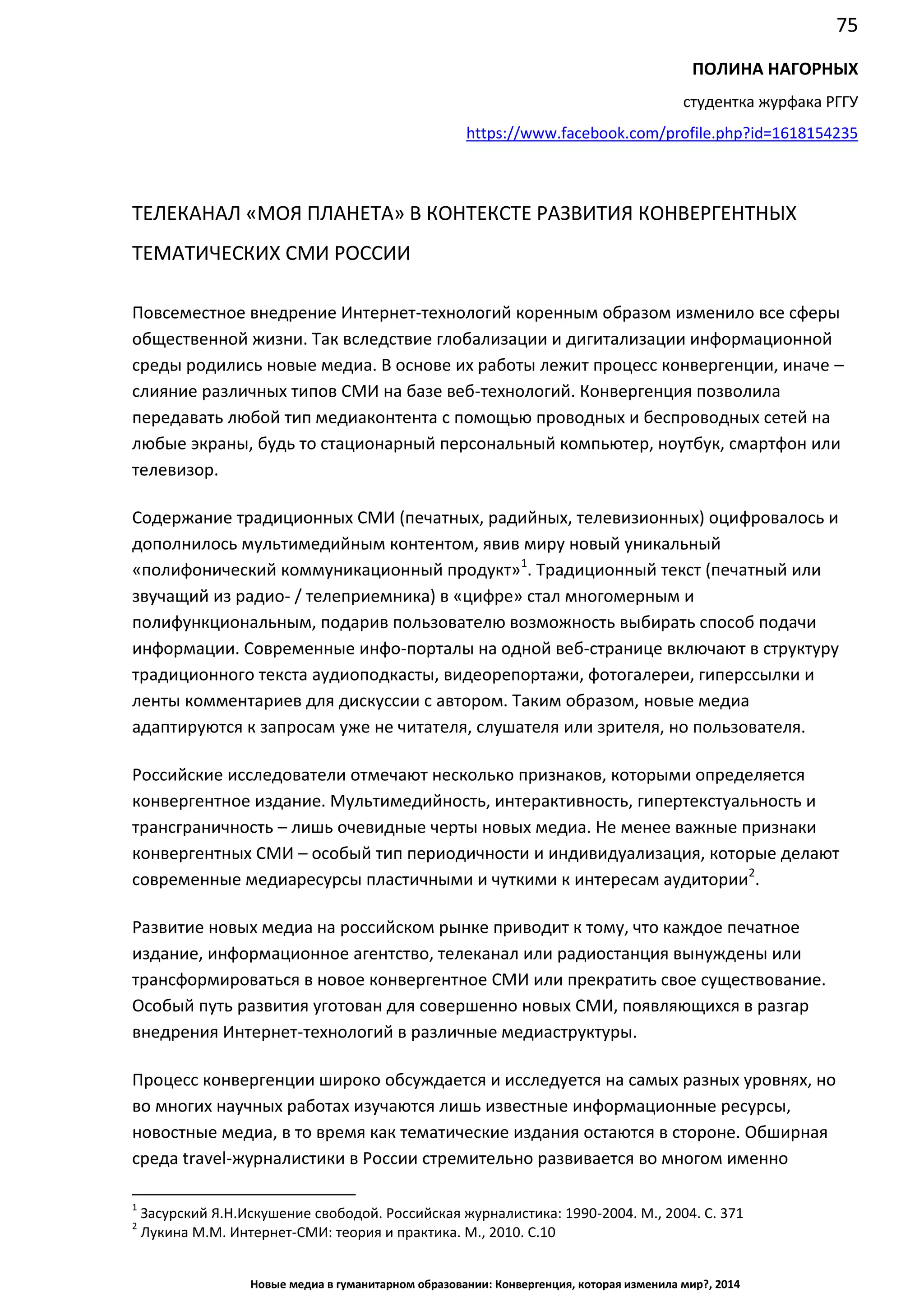 75
Новые медиа в гуманитарном образовании: Конвергенция, которая изменила мир?, 2014
ПОЛИНА НАГОРНЫХ
студентка журфака РГГУ
https://www.facebook.com/profile.php?id=1618154235
ТЕЛЕКАНАЛ «МОЯ ПЛАНЕТА» В КОНТЕКСТЕ РАЗВИТИЯ КОНВЕРГЕНТНЫХ
ТЕМАТИЧЕСКИХ СМИ РОССИИ
Повсеместное внедрение Интернет-технологий коренным образом изменило все сферы
общественной жизни. Так вследствие глобализации и дигитализации информационной
среды родились новые медиа. В основе их работы лежит процесс конвергенции, иначе –
слияние различных типов СМИ на базе веб-технологий. Конвергенция позволила
передавать любой тип медиаконтента с помощью проводных и беспроводных сетей на
любые экраны, будь то стационарный персональный компьютер, ноутбук, смартфон или
телевизор.
Содержание традиционных СМИ (печатных, радийных, телевизионных) оцифровалось и
дополнилось мультимедийным контентом, явив миру новый уникальный
«полифонический коммуникационный продукт»1
. Традиционный текст (печатный или
звучащий из радио- / телеприемника) в «цифре» стал многомерным и
полифункциональным, подарив пользователю возможность выбирать способ подачи
информации. Современные инфо-порталы на одной веб-странице включают в структуру
традиционного текста аудиоподкасты, видеорепортажи, фотогалереи, гиперссылки и
ленты комментариев для дискуссии с автором. Таким образом, новые медиа
адаптируются к запросам уже не читателя, слушателя или зрителя, но пользователя.
Российские исследователи отмечают несколько признаков, которыми определяется
конвергентное издание. Мультимедийность, интерактивность, гипертекстуальность и
трансграничность – лишь очевидные черты новых медиа. Не менее важные признаки
конвергентных СМИ – особый тип периодичности и индивидуализация, которые делают
современные медиаресурсы пластичными и чуткими к интересам аудитории2
.
Развитие новых медиа на российском рынке приводит к тому, что каждое печатное
издание, информационное агентство, телеканал или радиостанция вынуждены или
трансформироваться в новое конвергентное СМИ или прекратить свое существование.
Особый путь развития уготован для совершенно новых СМИ, появляющихся в разгар
внедрения Интернет-технологий в различные медиаструктуры.
Процесс конвергенции широко обсуждается и исследуется на самых разных уровнях, но
во многих научных работах изучаются лишь известные информационные ресурсы,
новостные медиа, в то время как тематические издания остаются в стороне. Обширная
среда travel-журналистики в России стремительно развивается во многом именно
1
Засурский Я.Н. Искушение свободой. Российская журналистика: 1990-2004. М., 2004. С. 371
2
Лукина М.М. Интернет-СМИ: теория и практика. М., 2010. С.10
 
