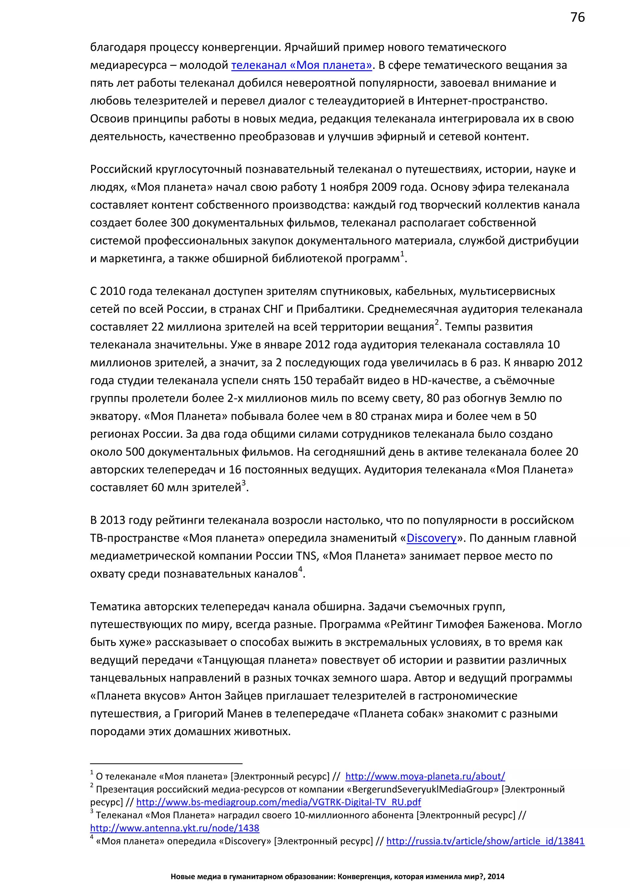 76
Новые медиа в гуманитарном образовании: Конвергенция, которая изменила мир?, 2014
благодаря процессу конвергенции. Ярчайший пример нового тематического
медиаресурса – молодой телеканал «Моя планета». В сфере тематического вещания за
пять лет работы телеканал добился невероятной популярности, завоевал внимание и
любовь телезрителей и перевел диалог с телеаудиторией в Интернет-пространство.
Освоив принципы работы в новых медиа, редакция телеканала интегрировала их в свою
деятельность, качественно преобразовав и улучшив эфирный и сетевой контент.
Российский круглосуточный познавательный телеканал о путешествиях, истории, науке и
людях, «Моя планета» начал свою работу 1 ноября 2009 года. Основу эфира телеканала
составляет контент собственного производства: каждый год творческий коллектив канала
создает более 300 документальных фильмов, телеканал располагает собственной
системой профессиональных закупок документального материала, службой дистрибуции
и маркетинга, а также обширной библиотекой программ1
.
С 2010 года телеканал доступен зрителям спутниковых, кабельных, мультисервисных
сетей по всей России, в странах СНГ и Прибалтики. Среднемесячная аудитория телеканала
составляет 22 миллиона зрителей на всей территории вещания2
. Темпы развития
телеканала значительны. Уже в январе 2012 года аудитория телеканала составляла 10
миллионов зрителей, а значит, за 2 последующих года увеличилась в 6 раз. К январю 2012
года студии телеканала успели снять 150 терабайт видео в HD-качестве, а съёмочные
группы пролетели более 2-х миллионов миль по всему свету, 80 раз обогнув Землю по
экватору. «Моя Планета» побывала более чем в 80 странах мира и более чем в 50
регионах России. За два года общими силами сотрудников телеканала было создано
около 500 документальных фильмов. На сегодняшний день в активе телеканала более 20
авторских телепередач и 16 постоянных ведущих. Аудитория телеканала «Моя Планета»
составляет 60 млн зрителей3
.
В 2013 году рейтинги телеканала возросли настолько, что по популярности в российском
ТВ-пространстве «Моя планета» опередила знаменитый «Discovery». По данным главной
медиаметрической компании России TNS, «Моя Планета» занимает первое место по
охвату среди познавательных каналов4
.
Тематика авторских телепередач канала обширна. Задачи съемочных групп,
путешествующих по миру, всегда разные. Программа «Рейтинг Тимофея Баженова. Могло
быть хуже» рассказывает о способах выжить в экстремальных условиях, в то время как
ведущий передачи «Танцующая планета» повествует об истории и развитии различных
танцевальных направлений в разных точках земного шара. Автор и ведущий программы
«Планета вкусов» Антон Зайцев приглашает телезрителей в гастрономические
путешествия, а Григорий Манев в телепередаче «Планета собак» знакомит с разными
породами этих домашних животных.
1
О телеканале «Моя планета» [Электронный ресурс] // http://www.moya-planeta.ru/about/
2
Презентация российский медиа-ресурсов от компании «Berger und Severyukl Media Group» [Электронный
ресурс] // http://www.bs-mediagroup.com/media/VGTRK-Digital-TV_RU.pdf
3
Телеканал «Моя Планета» наградил своего 10-миллионного абонента [Электронный ресурс] //
http://www.antenna.ykt.ru/node/1438
4
«Моя планета» опередила «Discovery» [Электронный ресурс] // http://russia.tv/article/show/article_id/13841
 