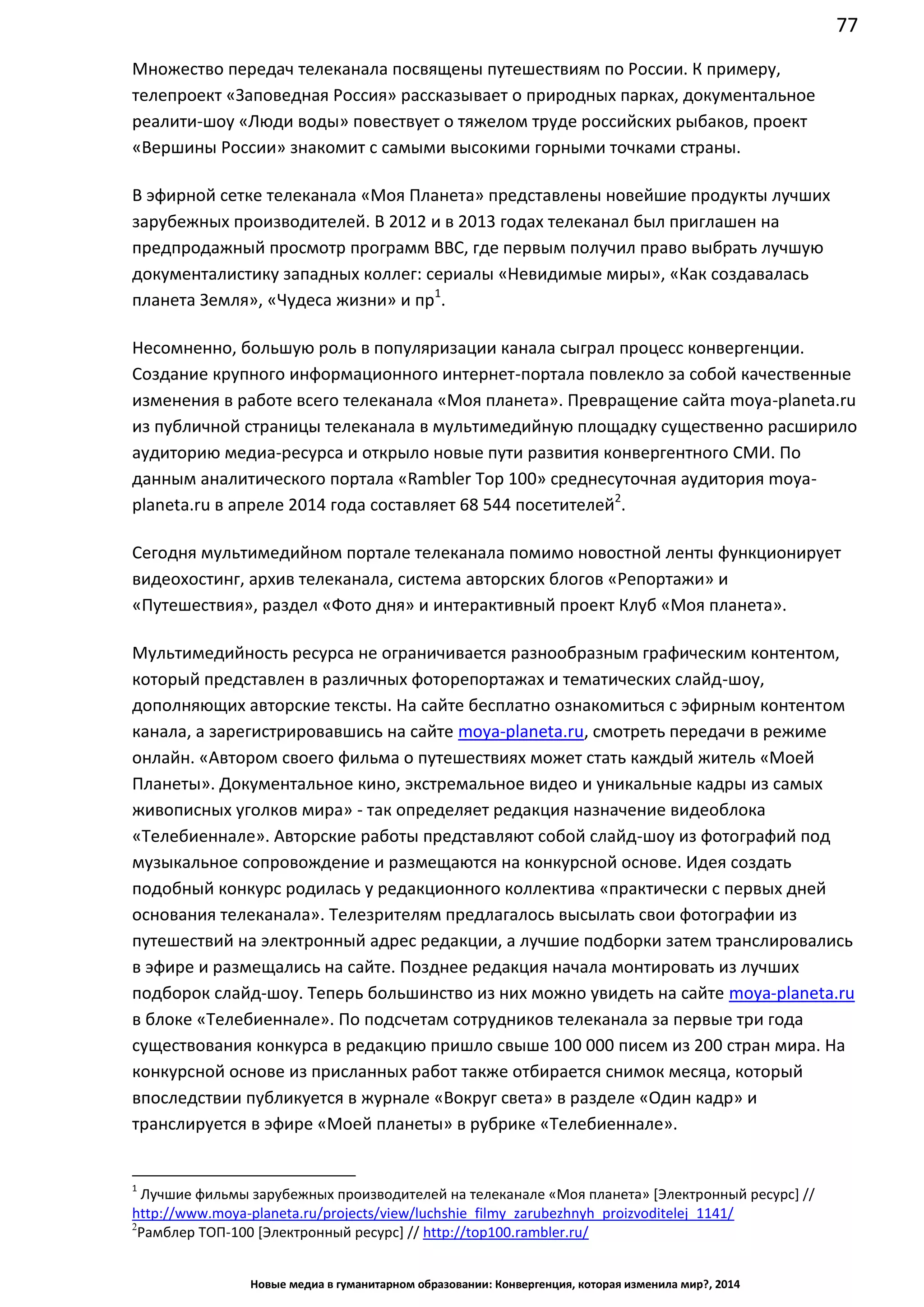 77
Новые медиа в гуманитарном образовании: Конвергенция, которая изменила мир?, 2014
Множество передач телеканала посвящены путешествиям по России. К примеру,
телепроект «Заповедная Россия» рассказывает о природных парках, документальное
реалити-шоу «Люди воды» повествует о тяжелом труде российских рыбаков, проект
«Вершины России» знакомит с самыми высокими горными точками страны.
В эфирной сетке телеканала «Моя Планета» представлены новейшие продукты лучших
зарубежных производителей. В 2012 и в 2013 годах телеканал был приглашен на
предпродажный просмотр программ BBC, где первым получил право выбрать лучшую
документалистику западных коллег: сериалы «Невидимые миры», «Как создавалась
планета Земля», «Чудеса жизни» и пр1
.
Несомненно, большую роль в популяризации канала сыграл процесс конвергенции.
Создание крупного информационного интернет-портала повлекло за собой качественные
изменения в работе всего телеканала «Моя планета». Превращение сайта moya-planeta.ru
из публичной страницы телеканала в мультимедийную площадку существенно расширило
аудиторию медиа-ресурса и открыло новые пути развития конвергентного СМИ. По
данным аналитического портала «Rambler Top 100» среднесуточная аудитория moya-
planeta.ru в апреле 2014 года составляет 68 544 посетителей2
.
Сегодня мультимедийном портале телеканала помимо новостной ленты функционирует
видеохостинг, архив телеканала, система авторских блогов «Репортажи» и
«Путешествия», раздел «Фото дня» и интерактивный проект Клуб «Моя планета».
Мультимедийность ресурса не ограничивается разнообразным графическим контентом,
который представлен в различных фоторепортажах и тематических слайд-шоу,
дополняющих авторские тексты. На сайте бесплатно ознакомиться с эфирным контентом
канала, а зарегистрировавшись на сайте moya-planeta.ru, смотреть передачи в режиме
онлайн. «Автором своего фильма о путешествиях может стать каждый житель «Моей
Планеты». Документальное кино, экстремальное видео и уникальные кадры из самых
живописных уголков мира» - так определяет редакция назначение видеоблока
«Телебиеннале». Авторские работы представляют собой слайд-шоу из фотографий под
музыкальное сопровождение и размещаются на конкурсной основе. Идея создать
подобный конкурс родилась у редакционного коллектива «практически с первых дней
основания телеканала». Телезрителям предлагалось высылать свои фотографии из
путешествий на электронный адрес редакции, а лучшие подборки затем транслировались
в эфире и размещались на сайте. Позднее редакция начала монтировать из лучших
подборок слайд-шоу. Теперь большинство из них можно увидеть на сайте moya-planeta.ru
в блоке «Телебиеннале». По подсчетам сотрудников телеканала за первые три года
существования конкурса в редакцию пришло свыше 100 000 писем из 200 стран мира. На
конкурсной основе из присланных работ также отбирается снимок месяца, который
впоследствии публикуется в журнале «Вокруг света» в разделе «Один кадр» и
транслируется в эфире «Моей планеты» в рубрике «Телебиеннале».
1
Лучшие фильмы зарубежных производителей на телеканале «Моя планета» [Электронный ресурс] //
http://www.moya-planeta.ru/projects/view/luchshie_filmy_zarubezhnyh_proizvoditelej_1141/
2
Рамблер ТОП-100 [Электронный ресурс] // http://top100.rambler.ru/
 