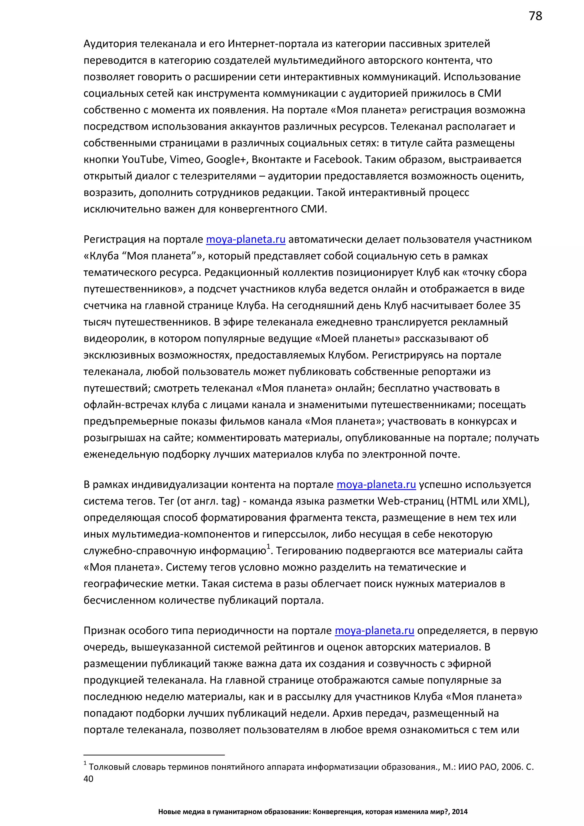 78
Новые медиа в гуманитарном образовании: Конвергенция, которая изменила мир?, 2014
Аудитория телеканала и его Интернет-портала из категории пассивных зрителей
переводится в категорию создателей мультимедийного авторского контента, что
позволяет говорить о расширении сети интерактивных коммуникаций. Использование
социальных сетей как инструмента коммуникации с аудиторией прижилось в СМИ
собственно с момента их появления. На портале «Моя планета» регистрация возможна
посредством использования аккаунтов различных ресурсов. Телеканал располагает и
собственными страницами в различных социальных сетях: в титуле сайта размещены
кнопки YouTube, Vimeo, Google+, Вконтакте и Facebook. Таким образом, выстраивается
открытый диалог с телезрителями – аудитории предоставляется возможность оценить,
возразить, дополнить сотрудников редакции. Такой интерактивный процесс
исключительно важен для конвергентного СМИ.
Регистрация на портале moya-planeta.ru автоматически делает пользователя участником
«Клуба “Моя планета”», который представляет собой социальную сеть в рамках
тематического ресурса. Редакционный коллектив позиционирует Клуб как «точку сбора
путешественников», а подсчет участников клуба ведется онлайн и отображается в виде
счетчика на главной странице Клуба. На сегодняшний день Клуб насчитывает более 35
тысяч путешественников. В эфире телеканала ежедневно транслируется рекламный
видеоролик, в котором популярные ведущие «Моей планеты» рассказывают об
эксклюзивных возможностях, предоставляемых Клубом. Регистрируясь на портале
телеканала, любой пользователь может публиковать собственные репортажи из
путешествий; смотреть телеканал «Моя планета» онлайн; бесплатно участвовать в
офлайн-встречах клуба с лицами канала и знаменитыми путешественниками; посещать
предъпремьерные показы фильмов канала «Моя планета»; участвовать в конкурсах и
розыгрышах на сайте; комментировать материалы, опубликованные на портале; получать
еженедельную подборку лучших материалов клуба по электронной почте.
В рамках индивидуализации контента на портале moya-planeta.ru успешно используется
система тегов. Тег (от англ. tag) - команда языка разметки Web-страниц (HTML или XML),
определяющая способ форматирования фрагмента текста, размещение в нем тех или
иных мультимедиа-компонентов и гиперссылок, либо несущая в себе некоторую
служебно-справочную информацию1
. Тегированию подвергаются все материалы сайта
«Моя планета». Систему тегов условно можно разделить на тематические и
географические метки. Такая система в разы облегчает поиск нужных материалов в
бесчисленном количестве публикаций портала.
Признак особого типа периодичности на портале moya-planeta.ru определяется, в первую
очередь, вышеуказанной системой рейтингов и оценок авторских материалов. В
размещении публикаций также важна дата их создания и созвучность с эфирной
продукцией телеканала. На главной странице отображаются самые популярные за
последнюю неделю материалы, как и в рассылку для участников Клуба «Моя планета»
попадают подборки лучших публикаций недели. Архив передач, размещенный на
портале телеканала, позволяет пользователям в любое время ознакомиться с тем или
1
Толковый словарь терминов понятийного аппарата информатизации образования., М.: ИИО РАО, 2006. С.
40
 