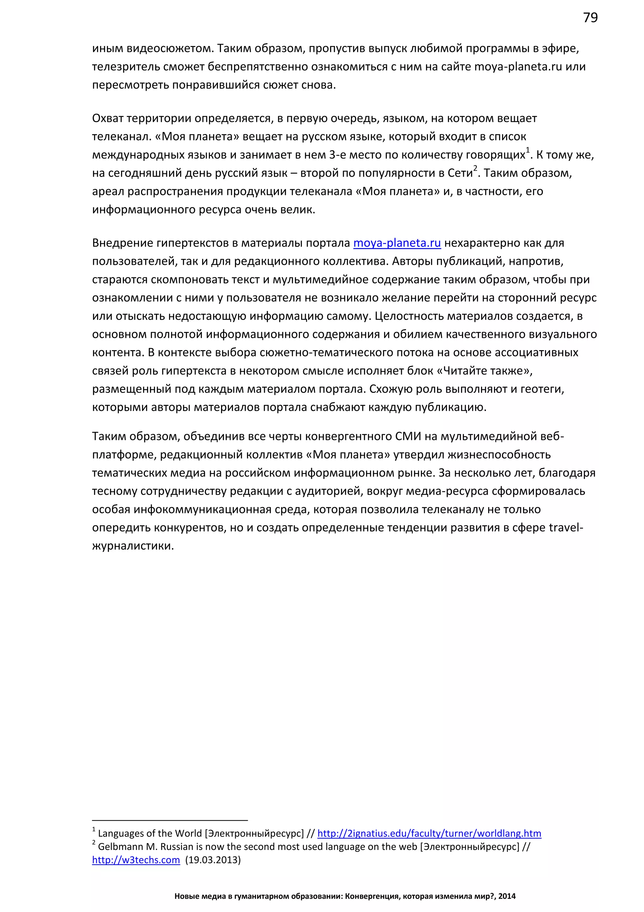 79
Новые медиа в гуманитарном образовании: Конвергенция, которая изменила мир?, 2014
иным видеосюжетом. Таким образом, пропустив выпуск любимой программы в эфире,
телезритель сможет беспрепятственно ознакомиться с ним на сайте moya-planeta.ru или
пересмотреть понравившийся сюжет снова.
Охват территории определяется, в первую очередь, языком, на котором вещает
телеканал. «Моя планета» вещает на русском языке, который входит в список
международных языков и занимает в нем 3-е место по количеству говорящих1
. К тому же,
на сегодняшний день русский язык – второй по популярности в Сети2
. Таким образом,
ареал распространения продукции телеканала «Моя планета» и, в частности, его
информационного ресурса очень велик.
Внедрение гипертекстов в материалы портала moya-planeta.ru нехарактерно как для
пользователей, так и для редакционного коллектива. Авторы публикаций, напротив,
стараются скомпоновать текст и мультимедийное содержание таким образом, чтобы при
ознакомлении с ними у пользователя не возникало желание перейти на сторонний ресурс
или отыскать недостающую информацию самому. Целостность материалов создается, в
основном полнотой информационного содержания и обилием качественного визуального
контента. В контексте выбора сюжетно-тематического потока на основе ассоциативных
связей роль гипертекста в некотором смысле исполняет блок «Читайте также»,
размещенный под каждым материалом портала. Схожую роль выполняют и геотеги,
которыми авторы материалов портала снабжают каждую публикацию.
Таким образом, объединив все черты конвергентного СМИ на мультимедийной веб-
платформе, редакционный коллектив «Моя планета» утвердил жизнеспособность
тематических медиа на российском информационном рынке. За несколько лет, благодаря
тесному сотрудничеству редакции с аудиторией, вокруг медиа-ресурса сформировалась
особая инфокоммуникационная среда, которая позволила телеканалу не только
опередить конкурентов, но и создать определенные тенденции развития в сфере travel-
журналистики.
1
Languages of the World [Электронный ресурс] // http://2ignatius.edu/faculty/turner/worldlang.htm
2
Gelbmann M. Russian is now the second most used language on the web [Электронный ресурс] //
http://w3techs.com (19.03.2013)
 