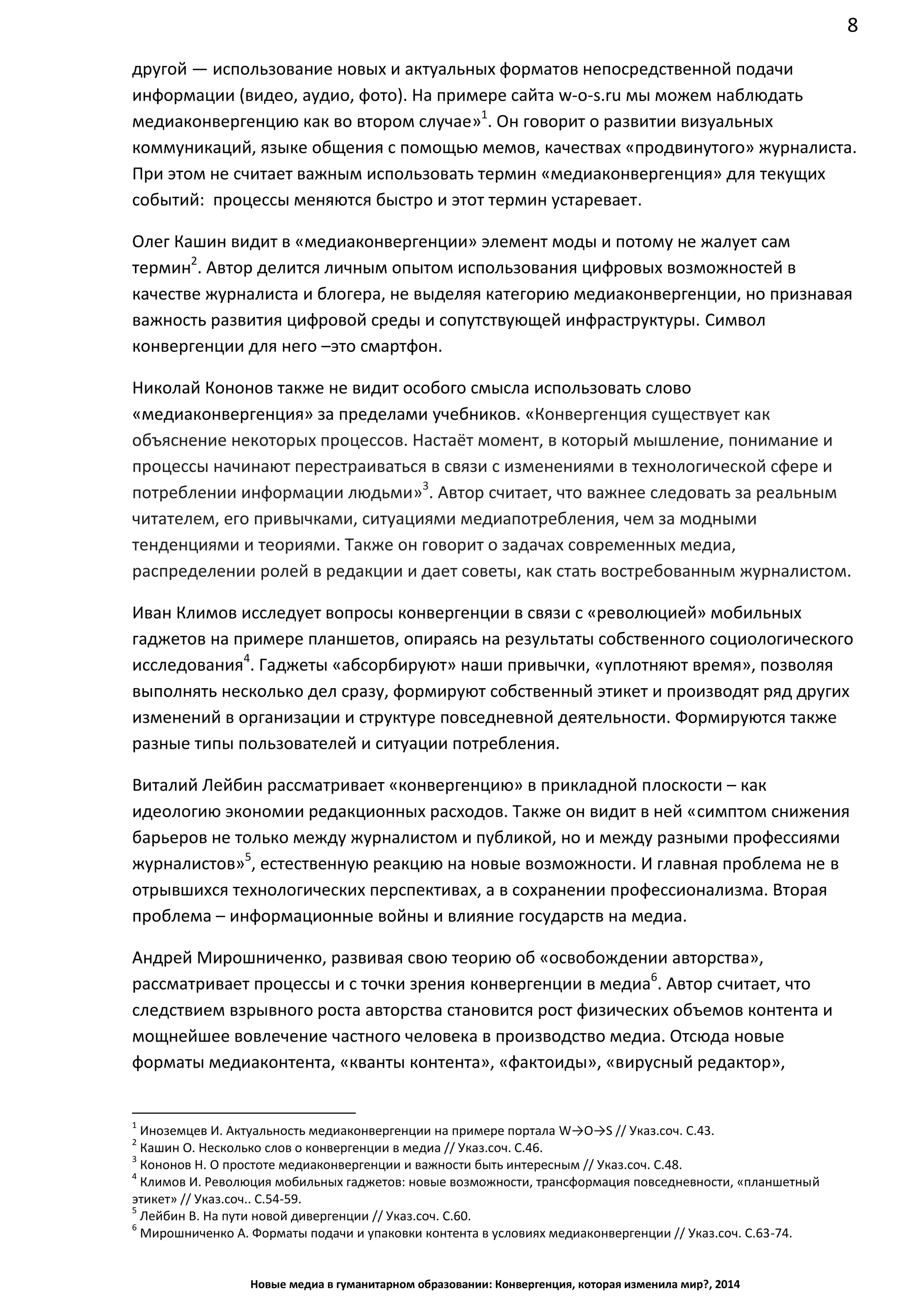 8
Новые медиа в гуманитарном образовании: Конвергенция, которая изменила мир?, 2014
другой — использование новых и актуальных форматов непосредственной подачи
информации (видео, аудио, фото). На примере сайта w-o-s.ru мы можем наблюдать
медиаконвергенцию как во втором случае»1
. Он говорит о развитии визуальных
коммуникаций, языке общения с помощью мемов, качествах «продвинутого» журналиста.
При этом не считает важным использовать термин «медиаконвергенция» для текущих
событий: процессы меняются быстро и этот термин устаревает.
Олег Кашин видит в «медиаконвергенции» элемент моды и потому не жалует сам
термин2
. Автор делится личным опытом использования цифровых возможностей в
качестве журналиста и блогера, не выделяя категорию медиаконвергенции, но признавая
важность развития цифровой среды и сопутствующей инфраструктуры. Символ
конвергенции для него – это смартфон.
Николай Кононов также не видит особого смысла использовать слово
«медиаконвергенция» за пределами учебников. «Конвергенция существует как
объяснение некоторых процессов. Настаёт момент, в который мышление, понимание и
процессы начинают перестраиваться в связи с изменениями в технологической сфере и
потреблении информации людьми»3
. Автор считает, что важнее следовать за реальным
читателем, его привычками, ситуациями медиапотребления, чем за модными
тенденциями и теориями. Также он говорит о задачах современных медиа,
распределении ролей в редакции и дает советы, как стать востребованным журналистом.
Иван Климов исследует вопросы конвергенции в связи с «революцией» мобильных
гаджетов на примере планшетов, опираясь на результаты собственного социологического
исследования4
. Гаджеты «абсорбируют» наши привычки, «уплотняют время», позволяя
выполнять несколько дел сразу, формируют собственный этикет и производят ряд других
изменений в организации и структуре повседневной деятельности. Формируются также
разные типы пользователей и ситуации потребления.
Виталий Лейбин рассматривает «конвергенцию» в прикладной плоскости – как
идеологию экономии редакционных расходов. Также он видит в ней «симптом снижения
барьеров не только между журналистом и публикой, но и между разными профессиями
журналистов»5
, естественную реакцию на новые возможности. И главная проблема не в
отрывшихся технологических перспективах, а в сохранении профессионализма. Вторая
проблема – информационные войны и влияние государств на медиа.
Андрей Мирошниченко, развивая свою теорию об «освобождении авторства»,
рассматривает процессы и с точки зрения конвергенции в медиа6
. Автор считает, что
следствием взрывного роста авторства становится рост физических объемов контента и
мощнейшее вовлечение частного человека в производство медиа. Отсюда новые
форматы медиаконтента, «кванты контента», «фактоиды», «вирусный редактор»,
1
Иноземцев И. Актуальность медиаконвергенции на примере портала W→O→S // Указ.соч. С.43.
2
Кашин О. Несколько слов о конвергенции в медиа // Указ.соч. С.46.
3
Кононов Н. О простоте медиаконвергенции и важности быть интересным // Указ.соч. С.48.
4
Климов И. Революция мобильных гаджетов: новые возможности, трансформация повседневности, «планшетный
этикет» // Указ.соч.. С.54-59.
5
Лейбин В. На пути новой дивергенции // Указ.соч. С.60.
6
Мирошниченко А. Форматы подачи и упаковки контента в условиях медиаконвергенции // Указ.соч. С.63-74.
 
