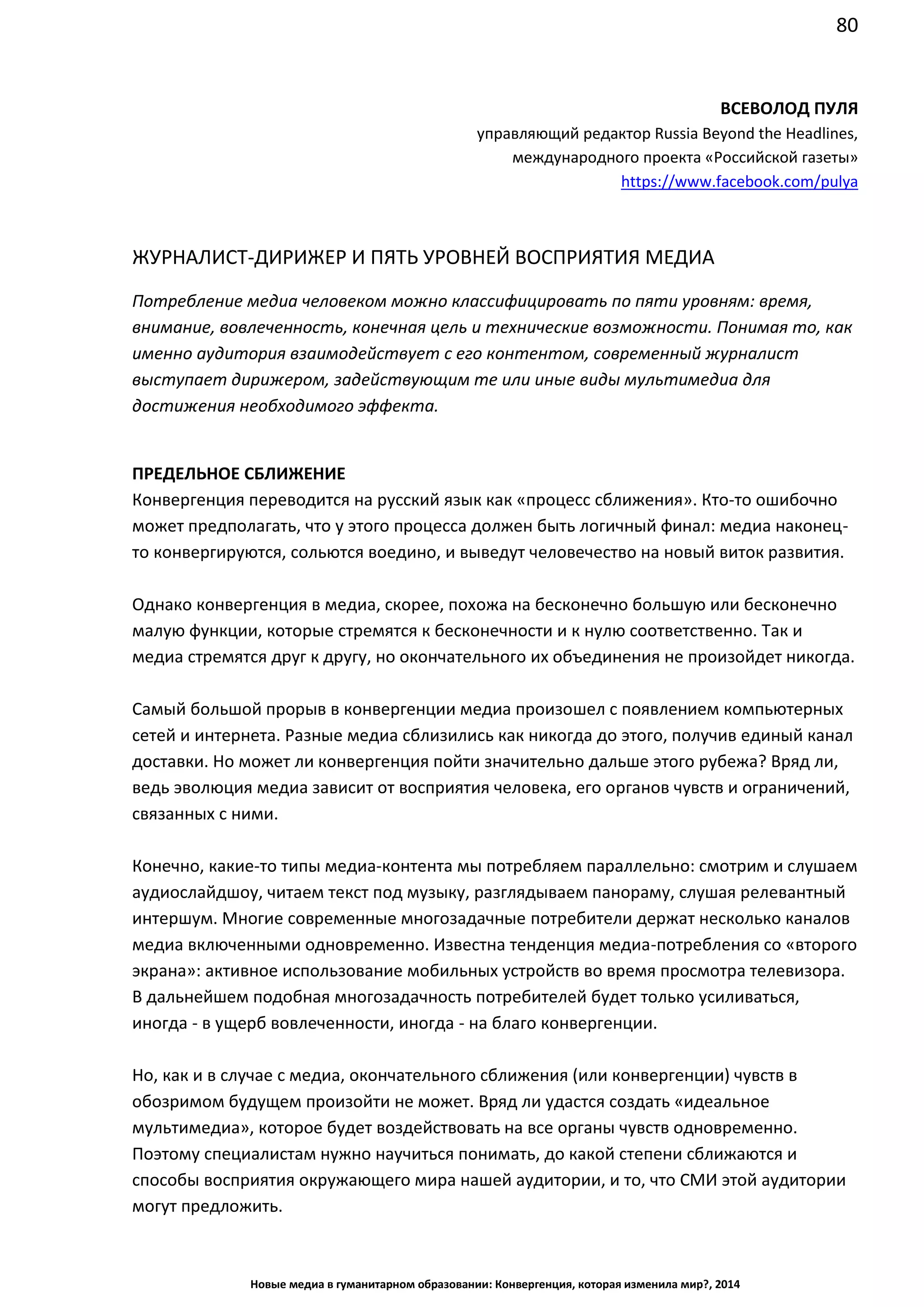 80
Новые медиа в гуманитарном образовании: Конвергенция, которая изменила мир?, 2014
ВСЕВОЛОД ПУЛЯ
управляющий редактор Russia Beyond the Headlines,
международного проекта «Российской газеты»
https://www.facebook.com/pulya
ЖУРНАЛИСТ-ДИРИЖЕР И ПЯТЬ УРОВНЕЙ ВОСПРИЯТИЯ МЕДИА
Потребление медиа человеком можно классифицировать по пяти уровням: время,
внимание, вовлеченность, конечная цель и технические возможности. Понимая то, как
именно аудитория взаимодействует с его контентом, современный журналист
выступает дирижером, задействующим те или иные виды мультимедиа для
достижения необходимого эффекта.
ПРЕДЕЛЬНОЕ СБЛИЖЕНИЕ
Конвергенция переводится на русский язык как «процесс сближения». Кто-то ошибочно
может предполагать, что у этого процесса должен быть логичный финал: медиа наконец-
то конвергируются, сольются воедино, и выведут человечество на новый виток развития.
Однако конвергенция в медиа, скорее, похожа на бесконечно большую или бесконечно
малую функции, которые стремятся к бесконечности и к нулю соответственно. Так и
медиа стремятся друг к другу, но окончательного их объединения не произойдет никогда.
Самый большой прорыв в конвергенции медиа произошел с появлением компьютерных
сетей и интернета. Разные медиа сблизились как никогда до этого, получив единый канал
доставки. Но может ли конвергенция пойти значительно дальше этого рубежа? Вряд ли,
ведь эволюция медиа зависит от восприятия человека, его органов чувств и ограничений,
связанных с ними.
Конечно, какие-то типы медиа-контента мы потребляем параллельно: смотрим и слушаем
аудиослайдшоу, читаем текст под музыку, разглядываем панораму, слушая релевантный
интершум. Многие современные многозадачные потребители держат несколько каналов
медиа включенными одновременно. Известна тенденция медиа-потребления со «второго
экрана»: активное использование мобильных устройств во время просмотра телевизора.
В дальнейшем подобная многозадачность потребителей будет только усиливаться,
иногда - в ущерб вовлеченности, иногда - на благо конвергенции.
Но, как и в случае с медиа, окончательного сближения (или конвергенции) чувств в
обозримом будущем произойти не может. Вряд ли удастся создать «идеальное
мультимедиа», которое будет воздействовать на все органы чувств одновременно.
Поэтому специалистам нужно научиться понимать, до какой степени сближаются и
способы восприятия окружающего мира нашей аудитории, и то, что СМИ этой аудитории
могут предложить.
 