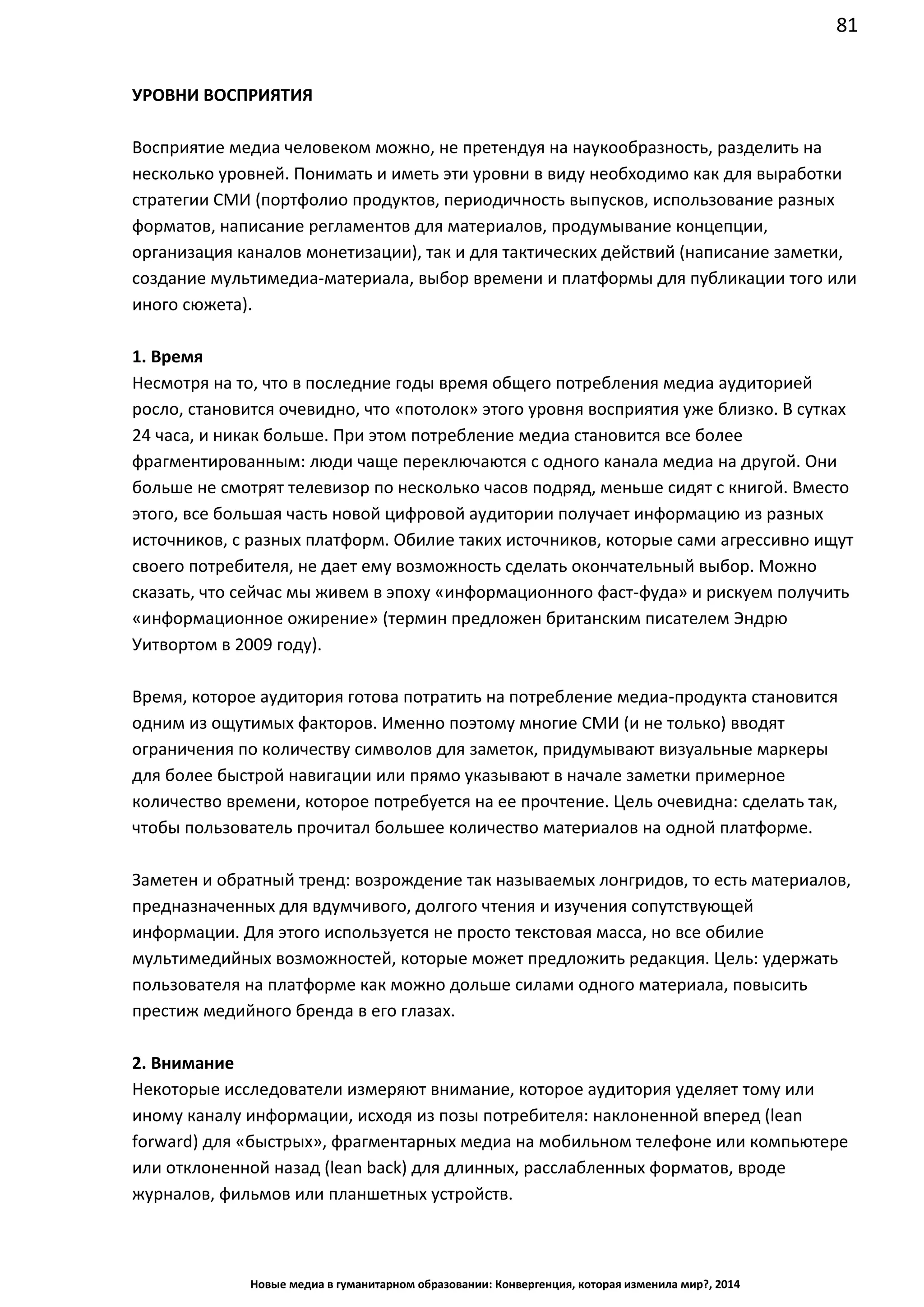 81
Новые медиа в гуманитарном образовании: Конвергенция, которая изменила мир?, 2014
УРОВНИ ВОСПРИЯТИЯ
Восприятие медиа человеком можно, не претендуя на наукообразность, разделить на
несколько уровней. Понимать и иметь эти уровни в виду необходимо как для выработки
стратегии СМИ (портфолио продуктов, периодичность выпусков, использование разных
форматов, написание регламентов для материалов, продумывание концепции,
организация каналов монетизации), так и для тактических действий (написание заметки,
создание мультимедиа-материала, выбор времени и платформы для публикации того или
иного сюжета).
1. Время
Несмотря на то, что в последние годы время общего потребления медиа аудиторией
росло, становится очевидно, что «потолок» этого уровня восприятия уже близко. В сутках
24 часа, и никак больше. При этом потребление медиа становится все более
фрагментированным: люди чаще переключаются с одного канала медиа на другой. Они
больше не смотрят телевизор по несколько часов подряд, меньше сидят с книгой. Вместо
этого, все большая часть новой цифровой аудитории получает информацию из разных
источников, с разных платформ. Обилие таких источников, которые сами агрессивно ищут
своего потребителя, не дает ему возможность сделать окончательный выбор. Можно
сказать, что сейчас мы живем в эпоху «информационного фаст-фуда» и рискуем получить
«информационное ожирение» (термин предложен британским писателем Эндрю
Уитвортом в 2009 году).
Время, которое аудитория готова потратить на потребление медиа-продукта становится
одним из ощутимых факторов. Именно поэтому многие СМИ (и не только) вводят
ограничения по количеству символов для заметок, придумывают визуальные маркеры
для более быстрой навигации или прямо указывают в начале заметки примерное
количество времени, которое потребуется на ее прочтение. Цель очевидна: сделать так,
чтобы пользователь прочитал большее количество материалов на одной платформе.
Заметен и обратный тренд: возрождение так называемых лонгридов, то есть материалов,
предназначенных для вдумчивого, долгого чтения и изучения сопутствующей
информации. Для этого используется не просто текстовая масса, но все обилие
мультимедийных возможностей, которые может предложить редакция. Цель: удержать
пользователя на платформе как можно дольше силами одного материала, повысить
престиж медийного бренда в его глазах.
2. Внимание
Некоторые исследователи измеряют внимание, которое аудитория уделяет тому или
иному каналу информации, исходя из позы потребителя: наклоненной вперед (lean
forward) для «быстрых», фрагментарных медиа на мобильном телефоне или компьютере
или отклоненной назад (lean back) для длинных, расслабленных форматов, вроде
журналов, фильмов или планшетных устройств.
 