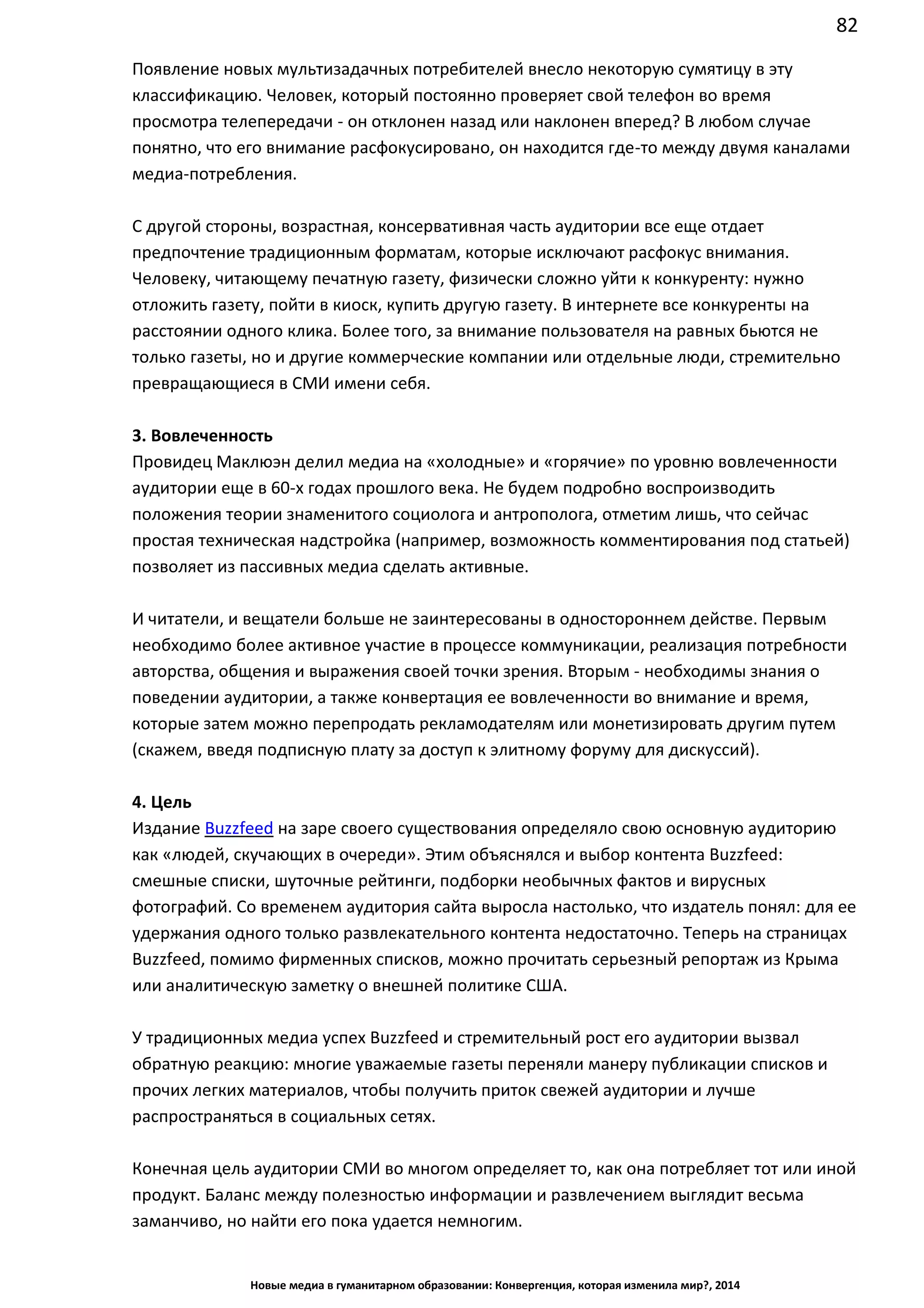 82
Новые медиа в гуманитарном образовании: Конвергенция, которая изменила мир?, 2014
Появление новых мультизадачных потребителей внесло некоторую сумятицу в эту
классификацию. Человек, который постоянно проверяет свой телефон во время
просмотра телепередачи - он отклонен назад или наклонен вперед? В любом случае
понятно, что его внимание расфокусировано, он находится где-то между двумя каналами
медиа-потребления.
С другой стороны, возрастная, консервативная часть аудитории все еще отдает
предпочтение традиционным форматам, которые исключают расфокус внимания.
Человеку, читающему печатную газету, физически сложно уйти к конкуренту: нужно
отложить газету, пойти в киоск, купить другую газету. В интернете все конкуренты на
расстоянии одного клика. Более того, за внимание пользователя на равных бьются не
только газеты, но и другие коммерческие компании или отдельные люди, стремительно
превращающиеся в СМИ имени себя.
3. Вовлеченность
Провидец Маклюэн делил медиа на «холодные» и «горячие» по уровню вовлеченности
аудитории еще в 60-х годах прошлого века. Не будем подробно воспроизводить
положения теории знаменитого социолога и антрополога, отметим лишь, что сейчас
простая техническая надстройка (например, возможность комментирования под статьей)
позволяет из пассивных медиа сделать активные.
И читатели, и вещатели больше не заинтересованы в одностороннем действе. Первым
необходимо более активное участие в процессе коммуникации, реализация потребности
авторства, общения и выражения своей точки зрения. Вторым - необходимы знания о
поведении аудитории, а также конвертация ее вовлеченности во внимание и время,
которые затем можно перепродать рекламодателям или монетизировать другим путем
(скажем, введя подписную плату за доступ к элитному форуму для дискуссий).
4. Цель
Издание Buzzfeed на заре своего существования определяло свою основную аудиторию
как «людей, скучающих в очереди». Этим объяснялся и выбор контента Buzzfeed:
смешные списки, шуточные рейтинги, подборки необычных фактов и вирусных
фотографий. Со временем аудитория сайта выросла настолько, что издатель понял: для ее
удержания одного только развлекательного контента недостаточно. Теперь на страницах
Buzzfeed, помимо фирменных списков, можно прочитать серьезный репортаж из Крыма
или аналитическую заметку о внешней политике США.
У традиционных медиа успех Buzzfeed и стремительный рост его аудитории вызвал
обратную реакцию: многие уважаемые газеты переняли манеру публикации списков и
прочих легких материалов, чтобы получить приток свежей аудитории и лучше
распространяться в социальных сетях.
Конечная цель аудитории СМИ во многом определяет то, как она потребляет тот или иной
продукт. Баланс между полезностью информации и развлечением выглядит весьма
заманчиво, но найти его пока удается немногим.
 