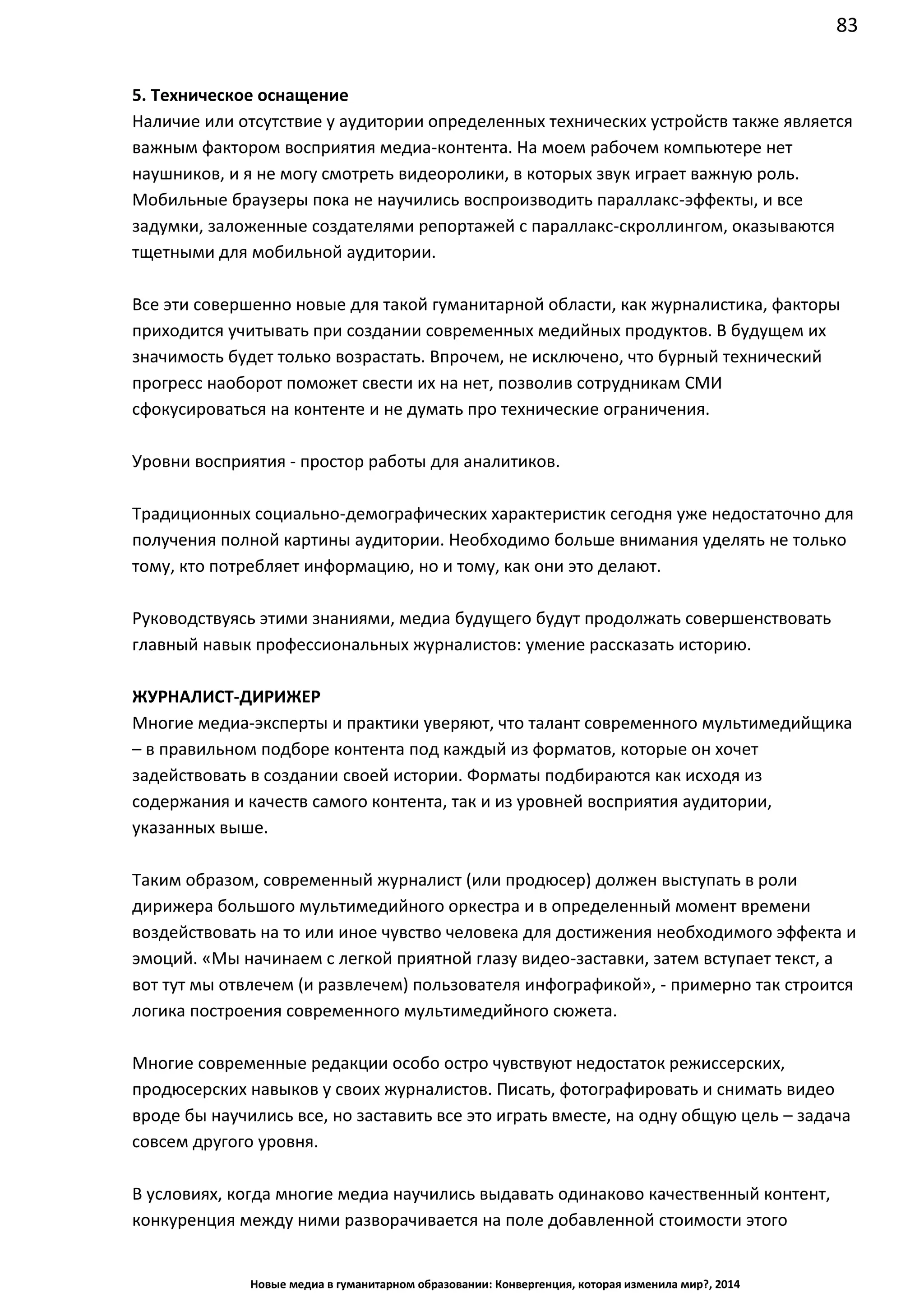 83
Новые медиа в гуманитарном образовании: Конвергенция, которая изменила мир?, 2014
5. Техническое оснащение
Наличие или отсутствие у аудитории определенных технических устройств также является
важным фактором восприятия медиа-контента. На моем рабочем компьютере нет
наушников, и я не могу смотреть видеоролики, в которых звук играет важную роль.
Мобильные браузеры пока не научились воспроизводить параллакс-эффекты, и все
задумки, заложенные создателями репортажей с параллакс-скроллингом, оказываются
тщетными для мобильной аудитории.
Все эти совершенно новые для такой гуманитарной области, как журналистика, факторы
приходится учитывать при создании современных медийных продуктов. В будущем их
значимость будет только возрастать. Впрочем, не исключено, что бурный технический
прогресс наоборот поможет свести их на нет, позволив сотрудникам СМИ
сфокусироваться на контенте и не думать про технические ограничения.
Уровни восприятия - простор работы для аналитиков.
Традиционных социально-демографических характеристик сегодня уже недостаточно для
получения полной картины аудитории. Необходимо больше внимания уделять не только
тому, кто потребляет информацию, но и тому, как они это делают.
Руководствуясь этими знаниями, медиа будущего будут продолжать совершенствовать
главный навык профессиональных журналистов: умение рассказать историю.
ЖУРНАЛИСТ-ДИРИЖЕР
Многие медиа-эксперты и практики уверяют, что талант современного мультимедийщика
– в правильном подборе контента под каждый из форматов, которые он хочет
задействовать в создании своей истории. Форматы подбираются как исходя из
содержания и качеств самого контента, так и из уровней восприятия аудитории,
указанных выше.
Таким образом, современный журналист (или продюсер) должен выступать в роли
дирижера большого мультимедийного оркестра и в определенный момент времени
воздействовать на то или иное чувство человека для достижения необходимого эффекта и
эмоций. «Мы начинаем с легкой приятной глазу видео-заставки, затем вступает текст, а
вот тут мы отвлечем (и развлечем) пользователя инфографикой», - примерно так строится
логика построения современного мультимедийного сюжета.
Многие современные редакции особо остро чувствуют недостаток режиссерских,
продюсерских навыков у своих журналистов. Писать, фотографировать и снимать видео
вроде бы научились все, но заставить все это играть вместе, на одну общую цель – задача
совсем другого уровня.
В условиях, когда многие медиа научились выдавать одинаково качественный контент,
конкуренция между ними разворачивается на поле добавленной стоимости этого
 