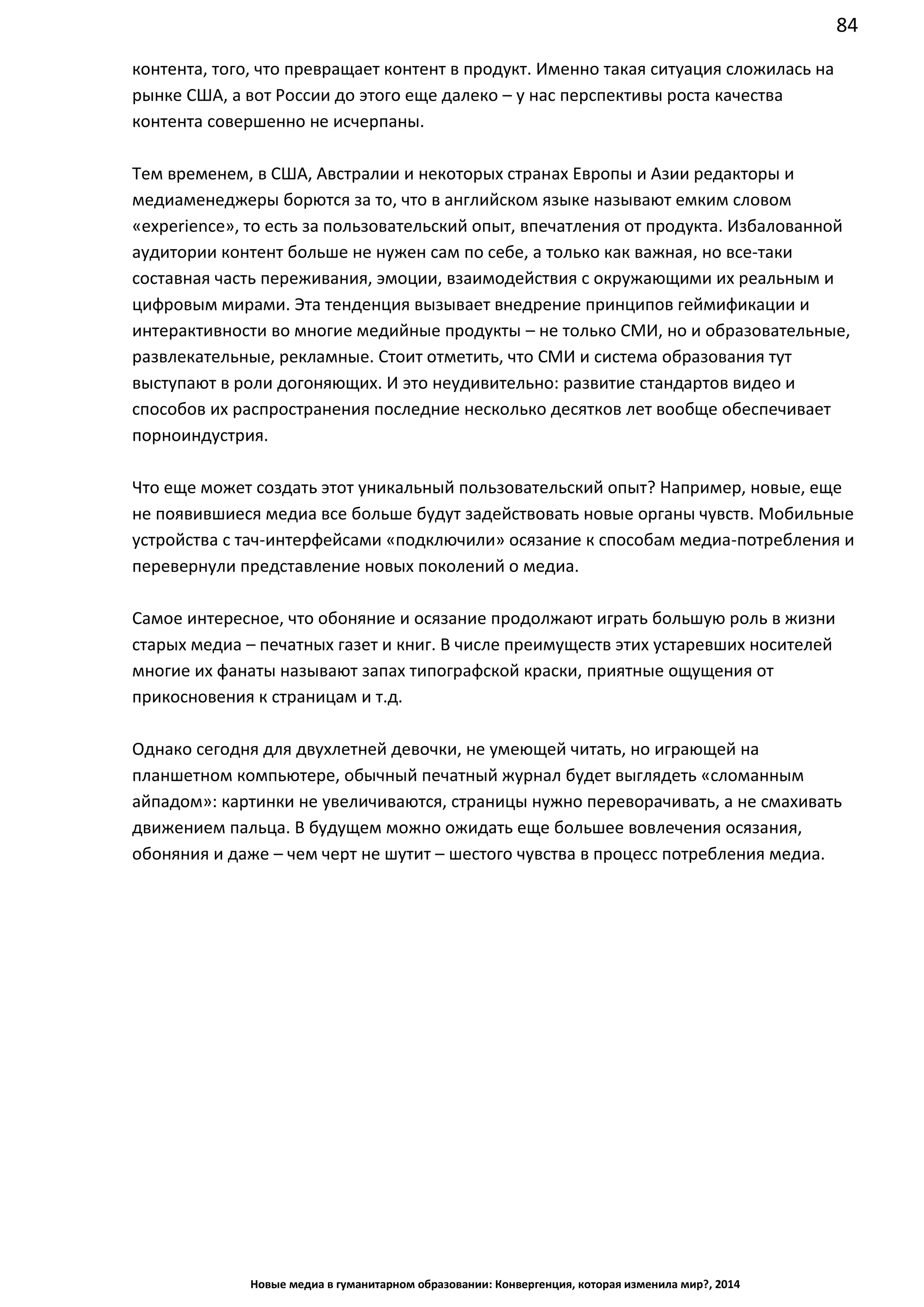 84
Новые медиа в гуманитарном образовании: Конвергенция, которая изменила мир?, 2014
контента, того, что превращает контент в продукт. Именно такая ситуация сложилась на
рынке США, а вот России до этого еще далеко – у нас перспективы роста качества
контента совершенно не исчерпаны.
Тем временем, в США, Австралии и некоторых странах Европы и Азии редакторы и
медиаменеджеры борются за то, что в английском языке называют емким словом
«experience», то есть за пользовательский опыт, впечатления от продукта. Избалованной
аудитории контент больше не нужен сам по себе, а только как важная, но все-таки
составная часть переживания, эмоции, взаимодействия с окружающими их реальным и
цифровым мирами. Эта тенденция вызывает внедрение принципов геймификации и
интерактивности во многие медийные продукты – не только СМИ, но и образовательные,
развлекательные, рекламные. Стоит отметить, что СМИ и система образования тут
выступают в роли догоняющих. И это неудивительно: развитие стандартов видео и
способов их распространения последние несколько десятков лет вообще обеспечивает
порноиндустрия.
Что еще может создать этот уникальный пользовательский опыт? Например, новые, еще
не появившиеся медиа все больше будут задействовать новые органы чувств. Мобильные
устройства с тач-интерфейсами «подключили» осязание к способам медиа-потребления и
перевернули представление новых поколений о медиа.
Самое интересное, что обоняние и осязание продолжают играть большую роль в жизни
старых медиа – печатных газет и книг. В числе преимуществ этих устаревших носителей
многие их фанаты называют запах типографской краски, приятные ощущения от
прикосновения к страницам и т.д.
Однако сегодня для двухлетней девочки, не умеющей читать, но играющей на
планшетном компьютере, обычный печатный журнал будет выглядеть «сломанным
айпадом»: картинки не увеличиваются, страницы нужно переворачивать, а не смахивать
движением пальца. В будущем можно ожидать еще большее вовлечения осязания,
обоняния и даже – чем черт не шутит – шестого чувства в процесс потребления медиа.
 